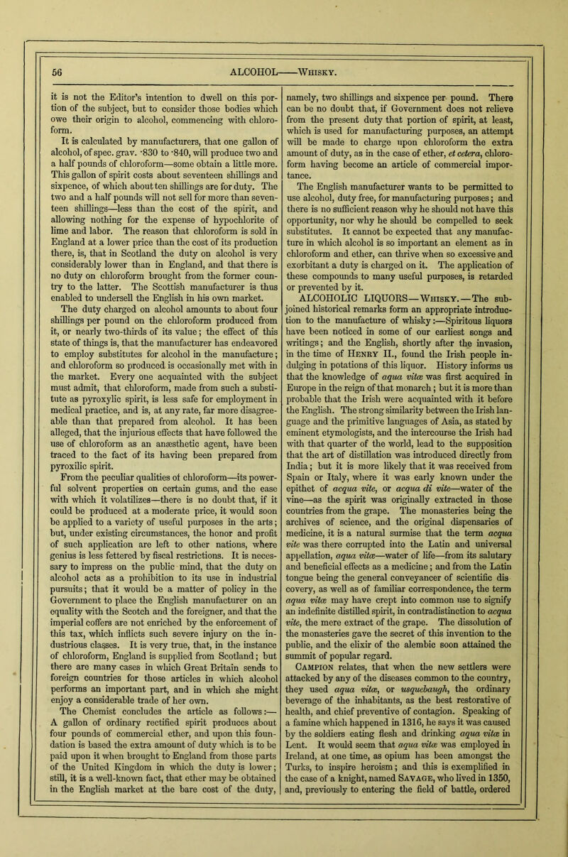 it is not the Editor’s intention to dwell on this por- tion of the subject, but to consider those bodies which owe their origin to alcohol, commencing with chloro- form. It is calculated by manufacturers, that one gallon of alcohol, of spec. grav. '830 to '840, will produce two and a half pounds of cliloroform—some obtain a little more. This gallon of spirit costs about seventeen shiUings and sixpence, of which about ten shillings are for duty. The two and a half pounds will not sell for more than seven- teen shillings—less than the cost of the spirit, and allowing nothing for the expense of hypochlorite of lime and labor. The reason that chloroform is sold in England at a lower price than the cost of its production there, is, that in Scotland the duty on alcohol is very considerably lower than in England, and that there is no duty on chloroform brought from the former coun- tiy to the latter. The Scottish manufacturer is thus enabled to undersell the English in his own market. The duty charged on alcohol amounts to about four shillings per pound on the chloroform produced from it, or nearly two-thirds of its value; the effect of this state of things is, that the manufacturer has endeavored to employ substitutes for alcohol in the manufacture; and chloroform so produced is occasionally met with in the market. Every one acquainted with the subject must admit, that chloroform, made from such a substi- tute as pyroxylic spirit, is less safe for employment in medical practice, and is, at any rate, far more disagree- able than that prepared from alcohol. It has been alleged, that the injurious effects that have followed the use of chloroform as an ansesthetic agent, have been traced to the fact of its having been prepared from pyroxilic spirit. From the peculiar qualities ot chloroform—^its power- ful solvent properties on certain gums, and the ease with which it volatilizes—there is no doubt that, if it could be produced at a moderate price, it would soon be applied to a variety of useful purposes in the arts; but, under existing circumstances, the honor and profit of such application are left to other nations, where genius is less fettered by fiscal restrictions. It is neces- sary to impress on the public mind, that the duty on alcohol acts as a prohibition to its use in industrial pursuits; that it would be a matter of policy in the Government to place the English manufacturer on an equality with the Scotch and the foreigner, and that the imperial coffers are not enriched by the enforcement of this tax, which inflicts such severe injury on the in- dustrious classes. It is very true, that, in the instance of chloroform, England is supplied from Scotland; but there are many cases in which Great Britain sends to foreign countries for those articles in which alcohol performs an important part, and in which she might enjoy a considerable trade of her own. The Chemist concludes the article as follows:— A gallon of ordinary rectified spirit produces about four pounds of commercial ether, and upon this foun- dation is based the extra amoimt of duty which is to be paid upon it when brought to England from those parts of the United Kingdom in which the duty is lower; still, it is a well-known fact, that ether may be obtained in the English market at the bare cost of the duty. namely, two shillings and sixpence per pound. There can be no doubt tliat, if Government does not relieve from the present duty that portion of spirit, at least, which is used for manufacturing purposes, an attempt will be made to charge upon chloroform the extra amount of duty, as in the case of ether, et cetera, chloro- form having become an article of commercial impor- tance. The English manufacturer wants to be permitted to use alcohol, duty free, for manufacturing purposes; and there is no sufficient reason why he should not have this opportunity, nor why he should be compelled to seek substitutes. It cannot be expected that any manufac- ture in which alcohol is so important an element as in chloroform and ether, can thrive when so excessive and exorbitant a duty is charged on it. The application of these compounds to many useful pmposes, is retarded or prevented by it. ALCOHOLIC LIQUORS—Whisky.—The sub- joined historical remarks form an appropriate introduc- tion to the mamffacture of whisky:—Spiritous liquors have been noticed in some of our earliest songs and writings; and the English, shortly after the invasion, in the time of Henry II., found the Irish people in- dulging in potations of this liquor. History informs us that the knowledge of aqua vitce was first acquired in Emope in the reign of that monarch; but it is more than probable that the Irish were acquainted with it before the English. The strong similarity between the Irish lan- guage and the primitive languages of Asia, as stated by eminent etymologists, and the intercourse the Irish had with that quarter of the world, lead to the supposition that the art of distillation was introduced directly from India; but it is more likely that it was received from Spain or Italy, where it was early known under the epithet of acqua vite, or acqua di vite—water of the vine—as the spirit was originally extracted in those countries from the grape. The monasteries being the archives of science, and the original dispensaries of medicine, it is a natural surmise that the term acqua vite was there corrupted into the Latin and universal appellation, aqua vita—water of life—from its salutary and beneficial effects as a medicine; and from the Latin tongue being the general conveyancer of scientific dis covery, as well as of familiar correspondence, the term aqua vita may have crept into common use to signify an indefinite distilled spirit, in contradistinction to acqua vite, the mere extract of the grape. The dissolution of the monasteries gave the secret of this invention to the public, and the elixir of the alembic soon attained the summit of popular regard. Campion relates, that when the new settlers were attacked by any of the diseases common to the country, they used aqua vita, or usquebaugh, the ordinary beverage of the inliabitants, as the best restorative of health, and chief preventive of contagion. Speaking of a famine which happened in 1316, he says it was caused by the soldiers eating flesh and drinldng aqua vita m Lent. It would seem that aqua vita was employed in Ireland, at one time, as opium has been amongst the Tiuks, to inspire heroism; and this is exemphfied in the case of a knight, named Savage, who lived in 1350, and, previously to entering the field of battle, ordered