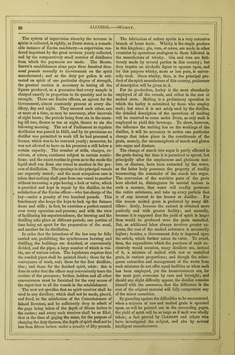 ALCOHOL •Whisky. The sj'stem of supervision whereby the revenue in spirits is collected, is rightly, as Dodd states, a remark- able instance of Excise machinery—a supervision ren- dered important by the great revenue yearly collected, and by the comparatively small number of distilleries from which the payments are made. The Messrs. Smith’s estabhshment alone pays three hundred thou- sand pounds annually to Government on the spirit manufactured; and as the duty per gallon is esti- mated on spirit of one particular degree of strength, the greatest caution is necessary in testing all the liquors produced, as a guarantee that every sample is charged exactly in proportion to its quantity and to its strength. There are Excise officers, as agents for the Government, almost constantly present at every dis- tillery, day and night. They succeed each other, one or more at a time, as may be necessary, after intervals of eight hours; the periods being from six in the morn- ing tin two, thence to ten at night, thence to six the following morning. The act of Parliament to regulate distilleries was passed in 1825, and by its provisions no distiller was permitted to work till he had procured a license, which was to be renewed yearly; moreover, he was not allowed to have on his premises a still below a certain capacity. The number of stills, charges, re- ceivers, et cetera, continues subject to certain restric- tions ; and the exact routine is given as to the mode the liquid shall run from one vessel to another in the pro- cess of distillation. The openings in the piincipal vessels are expressly stated; and the most scrupulous care is taken that nothing shall pass from one vessel to another without traversing a pipe having a lock or valve, which is provided and kept in repair by the distiller, to the satisfaction of the Excise officer—who has charge of the key—under a penalty of two hundred pounds. This functionary also keeps the keys to lock up the furnace doors and stills; in fact, he exercises a perfect control over every operation and process; and with the view of facilitating his superintendence, the brewing and the distilling take place at different periods, one portion of time being set apart for the preparation of the wash, and another for its distillation. In order that the intentions of the law may be fully carried out, prohibiting the synchronous brewing and distilling, the buddings are detached, or conveniently divided, and the pipes, a large number of which is visi- ble, are of various colors. The legislature requires that the conduit pipes shall be painted hlach ; those for the conveyance of wash, red; those for the first distillate, blue; and those for the finished spirit, white: this is done in order that the officer may conveniently trace the routine of the processes; further, ladders and all other conveniences must be furnished for the easy access of the supervisor to all the vessels in the estabhshment. The new act specifies that no spirit receiver shall be used in any distillery, which shall not be made, placed, and fixed, to the satisfaction of the Commissioners of Inland Eevenue, and be sufficiently deep to admit of ■the gage being taken of the depth of fifteen inches in the centre; and every such receiver shall be so filled, that at the time of gaging the same, for the purpose of charging the duty thereon, the depth of spirit shall not be less than fifteen inches, imder a penalty of fifty poimds. The fabrication of ardent spirits is a very extensive branch of home trade. Whisky is the staple produce in this kingdom; gin, rum, et cetera, are made in other countries by operations analogous to those followed in the manufactm’e of whisky. Gin and rum are ficti- tiously made by several parties in this country; but they require an alcoholic liquor to operate upon, and for this purpose whisky, more or less pure, is univer- sally used. Since whisky, then, is tlie principal pro- duct of the spirit manufacture of this country, preference of description will be given to it. For its production, barley is the most abundantly employed of all the cereals, and either in the raw or malted state. Malting is a preliminary operation to which the barley is submitted by these who employ malt; but since it is not solely used by the distiller, the detailed description of the operations of malting iviU be reserved to come under Beer, as only malt is employed to yield this beverage. To show, however, the influence the malting has on the workings of the distiller, it will be necessary to notice one particular change that takes place in the constituents of the grain, namely, the metamorphosis of starch and gluten into sugar and diastase. The change of starch into sugar is partly effected in the grain during the time it is permitted to sprout, but principally after the amylaceous and glutinous mat- ters, or diastase, have been extracted by the water, as the latter body possesses the property of readily transmuting the remainder of the starch into sugar. The conversion of the nutritive parts of the grain here alluded to, disintegrates its natural textm-e in such a manner, that water will readily permeate the entire substance, and take up every particle that is of any interest to the brewer or distiller. For this reason malted grain is preferred by many dis- tillers : firstly, because the extract is obtained more perfectly and with greater facility; and secondly, because it is supposed that the yield of spirit is larger than would be produced were the grain immalted. But, as additional labor always involves greater ex- pense, the cost of the malted substance is necessarily higher; besides, a Government duty is imposed upon the article, which further raises its value. To avoid, then, the expenditure which the purchase of malt ex- clusively would occasion, many distillers use, instead of it, a mixture of malted with raw or unmaltcd grain, in various proportions; and though the subse- quent extraction and management of the worts from such mixtures do not offer equal facilities as when malt has been employed, yet the inconveniences are, for the most part, overcome by care and foresight; and should any slight difficulty appear, the distiller consoles himself with the assurance, that the difference in the cost of the original material will fully compensate any of the minor casualties. By guarding against the difficulties to be encountered, when a mixture of raw and malted grain is operated upon, as will be pointed out in the succeeding pages, the yield of spirit ^vill be as large as if malt was wholly taken; a fact proved by Clement and others who have investigated the subject, and also by several intelligent manufacturers.