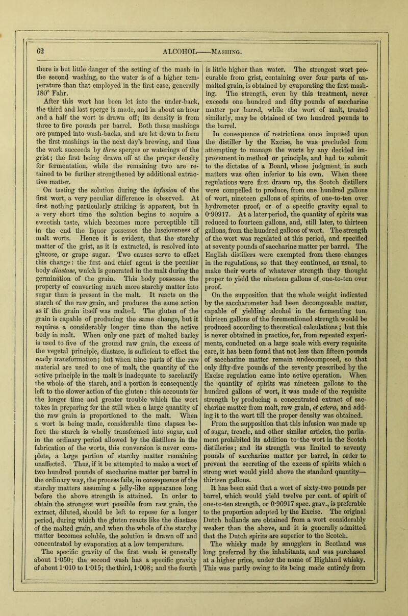 G2 ALCOHOL- there is but little danger of the setting of the mash in the second washing, so the water is of a higher tem- jierature than that employed in the first case, generally 180° Fahr. After this wort has been let into the under-back, the third and last sperge is made, and in about an hour and a half the wort is dra-wn off; its density is from tliree to five poimds per barrel. Both these mashings are pumped into wash-backs, and are let down to form the first mashings in the next day’s brewing, and thus the work succeeds by three sperges or waterings of the gi’ist; the first being drawn off at the proper density for fermentation, while the remaining two are re- tained to be further strengthened by additional extrac- tive matter. On tasting the solution during the infusion of the first wort, a very peculiar difference is observed. At first nothing particularly striking is apparent, but in a very short time the solution begins to acquire a sweetish taste, which becomes more perceptible till in the end the liquor possesses the lusciousness of malt worts. Hence it is evident, that the starchy matter of the grist, as it is extracted, is resolved into glucose, or grape sugar. Two causes serve to effect this change: the first and chief agent is the peculiar body diastase, wnich is generated in tbe malt during the germination of the grain. This body possesses the property of converting much more starchy matter into sugar than is present in the malt. It reacts on the starch of the raw grain, and produces the same action as if the grain itself was malted. The gluten of the grain is capable of producing the same change, but it requires a considerably longer time than the active body in malt. When only one part of malted barley is used to five of the ground raw grain, the excess of the vegetal principle, diastase, is sufficient to effect the ready transformation; but when nine parts of the raw material are used to one of malt, the quantity of the active principle in the malt is inadequate to saccharify the whole of the starch, and a portion is consequently left to the slower action of the gluten: this accounts for the longer time and greater trouble which the wort takes in preparing for the still when a large quantity of the raw gi-ain is proportioned to the malt. When a wort is being made, considerable time elapses be- fore the starch is wholly transformed into sugar, and in the ordinary period allowed by the distillers in the fabrication of the worts, this conversion is never com- plete, a large portion of starchy matter remaining unaffected. Thus, if it be attempted to make a wort of two hundred pounds of saccharine matter per barrel in the ordinary way, the process fails, in consequence of the starchy matters assuming a jelly-like appearance long before the above strength is attained. In order to obtain the strongest wort possible from raw grain, the extract, diluted, should be left to repose for a longer period, during wliich the gluten reacts like the diastase of the malted grain, and when the whole of the starchy matter becomes soluble, the solution is drawn off and concentrated by evaporation at a low temperatme. The specific gravity of the first wash is generally about 1-050; the second wash has a specific gravity of about I'OIO to 1'015; the third, 1-008; and the fourth •Mashing. is little higher than water. The strongest wort pro- em-able from grist, containing over fom parts of un- malted grain, is obtained by evaporating the fii’st mash- ing. The strength, even by this treatment, never exceeds one hundred and fifty pounds of saccharine matter per barrel, while the wort of malt, treated similarly, may be obtained of two hundred pounds to the barrel. In consequence of restrictions once imposed upon the distiller by the Excise, he was precluded from attempting to manage the worts by any decided im- provement in method or principle, and had to submit to the dictates of a Board, whose judgment, in such matters was often inferior to his own. When these regulations were first drawn up, the Scotch distillers were compelled to produce, from one himdred gallons of wort, nineteen gallons of spirits, of one-to-ten over hydrometer proof, or of a specific gravity equal to 0-90917. At a later period, the quantity of spirits was reduced to fourteen gallons, and, still later, to thirteen gallons, from the hundred gallons of wort. The strength of the wort was regulated at this period, and specified at seventy pounds of saccharine matter per barrel. The English distillers were exempted from these changes in the regidations, so that they continued, as usual, to make their worts of whatever strength tliey thought proper to yield the nineteen gallons of one-to-ten over proof. On the supposition that the whole weight indicated by the saccharometer had been decomposable matter, capable of yielding alcohol in the fermenting tun. thirteen gallons of the forementioned strength would be produced according to theoretical calculations; but this is never obtained in practice, for, from repeated experi- ments, conducted on a large scale with every requisite care, it has been found that not less than fifteen poimds of saccharine matter remain undecomposed, so that only fifty-five pounds of the seventy prescribed by the Excise regulation came into active operation. When the quantity of spirits was nineteen gallons to the himdred gallons of wort, it was made of the requisite strength by producing a concentrated extract of sac- charine matter from malt, raw grain, et cetera, and add- ing it to the wort till the proper density was obtained. From the supposition that this infusion was made up of sugar, treacle, and other similar articles, the parlia- ment prohibited its addition to the wort in the Scotch distilleries; and its strength was limited to seventy pounds of saccharine matter per barrel, in order to prevent the secreting of the excess of spirits which a strong wort would yield above the standard quantity— thirteen gallons. It has been said that a wort of sixty-two pounds per barrel, which would yield twelve per cent, of spirit of one-to-ten strength, or 0-90917 spec, grav., is preferable to the proportion adopted by the Excise. The original Dutch hoUands are obtained from a wort considerably weaker than the above, and it is generally admitted that the Dutch spirits are superior to the Scotch. The whisky made by smugglers in Scotland was long preferred by the inhabitants, and was purchased at a higher price, under the name of Highland whisky. This was partly owing to its being made entirely from