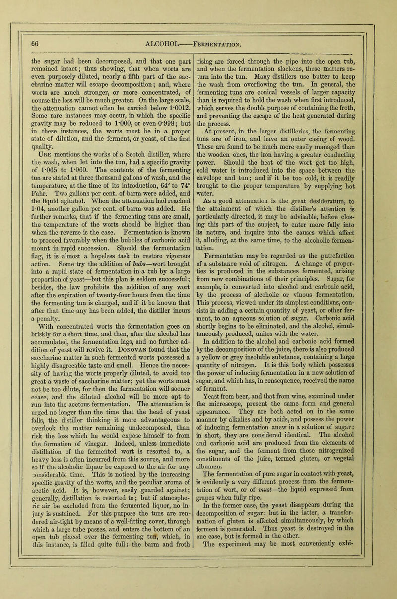 the sugar had been decomposed, and that one part remained intact; thus showing, that when worts are even purposely diluted, nearly a fifth part of the sac- charine matter will escape decomposition; and, where worts are much stronger, or more concentrated, of course the loss will he much greater; On the large scale, the attenuation cannot often be carried below 1’0012. Some rare instances may occur, in which the specific gravity may be reduced to I'OOO, or even 0’998; but in these instances, the worts must be in a proper state of dilution, and the ferment, or yeast, of the first quality. Ure mentions the works of a Scotch distiller, where the wash, when let into the tun, had a specific gravity of 1’065 to 1‘060. The contents of the fermenting tun are stated at three thousand gallons of wash, and the temperature, at the time of its introduction, 64° to 74° Fahr. Two gallons per cent, of barm were added, and the liquid agitated. When the attenuation had reached 1'04, another gallon per cent, of barm was added. He further remarks, that if the fermenting tuns are small, the temperature of the worts should be higher than when the reverse is the case. Fermentation is known to proceed favorably when the bubbles of carbonic acid mount in rapid succession. Should the fermentation flag, it is almost a hopeless task to restore vigorous action. Some try the addition of hubs—wort brought into a rapid state of fermentation in a tub by a large proportion of yeast—^but this plan is seldom successful; besides, the law prohibits the addition of any wort after the expiration of twenty-four hours from the time the fermenting tun is charged, and if it be known that after that time any has been added, the distiller incurs a penalty. With concentrated worts the fermentation goes on briskly for a short time, and then, after the alcohol has accumulated, the fermentation lags, and no further ad- dition of yeast will revive it. Donovan found that the saccharine matter in such fermented worts possessed a highly disagreeable taste and smell. Hence the neces- sity of having the worts properly diluted, to avoid too great a waste of saccharine matter; yet the worts must not be too dilute, for then the fermentation will sooner cease, and the diluted alcohol will be more apt to run into the acetous fermentation. The attenuation is urged no longer than the time that the head of yeast falls, the distiller thinliing it more advantageous to overlook the matter remaining undecomposed, than risk the loss which he would expose himself to from the formation of vinegar. Indeed, unless immediate distillation of the fermented wort is resorted to, a heavy loss is often incurred from this source, and more so if the alcoholic Hquor be exposed to the air for any considerable time. Tliis is noticed by the increasing specific gravity of the worts, and the peculiar aroma of acetic acid. It is, however, easily guarded against; generally, distfilation is resorted to; but if atmosphe- ric air be excluded from the fermented liquor, no in- jury is sustained. For this purpose the tuns are ren- dered air-tight by means of a well-fitting cover, through which a large tube passes, and enters the bottom of an open tub placed over the fermenting tun, wliich, in this instance, is filled quite full > the bann and froth rising are forced through the pipe into the open tub, and when the fermentation slackens, these matters re- turn into the tun. Many distUlers use butter to keep the wash from overflowing the tun. In general, the fermenting tuns are conical vessels of larger capacity than is required to hold the wash when first introduced, which serves the double purpose of containing the froth, and preventing the escape of the heat generated during the process. At present, in the larger distilleries, the fermenting tuns are of iron, and have an outer casing of wood. These are found to be much more easily managed than the wooden ones, the iron having a greater conducting power. Should the heat of the wort get too high, cold water is introduced into the space between the envelope and tun; and if it be too cold, it is readily brought to the proper temperature by supplying hot water. As a good attenuation is the great desideratum, to the attainment of which the distiller’s attention is particularly directed, it may be advisable, before clos- ing this part of the subject, to enter more fuUy into its nature, and inquire into the causes which affect it, alluding, at the same time, to the alcoholic fermen- tation. Fermentation may be regarded as the putrefaction of a substance void of nitrogen. A change of proper- ties is produced in the substances fermented, arising from new combinations of their principles. Sugar, for example, is converted into alcohol and carbonic acid, by the process of alcoholic or vinous fermentation. This process, viewed under its simplest conditions, con- sists in adding a certain quantity of yeast, or other fer- ment, to an aqueous solution of sugar. Carbonic acid shortly begins to be eliminated, and the alcohol, simul- taneously produced, unites with the water. In ad^tion to the alcohol and carbonic acid formed by the decomposition of the juice, there is also produced a yellow or grey insoluble substance, containing a large quantity of nitrogen. It is this body which possesses the power of inducing fermentation in a new solution of sugar, and which has, in consequence, received the name of ferment. Yeast from beer, and that from wine, examined under the microscope, present the same form and general appearance. They are both acted on in the same manner by allcalies and by acids, and possess the power of inducing fermentation anew in a solution of sugar: in short, they are considered identical. The alcohol and carbonic acid are produced from the elements of the sugar, and the ferment from those nitrogenized constituents of the juice, termed gluten, or vegetal albumen. The fermentation of pure sugar in contact with yeast, is evidently a very different process from the fermen- tation of wort, or of must—the liquid expressed from grapes when fully ripe. In the former case, the yeast disappears during the decomposition of sugar; but in the latter, a transfor- mation of gluten is effected simidtaneously, by which ferment is generated. Thus yeast is destroyed in the one case, but is formed in the ether. The experiment may be most conveniently exhi-