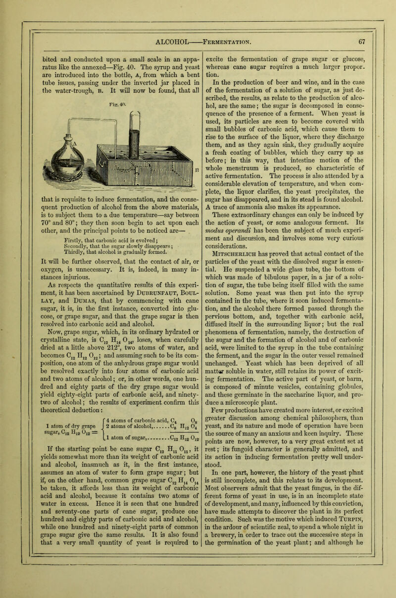 bited and conducted upon a small scale in an appa- ratus like the annexed—Fig. 40. The syrup and yeast are introduced into the bottle, A, from which a bent tube issues, passing under the inverted jar placed in the water-trough, b. It will now be found, that all Fis. 40. that is requisite to induce fermentation, and the conse- quent production of alcohol from the above materials, is to subject them to a due temperature—say between 70° and 80°; they then soon begin to act upon each other, and the principal points to be noticed are— Firstly, that carbonic acid is evolved; Secondly, that the sugar slowly disappears ; Thirdly, that alcohol is gradually formed. It will be further observed, that the contact of air, or oxygen, is unnecessary. It is, indeed, in many in- stances injurious. As respects the quantitative results of this experi- ment, it has been ascertained by Dubeunfaut, Boul- LAY, and Dumas, that by commencing with cane sugar, it is, in the first instance, converted into glu- cose, or grape sugar, and that the grape sugar is then resolved into carbonic acid and alcohol. Now, grape sugar, which, in its ordinary hydrated or crystalline state, is Cj^ Hj^ Oj^, loses, when carefully dried at a little above 212°, two atoms of water, and becomes H^^ 0^^; and assuming such to be its com- position, one atom of the anhydrous grape sugar would be resolved exactly into four atoms of carbonic acid and two atoms of alcohol; or, in other words, one hun- dred and eighty parts of the dry grape sugar would yield eighty-eight parts of carbonic acid, and ninety- two of alcohol; the results of experiment confirm this theoretical deduction: atoms of carbonic acid, C4 O3 2 atoms of alcohol, Cg Hjj O4 — 1 atom of sugar, Cjg Hjg 0,2 If the starting point be cane sugar Cj^ Ojj, it yields somewhat more than its weight of carbonic acid and alcohol, inasmuch as it, in the first instance, assumes an atom of water to form grape sugar; but if, on the other hand, common grape sugar Cj^ Hj4 Oj4 be taken, it affords less than its weight of carbonic acid and alcohol, because it contains two atoms of water in excess. Hence it is seen that one hundred and seventy-one parts of cane sugar, produce one hundred and eighty parts of carbonic acid and alcohol, while one hundred and ninety-eight parts of common grape sugar give the same results. It is also foimd that a very small quantity of yeast is required to excite the fermentation of grape sugar or glucose, whereas cane sugar requires a much larger propor- tion. In the production of beer and wine, and in the case of the fermentation of a solution of sugar, as just de- scribed, the results, as relate to the production of alco- hol, are the same; the sugar is decomposed in conse- quence of the presence of a ferment. When yeast is used, its particles are seen to become covered with small bubbles of carbonic acid, which cause them to rise to the surface of the hquor, where they discharge them, and as they again sink, they gradually acquire a fresh coating of bubbles, which tliey carry up as before; in this way, that intestine motion of the whole menstruum is produced, so characteristic of active fermentation. The process is also attended by a considerable elevation of temperature, and when com- plete, the liquor clarifies, the yeast precipitates, the sugar has disappeared, and in its stead is found alcohol. A trace of ammonia also makes its appearance. These extraordinary changes can only be induced by the action of yeast, or some analogous ferment. Its modus operandi has been the subject of much experi- ment and discussion, and involves some very curious considerations. Mitscherlich has proved that actual contact of the particles of the yeast with the dissolved sugar is essen- tial. He suspended a wide glass tube, the bottom of which was made of bibulous paper, in a jar of a solu- tion of sugar, the tube being itself filled with the same solution. Some yeast was then put into the syrup contained in the tube, where it soon induced fermenta- tion, and the alcohol there formed passed through the pervious bottom, and, together with carbonic acid, diffused itself in the surrounding hquor; but the real phenomena of fermentation, namely, the destruction of the sugar and the formation of alcohol and of carbonic acid, were limited to the syrup in the tube containing the ferment, and the sugar in the outer vessel remained unchanged. Yeast which has been deprived of all mattar soluble in water, stiU retains its power of excit- ing fermentation. The active part of yeast, or barm, is composed of minute vesicles, containing globules, and these germinate in the saccharine liquor, and pro- duce a microscopic plant. Few productions have created more interest, or excited greater discussion among chemical philosophers, than yeast, and its natoe and mode of operation have been the source of many an anxious and keen inquiry. These points are now, however, to a very great extent set at rest; its fungoid character is generally admitted, and its action in inducing fermentation pretty well under- stood. In one part, however, the history of the yeast plant is stiU incomplete, and this relates to its development. Most observers admit that the yeast fungus, in the dif- ferent forms of yeast in use, is in an incomplete state of development, and many, influenced by this conviction, have made attempts to discover the plant in its perfect condition. Such was the motive which induced T urpin, in the ardour of scientific zeal, to spend a whole night in a brewery, in order to trace out the successive steps in the germination of the yeast plant; and although he