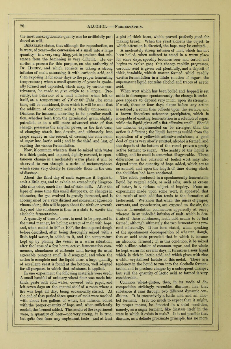 the most unexceptionable quality can be artificially pro- duced at will. Berzelius states, that although the reproduction, as it were, of yeast—the conversion of a small into a large quantity—^is a very easy thing, yet to produce that sub- stance from the beginning is very difficult. He de- scribes a process for this purpose, on the authority of Dr. Henry, and which consists in taking a strong infusion of malt, saturating it with carbonic acid, and then exposing it for some days to the proper fermenting temperature; when a small quantity of yeast is gradu- ally formed and deposited, which may, by various con- trivances, be made to give origin to a larger. Pre- sently, the behavior of a malt infusion when left to itself, at a temperature of 70° or 80° Fahr., for some time, will be considered, from which it will be seen that the addition of carbonic acid is wholly imnecessary. Diastase, for instance, according to its peculiar condi- tion, whether fresh from the germinated grain, slightly putrefied, or in a stUl more advanced state of that change, possesses the singular power, in the first case, of changing starch into dextrin, and ultimately into j grape sugar; in the second, of causing the conversion of sugar into lactic acid; and in the third and last, of exciting the vinous fermentation. Now, if common wheaten flour be mixed with water to a thick paste, and exposed, slightly covered, to spon- taneous change in a moderately warm place, it will be observed to run through a series of metamorphoses which seem very closely to resemble those in the case of diastase. About the third day of such exposure it begins to emit a little gas, and to exhale an exceedingly disagree- able sour odor, much like that of stale milk. After the lapse of some time this smell disappears, or changes in character, the gas evolved is greatly increased, and is accompanied by a very distinct and somewhat agreeable vinous odor; this will happen about the sixth or seventh day, and the substance is then in a state to excite the alcoholic fermentation. A quantity of brewer’s wort is next to be prepared in the usual manner, by boiling extract of malt with hops, and, when cooled to 90° or 100°, the decomposed dough before described, after being thoroughly mixed with a little tepid water, is added to it, and the temperature kept up by placing the vessel in a warm situation; after the lapse of a few hours, active fermentation com- mences, abundance of carbonic acid, having its usual agreeable pungent smell, is disengaged, and when the action is complete and the liquid clear, a large quantity of excellent yeast is found at the bottom, well adapted for all purposes to which that substance is applied. In one experiment the following materials were used: A small handful of ordinary wheat flour was made into thick paste with cold water, covered with paper, and left seven days on the mantel-shelf of a room where a fire was kept aU day, being occasionally stiired. At the end of that period three quarts of malt were mashed with about two gallons of water, the infusion boiled with the proper quantity of hops, and, when sufficiently cooled, the ferment added. The results of the experiment were, a quantity of beer—not very strong, it is true, but quite free from any unpleasant taste—and at least a pint of thick barm, which proved perfectly good for making bread. When the yeast alone is the object to which attention is directed, the hops may be omitted. A moderately strong infusion of malt which has not been boiled, when suffered to stand in a warm place for some days, speedily becomes sour and turbid, and begins to evolve gas; this change rapidly progresses, carbonic acid is given out plentifully, and a deposit of thick, insoluble, whitish matter formed, which readily excites fermentation in a dilute solution of sugar: the supernatant liquid contains alcohol and traces of acetic acid. When wort which has been boiled and hopped is set aside to decompose spontaneously, the change it under- goes appears to depend very much upon its strength: if weak, three or four days elapse before any action is noticed; a scum then collects upon the surface, and a brown flocculent substance precipitates, which is incapable of exciting fermentation in a solution of sugar, while the liquid gives off a flat offensive smell. Should the infusion experimented on be stronger, then the action is different; the liquid becomes turbid from the separation of a yellowish adhesive substance, a good deal of gas is very slowly emitted, alcohol is formed, and the deposit at the bottom of the vessel proves a pretty active ferment to sugar. The acidity of the liquid is trifling, and its smell is somewhat disagreeable. These differences in the behavior of boiled wort may also depend upon the quantity of hops added, which act as an antacid, and upon the length of time during which the ebullition had been continued. The effect produced in a spontaneously fermentable liquid by vegetal acids, or acid salts, such as cream of tartar, is a curious subject of inquiry. From an experiment made upon some wort, it appeared that the result of such addition tends to the formation of lactic acid. We know that when the jmces of grapes, currants, and gooseberries, are exposed to the air, the vinous fermentation commences apparently at once; whereas in an unboiled infusion of malt, which is des- titute ol these substances, lactic acid seems to be first formed, although ultimately the two fermentations pro- ceed collaterally. It has been stated, when speaking of the spontaneous decomposition of wheaten dough, that an acid state preceded that in which it became an alcoholic ferment; if, in this condition, it be mixed with a dilute solution of common sugar, and the whole be kept warm for several days, it furiiishes a sour liquid which is rich in lactic acid, and which gives with zinc a white crystallized lactate of this metal. There is a tendency in the liquid to run into the alcoholic fermen- tation, and to produce vinegar by a subsequent change; but stiU the Quantity of lactic acid so formed is very considerable. Common wheat-gluten, then, in its mode of de- composition strikingly resembles diastase; like tliat substance it runs through two different dynamic con- ditions. It is successively a lactic acid and an alco- hol ferment. Is it too much to expect that it might, by proper means, be detected in a third condition, namely, as a sugar ferment, hke diastase itself in the state in which it exists in malt? Is it not possible that diastase, as a definite proximate principle, has no more