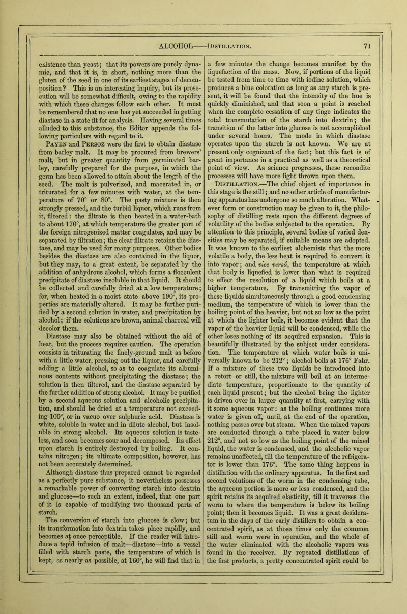 existence than yeast; that its powers are purely dyna- mic, and that it is, in short, notliing more than the gluten of the seed in one of its earliest stages of decom- position ? This is an interesting inquiry, but its prose- cution will he somewhat difficult, owing to the rapidity with whieh these changes follow each other. It must be remembered that no one has yet succeeded in getting diastase in a state fit for analysis. Having several times alluded to this substance, the Editor appends the fol- lowing particulars with regard to it. Paykn and Persoz were the first to obtain diastase from barley malt. It may be procured from brewers’ malt, but in greater quantity from germinated bar- ley, carefully prepared for the purpose, in which the germ has been allowed to attain about the length of the seed. The malt is pulverized, and macerated in, or triturated for a few minutes with water, at the tem- perature of 70° or 80°. The pasty mixture is then strongly pressed, and the turbid hquor, which runs from it, filtered: the filtrate is then heated in a water-bath to about 170°, at which temperature the greater part of the foreign nitrogenized matter coagulates, and may be separated by filtration; the clear filtrate retains the dias- tase, and may he used for many purposes. Other bodies besides the diastase are also contained in the liquor, but they may, to a great extent, he separated by the addition of anhydrous alcohol, which forms a flocculent precipitate of diastase insoluble in that liquid. It should be collected and carefully dried at a low temperature; for, when heated in a moist state above 190°, its pro- perties are materially altered. It may be further puri- fied by a second solution in water, and precipitation by alcohol; if the solutions are brown, animal charcoal will decolor them. Diastase may also be obtained without the aid of heat, hut the proeess requires caution. The operation consists in triturating the finely-ground malt as before with a little water, pressing out the liquor, and carefully adding a little alcohol, so as to coagulate its albumi- nous contents without precipitating the diastase; the solution is then filtered, and the diastase separated by the fimther addition of strong alcohol. It may be purified by a second aqueous solution and alcoholic precipita- tion, and should be dried at a temperature not exceed- ing 100°, or in vacuo over sulphuric acid. Diastase is white, soluble in water and in dilute alcohol, but insol- uble in strong alcohol. Its aqueous solution is taste- less, and soon becomes sour and decomposed. Its effect upon starch is entirely destroyed by boiling. It con- tains nitrogen; its ultimate composition, however, has not been accurately determined. Although diastase thus prepared cannot be regarded as a perfectly pure substance, it nevertheless possesses a remarkable power of eonverting starch into dextrin and glucose—^to such an extent, indeed, that one part of it is capable of modifying two thousand parts of starch. The conversion of starch into glucose is slow; but its transformation into dextrin takes place rapidly, and becomes at once perceptible. If the reader will intro- duce a tepid infusion of malt—diastase—into a vessel filled with starch paste, the temperature of which is kept, as nearly as possible, at 160°, he will find that in a few minutes the ehange becomes manifest by the liquefaction of the mass. Now, if portions of the liquid be tested from time to time with iodine solution, which produces a blue coloration as long as any starch is pre- sent, it will be found that the intensity of the hue is quickly diminished, and that soon a point is reached when the complete cessation of any tinge indicates the total transmutation of the starch into dextrin; the transition of the latter into glucose is not accomplished under several hours. The mode in which diastase operates upon the starch is not known. We are at present only cognizant of the fact; but this fact is of great importance in a practical as weU as a theoretical point of view. As science progresses, these recondite processes will have more light thrown upon them. Distillation.—The chief object of importance in this stage is the still; and no other article of manufactur- ing apparatus has undergone so much alteration. What- . ever form or construction may be given to it, the philo- sophy of distilliug rests upon the different degrees of volatility of the bodies subjected to the operation. By attention to this principle, several bodies of varied den- sities may be separated, if suitable means are adopted. It was known to the earliest alchemists that the more volatile a body, the less heat is required to convert it into vapor; and vice versa, the temperature at which that body is liquefied is lower than what is required to effect the resolution of a liquid which boils at a higher temperature. By transmitting the vapor of these Hquids simultaneously through a good condensing medium, the temperature of which is lower than the boiling point of the heavier, but not so low as the point at which the lighter boils, it becomes evident that the vapor of the heavier liquid will be condensed, while the other loses nothing of its acquired expansion. This is beautifully illustrated by the subject under considera- tion. The temperature at which water boUa is imi- versaUy known to be 212°; alcohol boils at 176° Fahr. K a mixture of these two liquids be introduced into a retort or stiU, the mixture will boil at an interme- diate temperature, proportionate to the quantity of each liquid present; but the alcohol being the lighter is driven over in larger quantity at first, carrying with it some aqueous vapor: as the boiling continues more water is given off, until, at the end of the operation, nothing passes over but steam. When the mixed vapors are conducted through a tube placed in water below 212°, and not so low as the boding point of the mixed liquid, the water is condensed, and the alcoholic vapor remains unaffected, till the temperature of the refrigera- tor is lower than 176°. The same thing happens in distillation with the ordinary apparatus. In the first and second volutions of the worm in the condensing tube, the aqueous portion is more or less condensed, and the spirit retains its acquired elasticity, till it traverses the worm to where the temperature is below its boiling point; then it becomes liquid. It was a great desidera- tum in the days of the early distUlers to obtain a con- centrated spirit, as at those times only the common still and worm were in operation, and the whole of the water ehminated with the alcoholic vapors was found in the receiver. By repeated distillations of tlie first products, a pretty concentrated spirit could bo