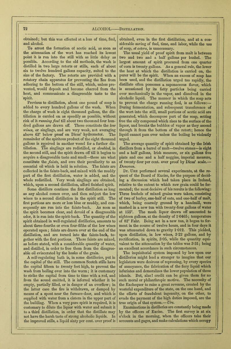 obtained; but this was efifected at a loss of time, fuel, and alcohol. To arrest the formation ot acetic acid, as soon as the attenuation of the wort has reached its lowest point it is rim into the still with as little delay as possible. According to the old methods, the wash is distilled in two large retorts or stills, each of about six to twelve hundred gallons capacity, suited to the size of the factory. The retorts are provided with a rotatory chain apparatus for preventing the lies from adhering to the bottom of the still, which, unless pre- vented, would deposit and become charred from the heat, and communicate a disagreeable taste to the spirit. Previous to distillation, about one pound of soap is added to every hundred gallons of the wash. When the charge of wash is eight thousand gallons, the dis- tillation is carried on as speedily as possible, without risk of it running foul till about two thousand four hun- dred gallons are drawn off. These constitute the low wines, or singlings, and are very weak, not averaging above 63° below proof on Dicas’ hydrometer. The remainder of the spiritous product of the eight thousand gallons is received in another vessel for a further dis- tillation. l%e singlings are redistilled, or doubled, in the second stiU, and the spirit dravm off till it begins to acquire a disagi'eeable taste and smell—these are what constitute the faints, and owe their peculiarity to an essential oil which is held in solution. The faints are collected in the faints-back, and mixed with the muddy part of the first distillation, water is added, and the whole redistlQed. Very weak singlings are obtained, which, upon a second distillation, afford finished spirit. Some distillers continue the first distillation as long as any alcohol comes over, and then subject the low wines to a second distillation in the spirit stiU. The first portions are more or less blue or muddy, and con- sequently are run into the faints-back. As soon as the spirit becomes clear, and devoid of a disagreeable odor, it is run into the spirit-back. The quantity of the spirit obtained in well-regulated distilleries, amounts to about three-fourths or even four-fifths of the low wines operated upon; faints are drawn over at the end of the distillation, and are turned into the faints-back, to- gether with the first portions. These faints are mixed, as before stated, with a considerable quantity of water, and distilled, in order to free them from tlie disagree- able oil eviscerated by the husks of the grain. A self-regulating bath is, in some distilleries, put in the capital of the still. The common Scotch stills have the capital fifteen to twenty feet high, to prevent the wash from boiling over into the worm; it is customary to strike the capital from time to time with a rod, and from the soimd emitted, it is inferred whether it be empty, partially filled, or in danger of an overflow; in the latter case the fire is withdrawn, or damped by means of a spout near the furnace-door, and which is supplied with water from a cistern in the upper part of the building. Wlieu a very pure spirit is required, it is customary to dilute the liquor with water and submit it to a third distillation, in order that the distillate may not have the harsh taste of strong alcoholio hquids. In the improved stills, a liquid sixty per cent, over proof is obtained, even in the first distillation, and at a con- siderable saving of fuel, time, and labor, while the use of soap, et cetera, is unnecessary. The usual yield of proof spirit from malt is between two and two and a half gallons per bushel. The largest amount of spirit procured from one quarter of corn is twenty gallons. As a general rule, the lower the heat at which the distillation is carried on, the purer will be the spirit. When an excess of soap has been used, and the distillation urged too rapidly, the distillate often possesses a saponaceous flavor, which is occasioned by its fatty particles being carried over mechanically in the vapor, and dissolved in the alcohohe liquid. The manner in which the soap acts to prevent the charge running foid, is as follows:— During fermentation, and subsequent transference of tire wort into the stOl, small portions of acetic acid are generated, which decompose part of the soap, setting free the oily compound which rises to the smface of the liquor, and breaks the bubbles of vapor as they ascend through it from the bottom of the retort; hence the liquid cannot pass over unless tlie boiling be violently urged. The average quantity of spirit obtained by the Irish distillers from a barrel of malt—twelve stones—is eight and a half gallons, Irish measure, or six gallons five pints and one and a half noggins, imperial measure, of twenty-four per cent, over proof by Dicas’ scale.— Donovan. Dr. Uee performed several experiments, at the re- quest of the Board of Excise, for the purpose of decid- ing a discussion which had taken place in Ireland, relative to the extent to which raw grain could be fer- mented; the most decisive of his results is the following: Three bushels of mixed grains were taken, consisting of two of barley, one-half of oats, and one-half of malt, which, being coarsely ground by a handmiU, were mashed in a new tun with twenty-four gallons of water at 155°. The mash liquor drawn off amounted to eighteen gallons, at the density of 1-0465; temperature of 82° Fahr. Being set in a new tun, it began to fer- ment in the course of twelve hours, and in four days it was attenuated down to gravity 1-012. This yielded, upon distillation, in low -wines, 3-22 gallons, and by rectification, in spirits, 3 05, while the quantity equi- valent to the attenuation by the tables was 3-31; being an excellent accordance in such circumstances. The inquisitorial system imposed by law upon our distilleries might lead a stranger to imagine that our legislators were desirous of repressing, by every species of annoyance, the fabrication of the fiery liquid which infm-iates and demoralizes the lower population of these islands. But, alas! credit can be given them for no such moral or philanthropic motive. The necessity of the Exchequer to raise a great revenue, created by the wasteful expenditure of the state, on the one hand, and the efforts of fraudulent ingenuity, on the other, to evade the payment of the high duties imposed, are the true origin of that system.— Ure. Examinations in distilleries are constantly being made by the officers of Excise. The first survey is at six o’clock in the morning, when the officers take their accounts and gages, and make calculations which occupy