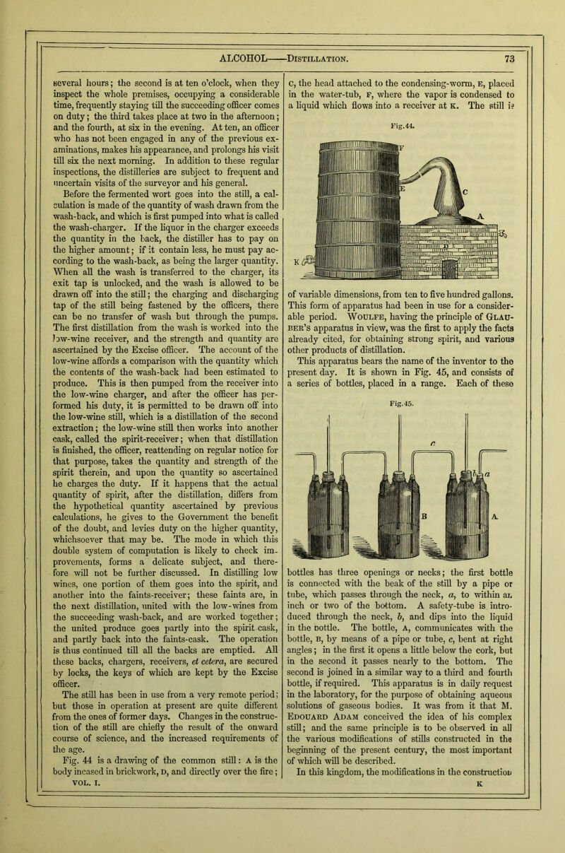 several hours; the second is at ten o’clock, when they inspect the whole premises, occupying a considerable time, frequently staying till the succeeding officer comes on duty; the third takes place at two in the afternoon; and the fourth, at six in the evening. At ten, an officer who has not been engaged in any of the previous ex- aminations, makes his appearance, and prolongs his visit till six the next morning. In addition to these regtilar inspections, the distilleries are subject to frequent and uncertain visits of the surveyor and his general. Before the fermented wort goes into the still, a cal- culation is made of the quantity of wash drawn from the wash-back, and which is first pumped into what is called the wash-charger. If the liquor in the charger exceeds the quantity in the back, the distiller has to pay on the higher amount; if it contain less, he must pay ac- cording to the wash-back, as being the larger quantity. \Vlien all the wash is transferred to the charger, its exit tap is unlocked, and the wash is allowed to be drawn off into the stiU; the charging and discharging tap of the still being fastened by the officers, there can be no transfer of wash but through the pumps. The first distillation from the wash is worked into the low-wine receiver, and the strength and quantity are ascertained by the Excise officer. The account of the low-wine affords a comparison with the quantity which the contents of the wash-back had been estimated to produce. This is then pumped from the receiver into the low-wine charger, and after the officer has per- formed his duty, it is permitted to be drawn off into the low-wine stiU, which is a distillation of the second extraction; the low-wine still then works into another cask, called the spirit-receiver; when that distillation is finished, the officer, reattending on regular notice for that purpose, takes the quantity and strength of the spirit therein, and upon the quantity so ascertained he charges the duty. If it happens that the actual quantity of spirit, after the distillation, differs from the hypothetical quantity ascertained by previous calculations, he gives to the Government the benefit of the doubt, and levies duty on the higher quantity, whichsoever that may be. The mode in which this double system of computation is likely to check im- provements, forms a delicate subject, and there- fore will not be further discussed. In distilling low wines, one portion of them goes into the spirit, and another into the faints-receiver; these faints are, in the next distillation, united with the low-wines from the succeeding wash-back, and are worked together; the united produce goes partly into the spirit cask, and partly back into the faints-cask. The operation is thus continued till all the backs are emptied. All these backs, chargers, receivers, et cetera, are secured by locks, the keys of wliich are kept by the Excise officer. The still has been in use from a very remote period; but those in operation at present are quite different from the ones of former days. Changes in the construc- tion of the still are chiefly the result of the onward course of science, and the increased requirements of the age. Fig. 44 is a drawing of the common still: A is the body incased in brickwork, D, and directly over the fire; VOL. I. C, the head attached to the condensing-worm, E, placed in the water-tub, F, where the vapor is condensed to a liquid which flows into a receiver at k. The still is Fig.44. of variable dimensions, from ten to five hundred gallons. This form of apparatus had been in use for a consider- able period. Woulfe, having the principle of Glau- ber’s apparatus in view, was the first to apply the facts already cited, for obtaining strong spirit, and various other products of distillation. This apparatus bears the name of the inventor to tho present day. It is shown in Fig. 45, and consists of a series of bottles, placed in a range. Each of these Fig. 45. bottles has three openings or necks; the fii'st bottle is connected with the beak of the stiU by a pipe or tube, which passes through the neck, a, to within an inch or two of the bottom. A safety-tube is intro- duced through the neck, b, and dips into the liquid in the oottle. The bottle. A, communicates with the bottle, B, by means of a pipe or tube, c, bent at right angles; in the first it opens a httle below the cork, but in the second it passes nearly to the bottom. The second is joined in a similar way to a third and fourth bottle, if required. This apparatus is in daily request in the laboratory, for the purpose of obtaining aqueous solutions of gaseous bodies. It was from it that M. Edouard Adam conceived the idea of his complex stiU; and the same principle is to be observed in all the various modifications of stills constructed in the beginning of the present century, the most important of which wUl be described. In this kingdom, the modifications in the construction K