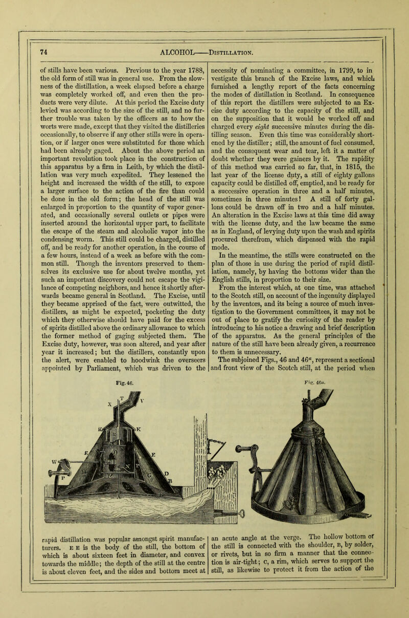 of stills have been various. Previous to the year 1788, the old form of stiU was in general use. From the slow- ness of the distillation, a week elapsed before a charge was completely worked off, and even then the pro- ducts were very dilute. At this period the Excise duty ; levied was according to the size of the still, and no fur- ther trouble was taken by the officers as to how the I worts were made, except that they visited the distilleries ! occasionally, to observe if any other stills were in opera- tion, or if larger ones were substituted for those which had been already gaged. About the above period an important revolution took place in the construction of this apparatus by a firm in Leith, by which the distil- lation was very much expedited. They lessened the height and increased the width of the still, to expose a larger surface to the action of the fire than could be done in the old form; the head of the stiU was enlarged in proportion to the quantity of vapor gener- ated, and occasionally several outlets or pipes were inserted around the horizontal upper part, to facilitate the escape of the steam and alcoholic vapor into the condensing worm. This still could be charged, distilled off, and be ready for another operation, in the course of a few hours, instead of a week as before with the com- mon still. Though the inventors preserved to them- selves its exclusive use for about twelve months, yet such an important discovery could not escape the vigi- lance of competing neighbors, and hence it shortly after- wards became general in Scotland. The Excise, until they became apprised of the fact, were outwitted, the distillers, as might be expected, pocketing the duty which they otherwise shoidd have paid for the excess of spirits distilled above the ordinary allowance to which the former method of gaging subjected them. The Excise duty, however, was soon altered, and year after year it increased; but the distillers, constantly upon the alert, were enabled to hoodwink the overseers appointed by Parliament, which was driven to the necessity of nominating a committee, in 1799, to in vestigate this branch of the Excise laws, and wliich furnished a lengthy report of the facts concerning the modes of distillation in Scotland. In consequence of this report the distOlers were subjected to an Ex- cise duty according to the capacity of the still, and on the supposition that it would be worked off and charged every eight successive minutes dui-ing the dis- tilling season. Even this time was considerably short- ened by the distiller; still, the amount of fuel consumed, and the consequent wear and tear, left it a matter of doubt whether they were gainers by it. The rapidity of this method was carried so far, that, in 1815, the last year of the license duty, a still of eighty gallons capacity could be distilled off, emptied, and be ready for a successive operation in three and a half minutes, sometimes in three minutes! A still of forty gal- lons could be drawn off in two and a half minutes. An alteration in the Excise laws at this time did away with the license duty, and the law became the same as in England, of levying duty upon the wash and spirits procured therefrom, which dispensed with the rapid mode. In the meantime, the stills were constructed on the plan of those in use during the period of rapid distil- lation, namely, by having the bottoms wider than the English stills, in proportion to their size. From the interest which, at one time, was attached to the Scotch still, on account of the ingenuity displayed by the inventors, and its being a source of much inves- tigation to the Government committees, it may not be out of place to gratify the curiosity of the reader by introducing to his notice a drawing and brief description of the apparatus. As the general principles of the nature of the stiU have been already given, a recurrence to them is unnecessary. The subjoined Figs., 46 and 46“, represent a sectional and front view of the Scotch stU], at the period when Fig. 46. Fig. 46u. rapid distillation was popular amongst spirit manufac- turers. E E is the body of the stiU, the bottom of which is about sixteen feet in diameter, and convex towards the middle; the depth of the stiU at the centre is about eleven feet, and the sides and bottom meet at an acute angle at the verge. The hollow bottom of the StiU is connected with the shoulder, b, by solder, or rivets, but in so firm a manner that the connec - tion is air-tight; c, a rim, which serves to support the stiU, as likewise to protect it from the action of the