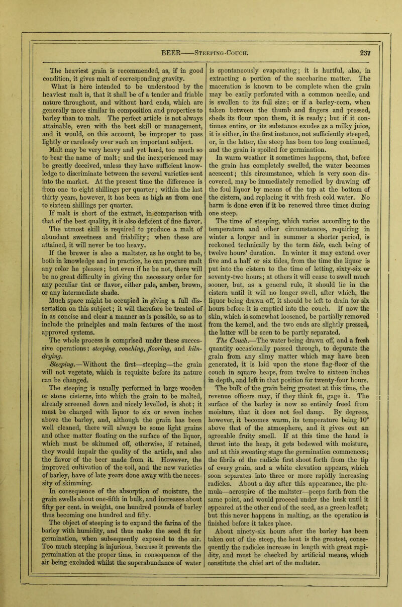 Tlie heaviest gi-ain is recommended, as, if in good condition, it gives malt of corresponding gravity. What is here intended to be understood by the heaviest malt is, that it shall he of a tender and fi'iable nature throughout, and without hard ends, which are generally more similar in composition and properties to barley than to malt. The perfect article is not always attainable, even with the best skill or management, and it would, on this account, be improper to pass lightly or carelessly over such an important subject. Malt may he very heavy and yet hard, too much so to bear the name of malt; and the inexperienced may be greatly deceived, unless they have sufiBcient know- ledge to discriminate between the several varieties sent into the market. At the present time the difference is from one to eight shillings per quarter; within the last thirty years, however, it has been as high as from one to sixteen shillings per quarter. If malt is short of the extract, in comparison with that of the best quality, it is also deficient of fine flavor. The utmost skill is required to produce a malt of abundant sweetness and friability; when these are attained, it wfil never he too heavy. If the brewer is also a maltster, as he ought to be, both in knowledge and in practice, he can procure malt any color he pleases; but even if he be not, there will be no great difficulty in giving the necessary order for any peculiar tint or flavor, either pale, amber, brown, or any intermediate shade. Much space might he occupied in giving a full dis- sertation on this subject; it will therefore be treated of in as concise and clear a manner as is possible, so as to include the principles and main features of the most approved systems. The whole process is comprised under these succes- sive operations; steeping, couching, flooring, and kiln- drying. Steeping.—Without the first—steeping—the grain will not vegetate, which is requisite before its nature can be changed. The steeping is usually performed in large wooden or stone cisterns, into which the grain to be malted, already screened down and nicely levelled, is shot; it must be charged with liquor to six or seven inches above the barley, and, although the grain has been well cleaned, there will always he some light grains and other matter floating on the surface of the hquor, which must be skimmed off, otherwise, if retained, they would impair the quality of the article, and also the flavor of the beer made from it. However, the improved cultivation of the soil, and the new varieties of barley, have of late years done away with the neces- sity of skimming. In consequence of the absorption of moisture, the grain swells about one-fifth in bulk, and increases about fifty per cent, in weight, one hundred pounds of barley thus becoming one hundred and fifty. The object of steeping is to expand the farina of the barley with humidity, and thus make the seed fit for germination, when subsequently exposed to the air. Too much steeping is injurious, because it prevents the germination at the proper time, in consequence of the air being excluded whilst the superahxmdance of water is spontaneously evaporating; it is hurtful, also, in extracting a portion of the saccharine matter. The maceration is known to be complete when the grain may he easily perforated with a common needle, and is swollen to its full size; or if a harley-com, when taken between the thumb and fingers and pressed, sheds its flour upon them, it is ready; but if it con- tinues entire, or its substance exudes as a milky juice, it is either, in the first instance, not sufficiently steeped, or, in the latter, the steep has been too long continued, and the grain is spoiled for germination. In warm weather it sometimes happens, that, before the grain has completely sweU’ed, the water becomes acescent; this circumstance, which is very soon dis- covered, may he immediately remedied by di'awing off the foul liquor by means of the tap at the bottom of the cistern, and replacing it with fresh cold water. No harm is done even if it be renewed three times during one steep. The time of steeping, which varies according to the temperature and other circumstances, requiring in winter a longer and in summer a shorter period, is reckoned technically by the term tide, each being of twelve hours’ duration. In winter it may extend over five and a half or six tides, from the time the liquor is put into the cistern to the time of letting, sixty-six or seventy-two hours; at others it will cease to swell much sooner, hut, as a general rule, it should lie in the cistern until it wUl no longer swell, after which, the liquor being di'awn off, it should he left to di’ain for six hours before it is emptied into the couch. If now the skin, which is somewhat loosened, be partially removed I from the kernel, and the two ends are slightly pressed, the latter will be seen to be partly separated. The Couch.—The water being drawn off, and a fresh quantity occasionally passed through, to depurate the grain from any slimy matter which may have been generated, it is laid upon the stone flag-floor of the couch in square heaps, from twelve to sixteen inches in deptli, and left in that position for twenty-four hours. The bulk of the grain being greatest at this time, the revenue officers may, if they think fit, gage it. The surface of the barley is now so entirely freed from moisture, that it does not feel damp. By degrees, however, it becomes warm, its temperature being 10° above that of the atmosphere, and it gives out an agreeable fruity smell. If at this time the hand is thrust into the heap, it gets bedewed with moisture, and at this sweating stage the germination commences; the fibrils of the radicle first shoot forth from the tip of every grain, and a white elevation appears, which soon separates into three or more rapidly increasing radicles. About a day after this appearance, the plu- mula—acrospire of the maltster—peeps forth from the same point, and would proceed under the husk until it appeared at the other end of the seed, as a green leaflet; but this never happens in malting, as the operation is finished before it takes place. About ninety-six hours after the barley has been taken out of the steep, the heat is the greatest, conse- quently the radicles increase in length with great rapi- dity, and must be checked by artificial means, wliicb constitute the chief art of the maltster.