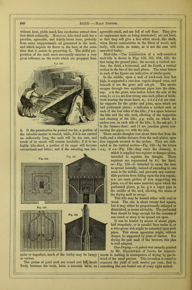 without heat, yields much less saccharine extract than that dried ordinarily. Moreover, kiln-dried malt has a peculiar, agreeable, and faintly-bumt taste, probably from some empyreumatic oil generated in the husk, and which imparts its flavor to the beer, at the same time that it assists in preserving it. The skilful pre- paration of the malt must necessarily exercise a very great influence on the worts which are prepared from I'if?. 151. it. If the germination be pushed too far, a portion of the valuable matter is wasted, while, if it is not carried on sufficiently long, the malt will be too raw, and much of its starch will remain insoluble; if it is too highly kiln-dried, a portion of its sugar will become caramelized and bitter; and if the sweating was irre- gular or imperfect, much of the barley may be lumpy or useless. The grains of good malt are round and full, break freely between the teeth, have a sweetish taste, an agreeable smell, and are full of soft flour. They give no unpleasant taste on being masticated; are not hard, so that they will give a free white streak, hke chalk, when drawn contrariwise to the fibres of wood; and, lastly, wfll swim on water, as is not the case with unmalted barley. ______ Malt-Mln.—The construction of a well-contrived malt-kiln is shown in Figs. 152, 153, 154, 155: the first being the ground plan; the second, a vertical sec- tion; the third, a horizontal, and the fourth, a vertical I section in the line of the malt plates. The same letters i in each of the figures are indicative of similar parts. In the middle, upon a wall of brickwork four feet high, is supported a cast-iron cupola-shaped oven, and beneath it are the grate and ash-pit. The smoke escapes through two equidistant pipes into the chim- ney. a is the grate, nine inches below the sole of the oven, h; cccc, are four strong nine-inch pillars of brick- work bearing the stone lintel, m; d d d ddd, are simi- lar supports for the girder and joists, upon which are laid perforated plates; e indicates a vaulted arch on each of the four sides of the kiln; / is a space between the kiln and the side arch, aUowing of the inspection and cleaning of the kfln; g g, walls, on which the arches rest, on each side of the kiln; h, the ash-pit; k is the fumace-door; and ll are junction pieces con- necting the pipes, rr, with the kfln. These smoke-draughts rest about three feet from the walls, and a similar distance from the malt-plates, upon iron supports seemed to the arches. They are indi- cated in the vertical section—Fig. 153—by the letters mt; ‘^t ss—Fig. 155—they enter the chimney, to which is supphed two register or damper plates, intended to regulate the draught. These registers are represented by tt-, the lintel, m—Fig. 153—is intended to cause the heat to spread laterally, instead of ascending in one mass in the middle, and prevents any combus- tible particles from falling upon the iron cupola; n n are main girders of iron supporting the joists, o 0, of the same material, upon which the perforated plates, p, lie; g is a vapor pipe in the middle of the roof, allowing the steam of the (hying malt to escape. This kiln may be heated either with coal or wood. The size is about twenty feet square, but it may either be proportionally enlarged or diminished, as seems advisable. The perforated floor should be large enough for the contents of one couch or steep to be spread out upon. It can be heated by means of steam pipes, laid irregularly, or in parallel lines under it, or a wire-gauze web might be extended upon such pipes. This steam apparatus might, without danger, be supported by joists of timber. For drying the pale malt of the brewers, this plan is well adapted. Gas-Drying.—A patent was recently granted to Mr. Hallewell of Leeds, for improve- ments in maltmg, in consequence of drying by gas in- stead of the usual process. This invention is stated to augment the yield of malt twelve per cent., that is, something like one bushel out of every eight malted.