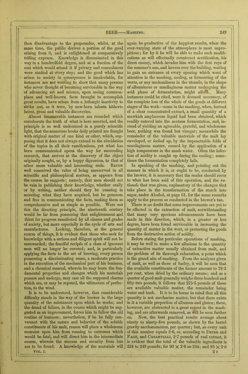 than disadvantage to the propounder, whilst, at the same time, the public derives a portion of the good arising from it, and is enlightened at comparatively trifling expense. Knowledge is disseminated in this way in a hundredfold degree, and at a fraction of the cost which would attend it if privacy and concealment were studied at every step; and the good which has arisen to society in consequence is incalculable, for instances are not wanting to show that many persons who never thought of becoming serviceable in the way of advancing art and science, upon seeing common- place and well-known, facts brought to accomplish great results, have arisen from a lethargic inactivity to strike out, as it were, by new-born talents hitherto latent, great and valuable discoveries. Almost innumerable instances are recorded which corroborate the truth of what is here asserted, and the principle is so well understood in a pm'ely scientific light, that the numerous books daily printed are fraught with original matter of one kind or other, which, sup- posing that it does not always extend to the elucidation of the topics in aU their ramifications, yet what has been communicated opens the way for succeeding research, that arrives at the discovery of the object originally sought, or, by a happy digression, to that of other more valuable and interesting ends. Bacon well conceived the value of being unreserved in all scientific and philosophical matters, as appears from the course he suggests; namely, that men should not be vain in publishing their knowledge, whether orally or by writing, neither should they be cunning in secreting what they have acquired, but be generous and free in communicating the facts, making them as comprehensive and as simple as possible. Were not this the directing principle, the nineteenth century would be far from possessing that enlightenment and thirst for progress manifested by all classes and grades of society, but more especially in the cycle of arts and manufactures. Looking, therefore, at the general course of things, it is evident that those who seek for knowledge with a serious and diligent spirit will not be unrewarded; the fanciful recipds of a class of ignorant men will no longer be coveted; and, in particularly applying the facts to the art of brewing, every person possessing a discriminating sense, a moderate practice in the execution of the mechanical part of his business, and a chemical manual, wherein he may learn the fun- damental properties and changes which his materials possess and undergo, may cast all the supposed charms which are, or may be reputed, the ifitimatum of perfec- tion, to tire wind. It is to be understood, however, that considerable difficulty stands in the way of the brewer in the large quantity of the substances upon which he works; and the dread of failure, in the course which might be sug- gested as an improvement, forces him to follow the old routine of business; nevertheless, if he be fully con- versant with the nature and behavior of the soluble constituents of his malt, reason will place a wholesome restraint upon him from running to extremes which would be fatal, and will direct him in the intermediate course, wherein the success and security from loss are to be found. A knowledge of the materials will VOL. I. again be productive of the happiest results, when the ever-varying state of the atmosphere is most unpro- pitious; for by it he will be able to make such modifi- cations as will eSectually counteract acetification, his direst enemy, which invades him with the first rays of the summer’s sun, and hovers over the building, waiting to gain an entrance at every opening which want of attention in the mashing, cooling, or fermentmg of the worts, or any uncleanlhiess in the utensils, in the shape of albuminous or mucilaginous matter undergoing the acid phase of fermentation, might afford. Many instances could be cited, were it deemed necessary, of the complete loss of the whole of the goods at difierent stages of the work—some in the mashing, when, instead of a clear concentrated extract, a small quantity of a mawkish amylaceous liquid had been obtained, which readily entered mto the acetous fermentation, and, in- stead of yielding an agi-eeable, grateful, and wholesome beer, nothing was found but vinegar; meanwliile the remainder of the valuable materials of the malt lay enveloped, or locked up, by the impenetrable folds of mucilaginous matter, caused by the apphcation of a high temperature m the mash water. Often the infec- tion of acidity is caught up during the cooling; some- times the fermentation completely fails. In speaking of the mashing, and pointmg out the manner in which it is, or ought to be, conducted by the brewer, it is necessary that the reader should recur to what has been said of this operation, and the ra- tionale that was given, explanatory of the changes that take place in the transformation of the starch into sugar, under Alcohol, at page Gl, for the same remarks apply to the process as conducted in the brewer’s tun. There is no doubt that some improvements are yet to be effected in the extraction of malt, notwithstanding that many very specious advancements have been made in this direction, which, in a greater or less degree, have been found serviceable in increasing the quantity of matter in the wort, or protecting the goods from the destructive action of acidity. Before stating the particular operations of mashing, it may be well to make a few allusions to the quantity of extractive matter usually obtained from malt, and the problem of its thorough exhaustion, a point which is the grand aim of mashing. From the analyses given of malt, as well as those of barley, it will be seen that the available constituents of the former amount to 78'3 per cent, when dried by the ordinary means; and as a quarter of good malt generally weighs three hundred and fifty-two pounds, it follows that 275'5 pounds of these are available valuable matter, the remainder being water and husk. It is to be borne in mind that all this quantity is not saccharine matter, but that there exists in it a variable proportion of albumen and gluten; these, however, are abstracted to a great extent in the mash- ing, and are afterwards removed, as \vill be seen further on. Now, the best practical results average about ninety to ninety-five pounds, as shown by the ban'el gravity saccharometers, per quarter; but, as every unit of this number equals 2’6, or, according to Dking and Fage, and Casartelli, 2'7 pounds of real extract, it is evident that the total of the valuable ingredients is 234 to 249 pounds; for 90 X 2'6 = 234; and 95 X 2-6 2 I