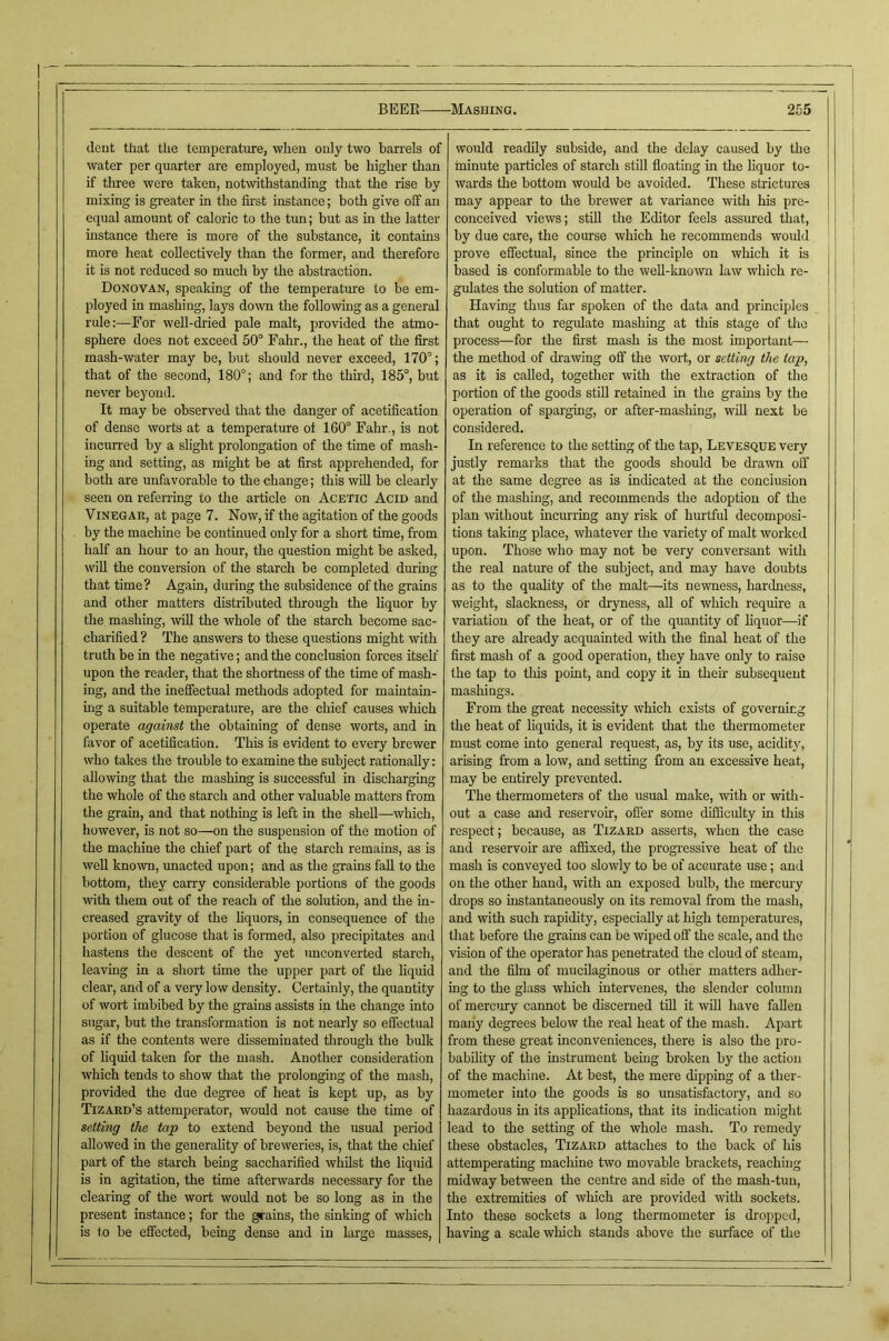 dent that the temperature, when only two barrels of water per quarter are employed, must be higher than if three were taken, notwithstanding that the rise by mixing is greater in the first instance; both give olf an equal amount of caloric to the tun; but as in the latter instance there is more of the substance, it contains more heat collectively than the former, and therefore it is not reduced so much by the abstraction. Donovan, speaking of the temperature to be em- ployed in mashing, lays down the following as a general rule:—For well-dried pale malt, provided the atmo- sphere does not exceed 50° Fahr., the heat of the first mash-water may be, but should never exceed, 170°; that of the second, 180°; and for the tim'd, 185°, but never beyond. It may be observed that the danger of acetification of dense worts at a temperature of 160° Fahr., is not incurred by a slight prolongation of the time of mash- ing and setting, as might be at first apprehended, for both are unfavorable to the change; this will be clearly seen on refening to the article on Acetic Acid and Vinegar, at page 7. Now, if the agitation of the goods by the machine be continued only for a short time, from half an hour to an hour, the question might be asked, will the conversion of the starch be completed during that time? Again, during the subsidence of the grains and other matters distributed through the liquor by the mashing, will the whole of the starch become sac- charified ? The answers to these questions might ^vith truth be in the negative; and the conclusion forces itseh' upon the reader, that the shortness of the time of mash- ing, and the inefiectual methods adopted for maintain- ing a suitable temperature, are the chief causes which operate against the obtaining of dense worts, and in favor of acetification. This is evident to every brewer who takes the trouble to examine the subject rationally: allowing that the mashing is successful in discharging the whole of the starch and other valuable matters from the grain, and that nothing is left in the shell—which, however, is not so—on the suspension of the motion of the machine the chief part of the starch remains, as is well known, unacted upon; and as the grains fall to the bottom, they carry considerable portions of the goods with them out of the reach of the solution, and the in- creased gravity of the liquors, in consequence of the portion of glucose that is formed, also precipitates and hastens the descent of the yet imconverted starch, leaving in a short time the upper part of the liquid clear, and of a very low density. Certainly, the quantity of wort imbibed by the grains assists in the change into sugar, but the transformation is not nearly so effectual as if the contents were disseminated through the bulk of hquid taken for the mash. Another consideration which tends to show that the prolonging of the mash, provided the due degree of heat is kept up, as by Tizard’s attemperatoi', would not cause the time of setting the tap to extend beyond the usual period allowed in the generality of breweries, is, that the chief part of the starch being saccharified whilst the liquid is in agitation, the time afterwards necessary for the clearing of the wort would not be so long as in the present instance; for the grains, the sinking of which is to be effected, being dense and in large masses. would readily subside, and the delay caused by the minute particles of starch still floating in the liquor to- wards the bottom would be avoided. These strictures may appear to the brewer at variance -with his pre- conceived views; stiU the Editor feels assured that, j by due care, the course which he recommends would prove effectual, since the principle on which it is based is conformable to the weU-lmown law which re- gulates the solution of matter. Having thus far spoken of the data and principles | that ought to regulate mashing at this stage of the j process—for the first mash is the most important— ] the method of drawing off the wort, or setting the tap, j as it is called, together with the extraction of the portion of the goods still retained in the grains by the | operation of sparging, or after-mashing, will next be considered. In reference to the setting of the tap, Levesque very justly remarks that the goods should be dra'wn olf at the same degree as is indicated at the conclusion of the mashing, and recommends the adoption of the plan without incurring any risk of hurtful decomposi- tions taking place, whatever the variety of malt worked upon. Those who may not be very conversant with the real nature of the subject, and may have doubts as to the quahty of the malt—^its newness, hardness, weight, slackness, or dryness, all of which require a variation of the heat, or of the quantity of hquor—if they are aheady acquainted with the final heat of the first mash of a good operation, they have only to raise the tap to this point, and copy it in then- subsequent mashings. From the great necessity which exists of governing the heat of liquids, it is e’vident that the thermometer must come into general request, as, by its use, acidity, arising from a low, and setting from an excessive heat, may be entirely prevented. The thermometers of the usual make, with or -with- out a case and reservoir, offer some difficulty in this respect; because, as Tizard asserts, when the case and reservoir are affixed, the progressive heat of the mash is conveyed too slowly to be of accurate use; and on the other hand, with an exposed bulb, the mercury di'ops so instantaneously on its removal from the mash, and with such rapidity, especially at high temperatures, that before the grains can be wiped off the scale, and the vision of the operator has penetrated the cloud of steam, and the film of mucilaginous or other matters adher- ing to the glass which intervenes, the slender column of meremy cannot be discerned till it will have fallen many degrees below the real heat of the mash. Apart from these great inconveniences, there is also the pro- bability of the instrument being broken by the action of the machine. At best, the mere dipping of a ther- mometer into the goods is so unsatisfactory, and so hazardous in its applications, that its indication might lead to the setting of the whole mash. To remedy these obstacles, Tizard attaches to the back of his attemperating machine two movable brackets, reaching midway between the centre and side of the mash-tun, the extremities of which are provided with sockets. Into these sockets a long thermometer is dropped, having a scale which stands above the surface of the