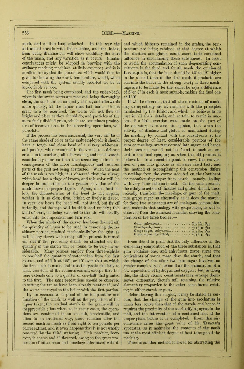 mash, and a little lamp attached. In this way the instrument travels with the machine, and the mdex, from being illuminated, will show truthfully the heat of the mash, and any variation as it occurs. Similar contrivances might be adopted in brewing -with the ordinary mashing machines, at little expense ; and it is needless to say that the guarantee which would thus be given for knowing the exact temperature, would, when compared with the system usually resorted to, be of incalculable service. The first mash being completed, and the under-back wherein the sweet worts are received being thoroughly clean, the tap is turned on gently at first, and afterwards more quickly, till the liquor runs half bore. Unless great care be exercised, the worts will not flow ofi' bright and clear as they should do, and particles of the more finely divided grain, which are sometimes produc- tive of inconvenience in the succeeding operations, will percolate. If the process has been successful, the wort will be of the same shade of color as the malt employed; it should have a tough and close head of a silvery whiteness, and passing, when examined in the vessel, to a delicate cream on the surface, full, effervescing, and fine flavored, considerably more so than the succeeding extract, in consequence of the more mucilaginous and resinous parts of the grist not being abstracted. When the heat of the mash is too high, it is observed that the silvery white head has a tinge of brown, and this color will be deeper in proportion to the greater elevation of the mash above the proper degree. Again, if the heat be low, the characteristics of the head do not appear, neither is it so close, Ann, bright, or lively in flavor. In very low heats the head will not stand, but fly off instantly, and the taps will be thick and muddy; this kind of wort, on being exposed to the air, wfll readily enter into decomposition and turn acid. When the whole of the extract has been drained off, the quantity of liquor to be used in removing the re- siduary portion, retained mechanically by the grist, as well as any starch which may still be present, is turned on, and if the preceding details be attended to, the quantity of the starch will be found to be very incon- siderable. Many persons employ from three-eighths to one-half the quantity of water taken from the first extract, and add it at 185°, or 10° over that at which the first mash is made, and treat the goods similarly to what was done at the commencement, except that the time extends only to a quarter or one-half that granted to the first. The same precautions shoifld be observed in setting the tap as have been already mentioned, and the worts conveyed to the boiler with the first portion. By an economical disposal of the temperature and duration of the mash, as well as the proportion of the liquor taken, the residual starch in the grains mil be inappreciable ; but when, as in many cases, the opera- tions are conducted in an uncouth, unscientific, and often in an irrational way, there remains after the second mash as much as from eight to ten pounds per barrel extract, and it even happens that it is not wholly removed by the third watering. This product, how- ever, is coarse and ill-flavored, owing to the great pro- portion of bitter resin and mucilage intermixed with it. and which hitherto remained in the grains, the tem- perature not being retained at that degree at which the diastase and gluten could exert their combined influence in saccharizing these substances. In order to avoid the accumulation of such degenerating con- stituents in the third and fourth mash, the opinion of Levesque is, that the heat should he 10° to 12° higher in the second than in the first mash, if products are run mto tlie boiler as the strong wort; if three mash- ings are to be made for the same, he says a difference of 5° or 6° in each is most suitable, making the final one at 160°. It wiU be observed, that aU these customs of mash- ing so repeatedly are at variance with the principles inculcated by the Editor, and which he believes to be just in aU their details, and certain to result in suc- cess, if a little exertion were made on the part of the operator; it is also his opinion, that when the activity of diastase and gluten is maintained during the mashing by contact with the constituents at the proper degree of heat, considerable portions of the gum or mucilage are transformed into sugar; and hence their presence would not be found to such an ex- tent in the final sparging as when the old process is followed. In a scientific point of view, the conver- sion of gum into glucose is an ascertained fact; and the method of accomplishing this conversion differs in nothing from the course adopted on the Continent for manufacturing sugar from starch—namely, boiling with very dilute sulphuric acid. On the same gi'ounds, the catalytic action of diastase and gluten should, theo- retically, transform the mucilage, or gum of the malt, into grape sugar as effectually as it does the starch; for these two substances are of analogous composition, and maintain that analogy with grape sugar, as will he observed from the annexed formulae, showing the com- position of the three bodies:— Gum, anhydrous, Cj2 Hu Ojj Starch, anhydrous, 0,2 Ojo Grape sugar, anhydrous, 0,2 Hjg O12 Grape sugar, hydrated, 0^2 H14 O14 From this it is plain that the only difference in the elementary composition of the three substances is, that gum contains one, and anhydrous grape sugar two equivalents of water more than the starch, and that the change of the other two into sugar involves no greater complexity of action than the assimilation of a few equivalents of hydrogen and oxygen; but, in doing this, the whole atomic constituents may arrange them- selves differently, though still retaining the relative elementary proportion to the other constituents exist- ing in either starch or gum. Before leaving this subject, it may be stated as cer- tam, that the change of the gum into saccharum is much less active than that of the starch, and hence it requires the proximity of the saccharifying agent in the malt, and the intervention of a continued heat at the proper pitch, before it is completed. From this cir- cumstance arises the great value of Mr. Tizard’s apparatus, as it maintains the contents of the mash tun at the most efficient degree of heat throughout the mashing. • There is another method followed for abstracting the
