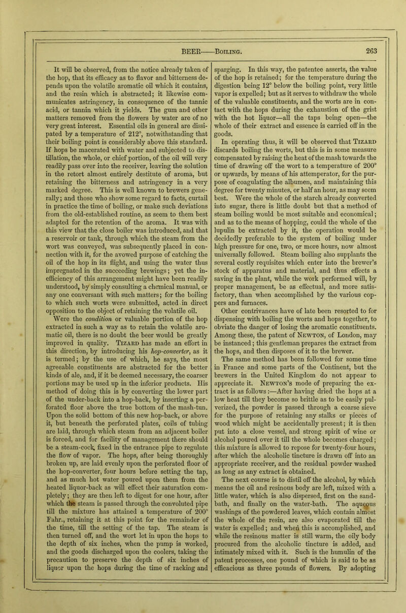 It will be observed, from the notice already taken of the hop, that its efBcacy as to flavor and bitterness de- pends upon the volatile aromatic oil which it contains, and the resin which is abstracted; it likewise com- municates astringency, in consequence of the tannic acid, or tannin which it yields. The gum and other matters removed from the flowers by water are of no very great Interest. Essential oils in general are dissi- pated by a temperature of 212°, notwithstanding that their boiling point is considerably above this standard. If hops be macerated with water and subjected to dis- tillation, the whole, or chief portion, of the oil wiU very readily pass over into the receiver, leaving the solution in the retort almost entirely destitute of aroma, but retaining the bitterness and astringency in a very marked degree. This is well Imown to brewers gene- rally ; and those who show some regard to facts, curtail in practice the time of boiling, or make such deviations from the old-established routine, as seem to them best adapted for the retention of the aroma. It was with this view that the close boiler was introduced, and that a reservoir or tank, through which the steam from the wort was conveyed, was subsequently placed in con- nection with it, for the avowed purpose of catching the oil of the hop in its flight, and using the water thus impregnated in the succeeding brewings; yet the in- efficiency of this arrangement might have been readily understood, by simply consulting a chemical manual, or any one conversant with such matters; for the boiling to which such worts were submitted, acted-in direct opposition to the object of retaining the volatile oil. Were the condition or valuable portion of the hop extracted in such a way as to retain the volatile aro- matic oil, there is no doubt the beer would be greatly improved in quality. Tizard has made an effort in this direction, by introducing his hop-converter, as it is termed; by the use of which, he says, the most agreeable constituents are abstracted for the better kinds of ale, and, if it be deemed necessary, the coarser portions may be used up in the inferior products. His method of doing this is by converting the lower part of the under-back into a hop-back, by inserting a per- forated floor above the true bottom of the mash-tun. Upon the solid bottom of this new hop-back, or above it, but beneath the perforated plates, coils of tubing are laid, through which steam from an adjacent boiler is forced, and for facility of management there should be a steam-cock, flxed in the entrance pipe to regulate the flow of vapor. The hops, after being thoroughly broken up, are laid evenly upon the perforated floor of the hop-converter, four hours before setting the tap, and as much hot water poured upon them from the heated hquor-back as will effect their saturation com- pletely ; they are then left to digest for one hour, after which the steam is passed through the convoluted pipe till the mixture has attained a temperature of 200° Eahr., retaining it at this point for the remainder of the time, till the setting of the tap. The steam is then turned off, and the wort let in upon the hops to the depth of six inches, when the pump is worked, and the goods discharged upon the coolers, taking the precaution to preserve the depth of six inches of liquor upon the hops during the time of racking and sparging. In this way, the patentee asserts, the value of the hop is retained; for the temperature during the digestion being 12° below the boiling point, very little vapor is expelled; but as it serves to withdraw the whole of the valuable constituents, and the worts are in con- tact with the hops during the exhaustion of the grist with the hot liquor—aU the taps being open—the whole of their extract and essence is carried off in the goods. In operating thus, it will be observed that Tizard discards boiling the worts, but this is in some measure compensated by raising the heat of the mash towards the time of drawing off the wort to a temperature of 200° or upwards, by means of his attemperator, for the pur- pose of coagulating the albumen, and maintaining this degree for twenty minutes, or half an hour, as may seem best. Were the whole of the starch already converted into sugar, there is little doubt but that a method of steam boiling would be most suitable and economical; and as to the means of hopping, could the whole of the lupulin be extracted by it, the operation would be decidedly preferable to the system of boiling under high pressure for one, two, or more hours, now almost universally followed. Steam boiling also supplants the several costly requisites which enter into the brewer’s stock of apparatus and material, and thus effects a saving in the plant, while the work performed will, by proper management, be as effectual, and more satis- factory, than when accomplished by the various cop- pers and furnaces. Other contrivances have of late been resorted to for dispensing with boiling tlie worts and hops together, to obviate the danger of losing the aromatic constituents. Among these, the patent of Newton, of London, may be instanced; this gentleman prepares the extract from the hops, and then disposes of it to the brewer. The same method has been followed for some time in France and some parts of the Continent, but the brewers in the United Kingdom do not appear to appreciate it. Newton’s mode of preparing the ex- tract is as follows:—After having dried the hops at a low heat till they become so brittle as to be easily pul- verized, the powder is passed through a coarse sieve for the purpose of retaining any stalks or pieces of wood which might be accidentally present; it is then put into a close vessel, and strong spirit of wine or alcohol poured over it till the whole becomes charged; this mixture is allowed to repose for twenty-foru hours, after which the alcohohe tincture is drawn off into an appropriate receiver, and the residual powder washed as long as any extract is obtained. The next course is to distil off the alcohol, by which means the oil and resinous body are left, mixed with a little water, which is also dispersed, first on the sand- bath, and finally on the water-bath. The aquepus washings of the powdered leaves, which contain almost the whole of the resin, are also evaporated till the water is expelled; and when this is accomplished, and while the resmous matter is still warm, the oUy body procured from the alcoholic tincture is added, and intimately mixed with it. Such is the humulin of the patent processes, one pound of which is said to be as efficacious as three pounds of flowers. By adopting