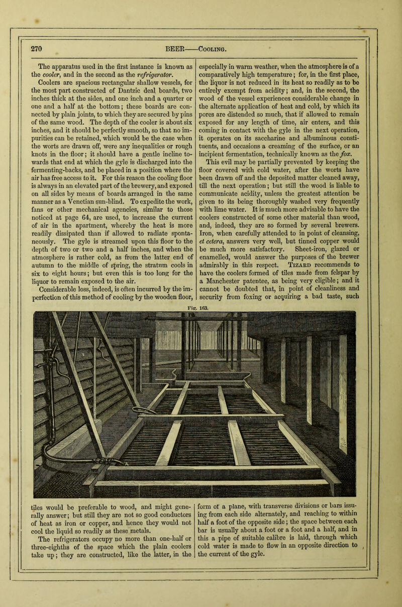 The apparatus used in the first instance is known as the cooler, and in the second as the refrigerator. Coolers are spacious rectangular shallow vessels, for the most part constructed of Dantzic deal boards, two inches thick at the sides, and one inch and a quarter or one and a half at the bottom; these boards are con- nected by plain joints, to which they are secured by pins of the same wood. The depth of the cooler is about six inches, and it should be perfectly smooth, so that no im- purities can be retained, which would be the case when the worts are drawn off, were any inequalities or rough knots in the floor; it should have a gentle incline to- wards that end at which the gyle is discharged into the fermenting-backs, and be placed in a position where the air has free access to it. For this reason the cooling floor is always in an elevated part of the brewery, and exposed on aU sides by means of boards arranged in the same manner as a Venetian sun-blind. To expedite the work, fans or other mechanical agencies, similar to those noticed at page 64, are used, to increase the current of air in the apartment, whereby the heat is more readily dissipated than if allowed to radiate sponta- neously. The gyle is streamed upon this floor to the depth of two or two and a half inches, and when the atmosphere is rather cold, as from the latter end of autumn to the middle of spring, the stratum cools in six to eight hours; but even this is too long for the liquor to remain exposed to the air. Considerable loss, indeed, is often incuiTcd by the im- perfection of this method of cooling by the wooden floor, especially in warm weather, when the atmosphere is of a comparatively high temperature; for, in the first place, the liquor is not reduced in its heat so readily as to be entirely exempt from acidity; and, in the second, the wood of the vessel experienees considerable change in the alternate application of heat and cold, by which its pores are distended so much, that if allowed to remain exposed for any length of time, air enters, and this coming in contact with the gyle in the next operation, it operates on its saccharine and albuminous consti- tuents, and oecasions a creaming of the surface, or an incipient fermentation, technically known as the/oa:. This evil may be partially prevented by keeping the floor covered with cold water, after the worts have been drawn ofl‘ and the deposited matter cleaned away, till the next operation; but still the wood is liable to communicate acidity, unless the greatest attention be given to its being thoroughly washed very frequently with lime water. It is much more advisable to have the coolers constructed of some other material than wood, and, indeed, they are so formed by several brewers. Iron, when carefully attended to in point of cleansing, et cetera, answers very well, but tinned copper would be much more satisfactory. Sheet-iron, glazed or enamelled, would answer the purposes of the brewer admirably in this respect. Tizaed recommends to have the coolers formed of tiles made from felspar by a Manchester patentee, as being very eligible; and it cannot be doubted that, in point of cleanliness and security from foxing or acquiring a bad taste, such FiK. 163. tiles would be preferable to wood, and might gene- rally answer; but stiU they are not so good conductors of heat as iron or copper, and hence they would not cool the liquid so readily as these metals. The refrigerators occupy no more than one-half or three-eighths of the space which the plain coolers take up; they are constructed, like the latter, in the form or a plane, with transverse divisions or bars issu- ing from each side alternately, and reaching to within half a foot of the opposite side; the space between each bar is usually about a foot or a foot and a half, and in this a pipe of suitable calibre is laid, through which cold water is made to flow in an opposite direction to ^ the current of the gjde.