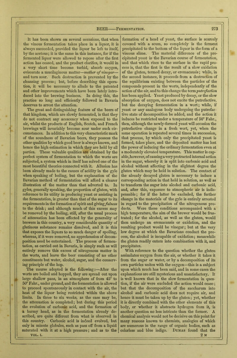 It has been shown on several occasions, that when the vinous fermentation takes place in a liquor, it is always succeeded, provided the liquor be left to itself, by the acetous; it is the same in this mstance, for if the fermented liquor were allowed to repose after the first action has ceased, and the product clarifies, it would in a very short time become turbid, absorb oxygen, eviscerate a mucilaginous matter—mother of vinegar— and turn sour. Such destruction is prevented by the cleansing process; but, before describing this opera- tion, it wiU be necessary to allude to the patented and other improvements which have been lately intro- duced into the brewing business. In doing this, the practice so long and efficiently followed in Bavaria deserves to arrest the attention. The great and distinguishing feature of the beers of that kingdom, which are slowly fermented, is that they do not contract any acescency when exposed to the air, whilst the products of English, Scotch, and French brewings will invariably become sour under such cir- cumstances. In addition to this very characteristic mark of the soundness of Bavarian beers, they possess the other qualities by which good beer is always known, and hence the high estimation in which they are held by aU parties. These valuable quahties are obtained by the perfect system of fermentation to which the worts are subjected, a system which in itself has solved one of the most beautiful theories connected with it. Allusion has been already made to the causes of acidity in the gyle when speaking of boiling, but the explanation of the Bavarian method of fermentation will afford a clearer illustration of the matter than that adverted to. In gyles, generally speaking, the proportion of gluten, with reference to its utility in producing yeast or assisting in the fermentation, is greater than that of the sugar to its requirements in the formation of spirit and giving/w^wm to the drink; and although much of this excess may be removed by the boiling, still, after the usual process of attenuation has been effected by the generality of brewers in this country, a very considerable quantity of glutinous substance remains dissolved, and it is this that exposes the liquors to so much danger of spoiling, whereas, if it were removed, no apprehension of decom- position need be entertained. The process of fermen- tation, as carried out in Bavaria, is simply such as will entirely remove this excess of nitrogenous matter in the worts, and leave the beer consisting of no other constituents but water, alcohol, sugar, and the conserv- ing principle of the hop. The course adopted is the following:—After the worts are boiled and hopped, they are spread out upon large shallow pans, in an atmosphere of from 45° to 50° Fahr., under ground, and the fermentation is allowed to proceed spontaneously in contact with the air, the heat of the liquor being restricted within the above limits. In three to six weeks, as the case may be, the attenuation is completed; but during this period the evolution of carbonic acid, and the formation of a barmy head, as in the fermentation already de- scribed, are quite different from what is observed in this country. Carbonic acid is indeed evolved, but only in minute globules, such as pass off from a liquid saturated with it at a high pressure; and as to the VOL. I. formation of a head of yeast, the surface is scarcely covered with a scum, so completely is the ferment precipitated to the bottom of the liquor in the fonn of a viscous slime. The material difference of the pre- cipitated yeast m the Bavarian course of fermentation, and that which rises to the surface in the rapid pro- cess is, that the first is the result of a slow oxidation of the gluten, termed decay, or eremacausis; while, in the second instance, it proceeds from a destruction of the equilibrium existing between the particles of the compounds present in the worts, independently of the action of the air, and to this change the \A\mj)utrefaction has been applied. Yeast produced by decay, or the slow absoi'ption of oxygen, does not excite the putrefactive, but the decaying fermentation in a wort; while, if yeast or any analogous body undergoing the putrefac ■ tive state of decomposition be added, and the action it induces be restricted under a temperature of 50° Fahr., then, although the newly-formed yeast wiU occasion the putrefactive change in a fresh wort, yet, when the same operation is repeated several times in succession, that process, by which only the precipitated yeast is formed, takes place, and the deposited matter has lost the power of inducing the ordinary fermentation even at a moderately elevated temperatme. This matter is cap- able, however, of causing a very protracted internal action in the sugar, whereby it is split into carbonic acid and alcohol without affecting in the slightest degree the gluten which may be held in solution. The contact of the already decayed gluten is necessary to induce a corresponding action in that held in solution, as weU as to transform the sugar into alcohol and carbonic acid, I and, after this, exposure to atmospheric air is indis- pensable; for if the latter be excluded, the further change in the materials of the gyle is entirely arrested in regard to the precipitation of the nitrogenous pro- ducts. Were these conditions accompanied with a high temperature, the aim of the brewer would be frus- trated; for the alcohol, as weU as the gluten, would then undergo an eremacausis or oxidation, and the resulting product would be vunegar; but at the very low degree at which the Bavarians conduct the pro- cess, the alcohol is incapable of oxidation; meanwhile the gluten readily enters into combination with it, and precipitates. With reference to the question whether the gluten assimilates oxygen from the air, or whether it takes it from the sugar or water, or by a decomposition of its own particles unites with the oxygen—this is a subject upon which much has been said, and in some cases the explanations are stiU mysterious and unsatisfactory. It is well known that in the slow fermentation in ques- tion, if the air were excluded the action would cease; but that the decomposition of the saccharum into alcohol and carbonic acid does not require air, and hence it must be taken up by the gluten; yet, whether it is directly combined with the other elements of this body, or whether it abstracts hydiogen from it, is another question no less intricate than the former. A chemical analysis would not be decisive on this point for many reasons known to chemists, analogies of which are numerous in the range of organic bodies, such as colorless and blue indigo. Dumas found that the 2 M
