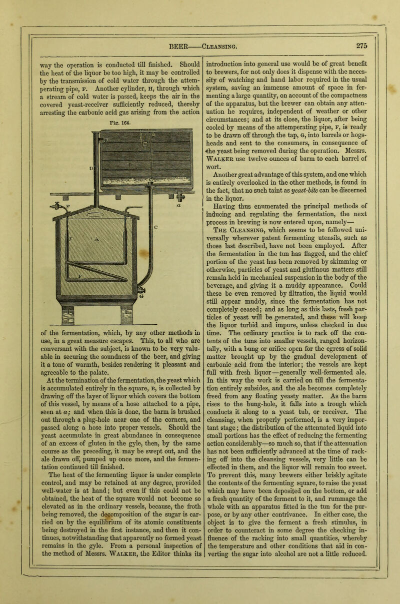 way the operation is conducted till finished. Should the heat of the hquor be too high, it may be controlled by the transmission of cold water through the attem- perating pipe, f. Another cylinder, h, through which a stream of cold water is passed, keeps the air in the covered yeast-receiver sufficiently reduced, thereby arresting the carbonic acid gas arising from the action Fie. 164. of the fermentation, which, by any other methods in use, in a great measure escapes. This, to all who are conversant with the subject, is known to be very valu- able in securing the soundness of the beer, and giving it a tone of warmth, besides rendering it pleasant and agreeable to the palate. At the termination of the fermentation, the yeast which is accumulated entirely in the square, b, is collected by drawing off the layer of liquor which covers the bottom of this vessel, by means of a hose attached to a pipe, seen at a; and when this is done, the barm is brushed out through a plug-hole near one of the corners, and passed along a hose into proper vessels. Should the yeast accumulate in great abundance in consequence of an excess of gluten in the gyle, then, by the same course as the preceding, it may be swept out, and the ale drawn off, pumped up once more, and the fermen- tation continued till finished. The heat of the fermenting liquor is imder complete control, and may be retained at any degree, provided well-water is at hand; but even if this could not be obtained, the heat of the square would not become so elevated as in the ordinary vessels, because, the froth being removed, the decomposition of the sugar is car- ried on by the equilibrium of its atomic constituents being destroyed in the first instance, and then it con- tinues, notwithstanding that apparently no formed yeast remains in the gjde. From a personal inspection of the method of Messrs. Walker, the Editor thinks its introduction into general use would be of great benefit to brewers, for not only does it dispense with the neces- sity of watching and hand labor required in the usual system, saving an immense amount of space in fer- menting a large quantity, on account of the compactness of the apparatus, but the brewer can obtain any atten- uation he requires, independent of weather or other circumstances; and at its close, the liquor, after being cooled by means of the attemperating pipe, F, is ready to be drawn off through the tap, G, into barrels or hogs- heads and sent to the consumers, in consequence of 4he yeast being removed during the operation. Messrs. Walker use twelve ounces of barm to each barrel of wort. Another great advantage of this sj’stem, and one which is entirely overlooked in the other methods, is foimd in the fact, that no such taint as yeast-bite can be discerned in the liquor. Having thus enumerated the principal methods of inducing and regulating the fermentation, the next process in brewing is now entered upon, namely— The Cleansing, which seems to be followed uni- versally wherever patent fermenting utensils, such as those last described, have not been employed. After the fermentation in the tun has flagged, and the chief portion of the yeast has been removed by skimming or otherwise, particles of yeast and glutinous matters stiU remain held in mechanical suspension in the body of the beverage, and giving it a muddy appearance. Could these be even removed by filtration, the hquid would stfil appear muddy, since the fermentation has not completely ceased; and as long as this lasts, fresh par- ticles of yeast will be generated, and these will keep the liquor turbid and impure, unless checked in due time. The ordinary practice is to rack off the con- tents of the tuns into smaller vessels, ranged horizon- tally, with a bung or orifice open for the egress of solid matter brought up by the gradual development of carbonic acid from the interior; the vessels are kept full with fresh hquor—generally weU-fermented ale. In this way the work is carried on till the fermenta- tion entirely subsides, and the ale becomes completely freed from any floating yeasty matter. As the barm rises to the bung-hole, it fahs into a trough which conducts it along to a yeast tub, or receiver. The cleansing, when properly performed, is a very impor- tant stage; the distribution of the attenuated hquid into small portions has the effect of reducing the fermenting action considerably—so much so, that if the attenuation has not been sufficiently advanced at the time of rack- ing off into the cleansing vessels, very little can be effected in them, and the hquor wfll remain too sweet. To prevent this, many brewers either briskly agitate the contents of the fermenting square, to raise the yeast which may have been deposited on the bottom, or add a fresh quantity of the ferment to it, and rummage the whole with an apparatus fitted in the tun for the pur- pose, or by any other contrivance. In either case, the object is to give the ferment a fresh stimulus, in order to counteract in some degi'ee the checking in- fluence of the racking into small quantities, whereby the temperatoe and other conditions that aid in con- verting the sugar into alcohol are not a little reduced.