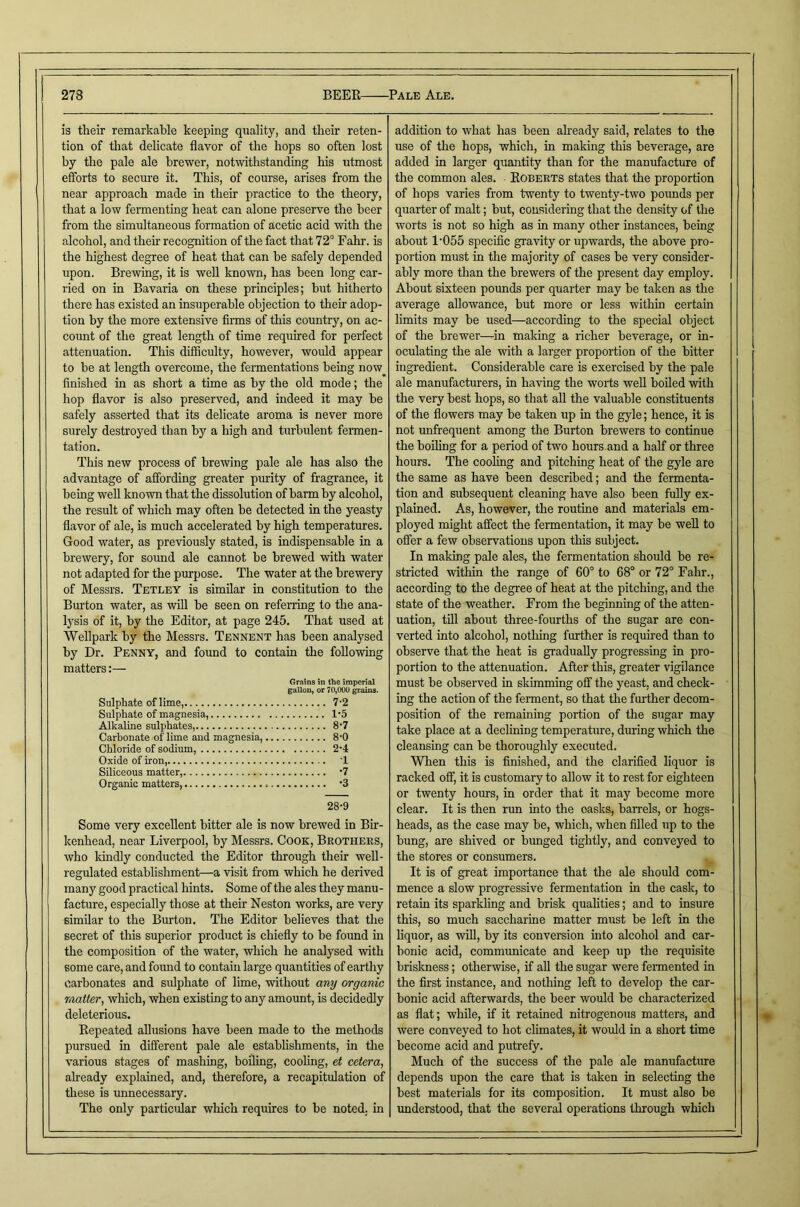 is their remarkable keeping quality, and their reten- tion of that delicate flavor of the hops so often lost by the pale ale brewer, notwithstanding his utmost efforts to secure it. This, of course, arises from the near approach made in their practice to the theory, that a low fermenting heat can alone preserve the beer from the simultaneous formation of acetic acid with the alcohol, and their recognition of the fact that 72° Fahr. is the highest degree of heat that can he safely depended upon. Brewing, it is well known, has been long car- ried on in Bavaria on these principles; but hitherto there has existed an insuperable objection to their adop- tion by the more extensive Arms of this country, on ac- count of the great length of time required for perfect attenuation. This difficulty, however, would appear to be at length overcome, the fennentations being now^ finished in as short a time as by the old mode; the hop flavor is also preserved, and indeed it may be safely asserted that its delicate aroma is never more surely destroyed than by a high and turbulent fermen- tation. This new process of brewing pale ale has also the advantage of afibrding greater purity of fragrance, it being weU known that the dissolution of barm by alcohol, the result of which may often be detected in the yeasty flavor of ale, is much accelerated by high temperatures. Good water, as previously stated, is indispensable in a brewery, for sound ale cannot be brewed with water not adapted for the purpose. The water at the brewery of Messrs. Tetley is similar in constitution to the Burton water, as will be seen on referring to the ana- lysis of it, by the Editor, at page 245. That used at Wellpark by the Messrs. Tennent has been analysed by Dr. Penny, and found to contain the following matters:— Grains in the imperial gallon, or 70,00U grains. Sulphate of lime, 7-2 Sulphate of magnesia, 1'5 Alkaline sulphates, 8-7 Carbonate of lime and magnesia 8'0 Chloride of sodium, 2-4 Oxide of iron, T Siliceous matter, ‘7 Organic matters, ’3 28-9 Some very excellent bitter ale is now brewed in Bir- kenhead, near Liverpool, by Messrs. Cook, Brothers, who kindly conducted the Editor through their well- regulated establishment—a visit from which he derived many good practical hints. Some of the ales they manu- facture, especially those at their Neston works, are very similar to the Burton. The Editor believes that the secret of this superior product is chiefly to be found in the composition of the water, which he analysed with some care, and found to contain large quantities of earthy carbonates and sulphate of lime, without any organic matter, which, when existing to any amount, is decidedly deleterious. Kepeated allusions have been made to the methods pursued in different pale ale establishments, in the various stages of mashing, boiling, cooling, et cetera, aheady explained, and, therefore, a recapitulation of these is unnecessary. The only particular which requires to be noted, in addition to what has been already said, relates to the use of the hops, which, in making this beverage, are added in larger quantity than for the manufacture of the common ales. Egberts states that the proportion of hops varies from twenty to twenty-two pounds per quarter of malt; but, considering that the density of the worts is not so high as in many other instances, being about 1'055 specific gravity or upwards, the above pro- portion must in the majority of cases be very consider- ably more than the brewers of the present day employ. About sixteen pounds per quarter may be taken as the average allowance, but more or less within certain limits may be used—according to the special object of the brewer—^in making a richer beverage, or in- oculating the ale with a larger proportion of the bitter ingredient. Considerable care is exercised by the pale ale manufacturers, in having the worts well boiled with the very best hops, so that all the valuable constituents of the flowers may be taken up in the gyle; hence, it is not unfrequent among the Burton brewers to continue the boiling for a period of two hours and a half or three hours. The cooling and pitching heat of the gyle are the same as have been described; and the fermenta- tion and subsequent cleaning have also been fully ex- plained. As, however, the routine and materials em- ployed might affect the fermentation, it may be weU to offer a few observations upon this subject. In making pale ales, the fermentation should be re- stricted within the range of 60° to 68° or 72° Fahr., according to the degree of heat at the pitching, and the state of the weather. From the beginning of the atten- uation, till about three-fourths of the sugar are con- verted into alcohol, nothing further is required than to observe that the heat is graduaUy progressing in pro- portion to the attenuation. After this, greater vigilance must be observed in skimming off the yeast, and check- ing the action of the ferment, so that the further decom- position of the remaining portion of the sugar may take place at a declining temperature, during which the cleansing can be thorougldy executed. When this is finished, and the clarified liquor is racked off, it is customary to allow it to rest for eighteen or twenty hours, in order that it may become more clear. It is then run into the oasks, barrels, or hogs- heads, as the case may be, which, when filled up to the bung, are shived or bunged tightly, and conveyed to the stores or consumers. It is of great importance that the ale should com- mence a slow progressive fermentation in the cask, to retain its sparkling and brisk quahties; and to insure this, BO much saccharine matter must be left in the liquor, as will, by its conversion into alcohol and car- bonic acid, communicate and keep up the requisite briskness; otherwise, if aU the sugar were fermented in the first instance, and nothing left to develop the car- bonic acid afterwards, the beer would be characterized as flat; while, if it retained nitrogenous matters, and were conveyed to hot climates, it would in a short time become acid and putrefy. Much of the success of the pale ale manufacture depends upon the care that is taken in selecting the best materials for its composition. It must also be understood, that the several operations through which