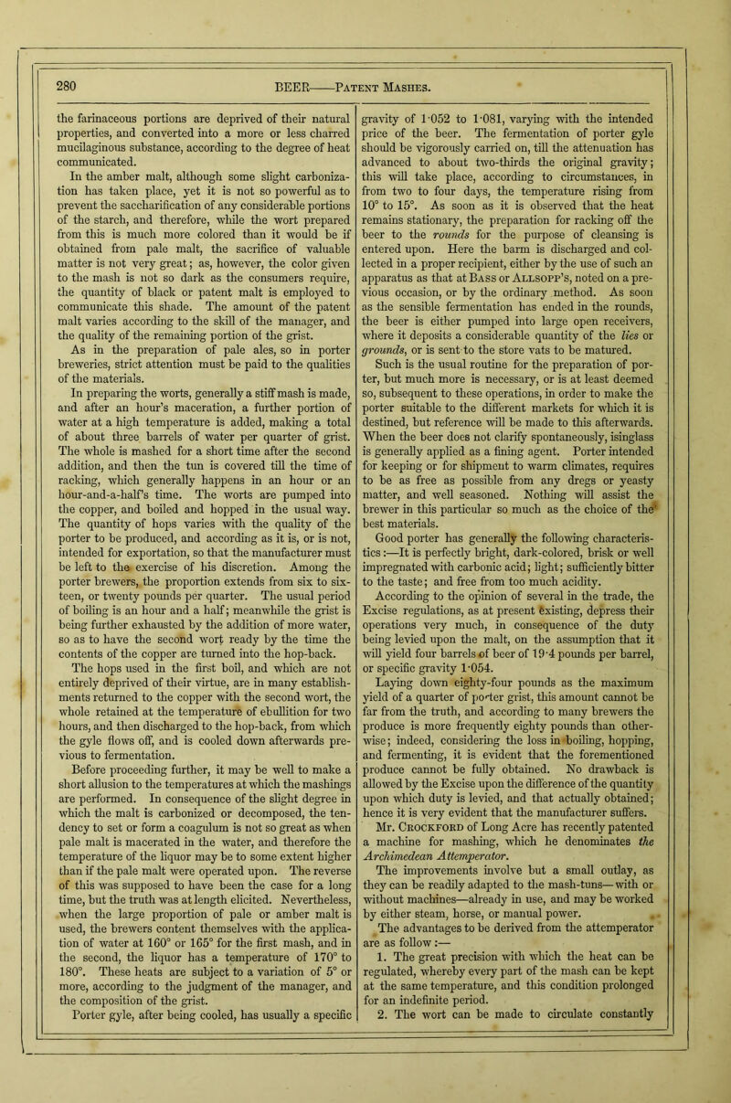 the farinaceous portions are deprived of their natural properties, and converted into a more or less charred mucilaginous substance, according to the degree of heat communicated. In the amber malt, although some slight carboniza- tion has taken place, yet it is not so powerful as to prevent the saccharification of any considerable portions of the starch, and therefore, while the wort prepared from this is much more colored than it would be if obtained from pale malt, the sacrifice of valuable matter is not very great; as, however, the color given to the mash is not so dark as the consumers require, the quantity of black or patent malt is employed to communicate this shade. The amount of the patent malt varies according to the skill of the manager, and the quality of the remaining portion of the grist. As in the preparation of pale ales, so in porter breweries, strict attention must be paid to the qualities of the materials. In preparing the worts, generally a stiff mash is made, and after an hour’s maceration, a further portion of water at a high temperature is added, making a total of about three barrels of water per quarter of grist. The whole is mashed for a short time after the second addition, and then the tun is covered tfil the time of racking, which generally happens in an hour or an hour-and-a-half’s time. The worts are pumped into the copper, and boiled and hopped in the usual way. The quantity of hops varies with the quality of the porter to be produced, and according as it is, or is not, intended for exportation, so that the manufacturer must be left to the exercise of his discretion. Among the porter brewers, the proportion extends from six to six- teen, or twenty pormds per quarter. The usual period of boiling is an hour and a half; meanwhile the grist is being further exhausted by the addition of more water, so as to have the second wort ready by the time the contents of the copper are tiuned into the hop-back. The hops used in the first boil, and which are not enthely deprived of their virtue, are in many estabhsh- ments returned to the copper with the second wort, the whole retained at the temperature of ebullition for two hours, and then discharged to the hop-back, from which the gyle flows off, and is cooled down afterwards pre- vious to fermentation. Before proceeding further, it may be well to make a short allusion to the temperatures at which the mashings are performed. In consequence of the shght degree in which the malt is carbonized or decomposed, the ten- dency to set or form a coagulum is not so great as when pale malt is macerated in the water, and therefore the temperature of the hquor may be to some extent higher than if the pale malt were operated upon. The reverse of this was supposed to have been the case for a long time, but the truth was at length elicited. Nevertheless, when the large proportion of pale or amber malt is used, the brewers content themselves with the applica- tion of water at 160° or 165° for the first mash, and in the second, the liquor has a temperature of 170° to 180°. These heats are subject to a variation of 5° or more, according to the judgment of the manager, and the composition of the grist. Porter gyle, after being cooled, has usually a specific gra\’ity of 1 052 to 1'081, varying with the intended price of the beer. The fermentation of porter gyle should be vigorously carried on, tiU the attenuation has advanced to about two-thirds the original gravity; this wfll take place, according to circumstances, in from two to four days, the temperature rising from 10° to 15°. As soon as it is observed that the heat remains stationary, the preparation for racking off the beer to the rounds for the purpose of cleansing is entered upon. Here the barm is discharged and col- lected in a proper recipient, either by the use of such an apparatus as that at Bass or Allsopp’s, noted on a pre- vious occasion, or by the ordinary method. As soon as the sensible fermentation has ended in the rounds, the beer is either pumped into large open receivers, where it deposits a considerable quantity of the lies or grounds, or is sent to the store vats to be matured. Such is the usual routine for the preparation of por- ter, but much more is necessary, or is at least deemed so, subsequent to these operations, in order to make the porter suitable to the different markets for which it is destined, but reference wiU be made to this afterwards. Wlien the beer does not clarify spontaneously, isinglass is generally applied as a fining agent. Porter intended for keeping or for shipment to warm climates, requires to be as free as possible from any dregs or yeasty matter, and well seasoned. Nothing will assist the brewer in this particular so much as the choice of the* best materials. Good porter has generally the following characteris- tics :—It is perfectly bright, dark-colored, brisk or well impregnated with carbonic acid; fight; sufficiently bitter to the taste; and free from too much acidity. According to the opinion of several in the trade, the Excise regidations, as at present Existing, depress their operations very much, in consequence of the duty being levied upon the malt, on the assumption that it will yield four barrels of beer of 19'4 poimds per bairel, or specific gravity 1-054. Laying down eighty-four pounds as the maximum yield of a quarter of porier grist, this amount cannot be far from the truth, and according to many brewers the produce is more frequently eighty pounds than other- vuse; indeed, considering the loss in-boiling, hopping, and fermenting, it is evident that the forementioned produce cannot be fully obtained. No drawback is allowed by the Excise upon the difference of the quantity upon which duty is levied, and that actually obtained; hence it is very evident that the manufacturer suffers. Mr. Ceockfokd of Long Acre has recently patented a machine for mashing, which he denominates the Archimedean Attemperator. The improvements involve but a small outlay, as they can be readily adapted to the mash-tuns— with or without machines—already in use, and may be worked by either steam, horse, or manual power. The advantages to be derived from the attemperator are as follow:— 1. The great precision with which the heat can be regulated, whereby every part of the mash can be kept at the same temperature, and this condition prolonged for an indefinite period. 2. The wort can be made to circulate constantly