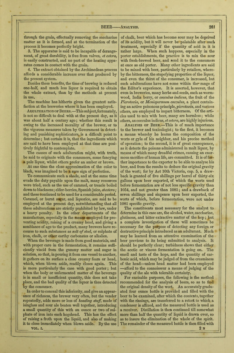 through the grain, effectually removing the saccharine matter as it is formed, and at the termination of the process it becomes perfectly bright. 3. The apparatus is said to be incapable of derange- ment, of great durability, is free from valves, et cetera, is easily constructed, and no part of the heating appa- ratus comes in contact with the grain. 4. The extract obtained by the Archimedean process affords a considerable increase over that produced by the present system. Besides these benefits, the time of brewing is reduced one-half, and much less liquor is required to obtain the whole extract, than by the methods at present in use. The machine has hitherto given the greatest satis- faction at the breweries where it has been employed. Adulteration of Beers.—This subject, fortunately, is not so difficult to deal with at the present day, as it was about half a century ago; whether this result is owing to the increased morality of the brewer, or to the vigorous measures taken by Government in detect- ing and pimishing sophisticators, is a difficult point to determine; but certain it is, that the ingredients which are said to have been employed at that time are posi- tively frightful to contemplate. The causes of such adulteration might, with truth, be said to originate with the consumers, some fancying a pale liquor, whilst others prefer an amber or brown. At one time the close approximation of the color to black, was imagined to be a sure sign of perfection. To communicate such a shade, and at the same time evade the duty payable upon the malt, many resources were tried, such as the use of caramel, or treacle boiled down to blackness; elder-berries, Spanish juice, etcetera; and these continued to be used for a considerable period. Caramel, or burnt sugar, and liquorice, are said to be employed at the present day, notwithstanding that all these adulterations are strictly prohibited by law, under a heavy penalty. In the other departments of the manufacture, especially in the means employed for pre- venting acidity, raising of a creamy head, and giving a semblance of age to the product, many brewers have re- coiuse to such substances as salt of steel, or sulphate of iron, chalk, or other earthy carbonates or alkalies. When the beverage is made from good materials, and with proper care in the fermentation, it remains suffi- ciently viscid from the gummy matter and sugar in solution, so that, in pouring it from one vessel to another, it gathers on its surface a close creamy foam or head, which, when blown aside, readily closes again. This is more particularly the case with good porter; but when the body or unfermented matter of the beverage is in small or msufficient quantity, this does not take place, and the bad quality of the liquor is thus detected by the consumer. In order to conceal this inferiority, and give an appear- ance of richness, the brewer very often, but the vender repeatedly, adds more or less of heading stuff, made of isinglass and sour ale beaten well together, introducing a small quantity of this with an ounce or two of sul- phate of iron into each hogshead. This has the effect of raising a froth upon the liquid, and also of making it to close immediately when blown aside. By tlie use VOL. I. of chalk, beer which has become sour may be deprived of its acidity, but it wifi never be palatable after such treatment, especially if the quantity of acid in it is rather large. When such happens, especially in the porter establishments, the practice is to mix the sour with fresh-brewed beer, and send it to the consumers at once as old porter. Many other ingredients are said to be mixed with beer, particularly by retailers, where- by the bitterness, the stupefying properties of the liquor, and even the thirst of the consumer, is increased, but such adulterations have not come within the* range of the Editor’s experience. It is asserted, however, that even in breweries, many herbs and seeds, such as worm- wood, India berry, or cocculus indicus, the fruit of the Picroioxia, or Menispermum cocculus, a plant contain- ing an active poisonous principle, and various others, are employed to impart bitterness. Of the arti- cles used to mix with beer, many are harmless; while others, as cocculus indicus, et cetera, are highly injurious. Analysis op Beer.—This is of much importance to the brewer and toxicologist; to the first, it becomes a means whereby he learns the composition of the worts or gyle of his neighbor, and his precise method of operation; to the second, it is of great consequence, as it detects the poisons administered in malt liquor, by means of which many dreadful crimes, causing an enor- mous sacrifice of human life, are committed. It is of fur- ther importance to the exporter to be able to analyse his beer, and from the results to deduce the original gravity of the wort; for by Act 10th Victoria, cap. 5, a draw- back is granted of five shillings per barrel of tliirty-six gallons upon beer exported, of which the worts used before fermentation are of not less specific gravity than 1054, and not greater than 1081; and a drawback of seven shillings and sixpence upon beer exported, the worts of which, before fermentation, were not under 1081 specific gravity. The constituents most necessary for the analyst to determine in this case are, the alcohol, water, saccharine, glutinous, and bitter extractive matter of the hop; but a complete investigation of these will sometimes be necessary for the purpose of detecting any foreign or destructive principle introduced as an adulterant. Much may be learned from au attentive examination of the beer previous to its being submitted to analysis. It should be perfectly clear; turbidness shows that either the acetic or vinous fermentation is going on. The smell and taste of the hops, and the quantity of car- bonic acid, which may be judged of from the creaminess of the head—^unless head matter had been employed —afford to the connoisseur a means of judging of the quality of the ale with tolerable certainty. For excisable purposes, the following is the method recommended for the analysis of beers, so as to find the original density of the wort. An accurately gradu- ated four ounce bottle is provided and filled with the beer to be examined, after which the contents, together with the rinsings, are transferred to a retort to which a condenser is affixed, and the measured bottle is used as a receiver. Distillation is then continued till somewhat more than half the quantity of liquid is drawn over, so as to insure the elimination of the whole of the spirit. The remainder of the measured bottle is then filled with 2n