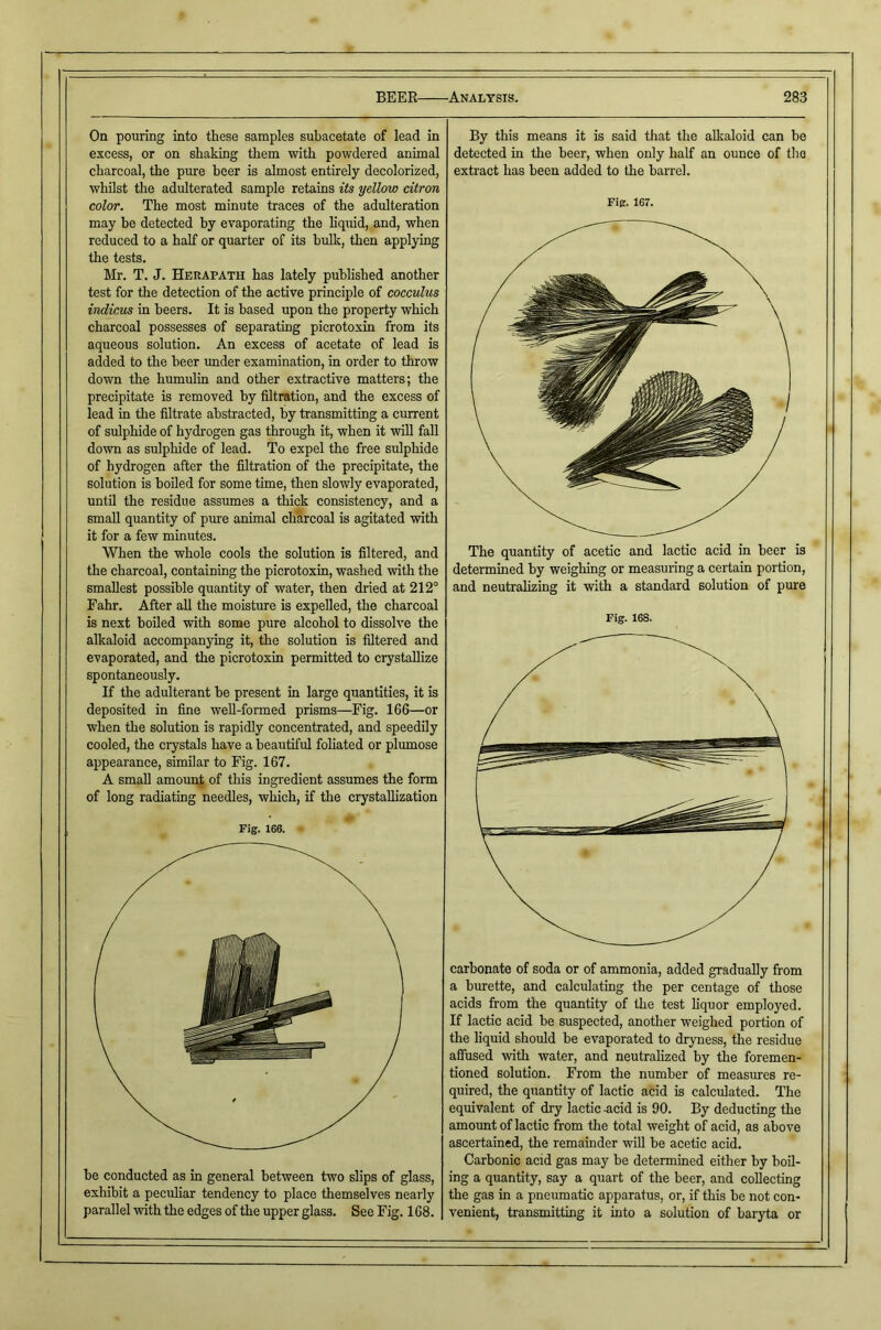 On pouring into these samples subacetate of lead in excess, or on shaking them with powdered animal charcoal, the pure beer is almost entirely decolorized, whilst the adulterated sample retains its yellow citron color. The most minute traces of the adulteration may be detected by evaporating the liquid, and, when reduced to a half or quarter of its bulk, then applying the tests. Mr. T. J. Herapath has lately published another test for the detection of the active principle of cocculus indicus in beers. It is based upon the property which charcoal possesses of separating picrotoxin from its aqueous solution. An excess of acetate of lead is added to the beer under examination, in order to throw down the humulin and other extractive matters; the precipitate is removed by filtration, and the excess of lead in the filtrate abstracted, by transmitting a current of sulphide of hydi’ogen gas through it, when it will fall down as sulpiride of lead. To expel the free sulphide of hydrogen after the filtration of the precipitate, the solution is boiled for some time, then slowly evaporated, until the residue assumes a thick consistency, and a small quantity of pure animal charcoal is agitated with it for a few minutes. When the whole cools the solution is filtered, and the charcoal, containing the picrotoxin, washed with the smallest possible quantity of water, then dried at 212° Fahr. After all the moisture is expelled, the charcoal is next boiled with some pure alcohol to dissolve the alkaloid accompanying it, the solution is filtered and evaporated, and the picrotoxin permitted to crystallize spontaneously. If the adulterant be present in large quantities, it is deposited in fine well-formed prisms—Fig. 166—or when the solution is rapidly concentrated, and speedily cooled, the crystals have a beautiful foliated or plumose appearance, similar to Fig. 167. A small amount of this ingredient assumes the form of long radiating needles, which, if the crystallization Fig. 166. be conducted as in general between two slips of glass, exhibit a peculiar tendency to place themselves nearly parallel ivith the edges of the upper glass. See Fig. 168. By this means it is said that the alkaloid can be detected in the beer, when only half an ounce of the extract has been added to the barrel. Fig. 167. The quantity of acetic and lactic acid in beer is determined by weighing or measuring a certain portion, and neutralizing it with a standard solution of pm’e Fig. 168. carbonate of soda or of ammonia, added gradually from a burette, and calculating the per centage of those acids from the quantity of the test liquor employed. If lactic acid be suspected, another weighed portion of the liquid should be evaporated to dryness, the residue afiused with water, and neutralized by the foremen- tioned solution. From the number of measures re- quired, the quantity of lactic acid is calculated. The equivalent of dry lactic -acid is 90. By deducting the amount of lactic from the total weight of acid, as above ascertained, the remainder will be acetic acid. Carbonic acid gas may be determmed either by boil- ing a quantity, say a quart of the heer, and collecting the gas in a pneumatic apparatus, or, if this be not con- venient, transmitting it into a solution of baryta or