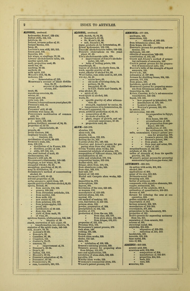 ALCOHOL, continued. ALCOHOL, continued. AMMONIA—177-200. hydrometer, Sykes’, 132-134. still, Scotch, 72, 74,75. amidogen, 183. Indian stills, 114,115. n Solimani’s, 80-82. ammonium, 182. iodoform, 55. if St. Marc’s, 85, 86. if safe, Sharpe’s, 86. sugar, products of, by fermentation, 67. Sykes’ hydrometer, 132-134. a chloride of, 183-192. Ireland, revenue police of, 97. from bituminous schist, 180. iuniper berries, 103. from bones, 184-188. lamp, 65. Erewer’s process for purifying sal-am- Laugier’s rum still, 110, 111. Tralles alcoholometric tables, 118-122. moniac, 193. lemon peel, 103. Turpin’s observations on the yeast carbonate, 195-197. liquorice, 103. plant, 67, 68. chloride of ammonium,''183-192. low wines, or singlings, 72,99. Ure’s alcoholometric table, 135. constitution of, 182,183. Lowitz’ alcoholometric table, 131. it improvement of Field’s alcoholo- Crane and Julien’s method of prepar- madder spirit, 116. meter, 136,137. if table of boiling points, 136. ing carbonate of ammonia, 196. malt, proportion used, 63. Croll’s patent process for the prepara- mash tun, 60. mashing, 60-63. usquebaugh, 57. tion of ammoniacal salts, 193. vapour of alcohol, its elastic force, 54. Dalton’s table of the strength of liquid methyle, 49. wash, specific gravity of, 62. ammonia, 181. milk spirit, 116. Miller’s still, 92,94. water, affinity of alcohol for, 53. Davy’s do., 181. West Indies, rum stills used in, 107,108. estimation of, 197-200. molasses, 106. whisky, 56, 57. furnace for distilling bones, 184, 185.  fermentation of, 110. a excise laws, 63. gaseous, 177,178. Morewood's account of illicit distilla- a old mode of levying duty, 74. from guano, 180. tion, 95, 97. it potteen, 94, 95. hartshorn, spirit of, 178. Hompesch’s patent for preparing ammo- if account of the distillation if smuggled, 62, 63. of rum, 107. n in Unit. States and Canada, 97. nia from bituminous schist, 180. must, 66. mycoderma cerevisice, 68. wine alcohol, 49. impurities in, 182. it spirit of, 50. Kurtz, Cropper, & Co.’s sal-ammoniac nectar, 57. orange peel, 103. wood-spirit in alcohol, 146. manufactory, 188-192. worts, 61. liquid, 178-183. orris root, 103. n specific gravity of, after attenua- a how prepared in laboratory, 178. Pereira’s observations on yeast plant, 68. tion, 65. ft manufacture of, 179,180. Perrier’s still, 75. •i strength, regulated by excise, 62. n Laming’s process, 181. piment, 57. it temperature of, in fermentation, 65. ft Newton’s process, 180,181. Fistorius’ still, 87-89. Woulfe’s apparatus, 73. in nature, 177. platinum wire lamp, 55. yeast, artificial production of, 69, 70. sal-ammoniac, 183-192. Poisonnier’s modification of common it composition of, 69. a its preparation in Egypt, still, 78. potato beer, 113. if its mode of action, 67. 184. a plant, stages of growth, and mi- a from bones, 184H88. •f spirit, 112,113. potteen distillery, account of, 94, 95. properties of, 52-55. croscopic appearance, 67-69. a crystallization of, 190. n proportion used, 64. u its preparation from gas- liquor, 188-192. a characteristic, 49. ALUM—149-176. n purification of, 193. propyle, 49. alumina, 176. it its sublimation, 191,192. salts, ammoniacal, Croll’s patent pro- prune tincture, 106. alum-rock, 154. raspberry brandy, 105. alunite, 154. cess for preparing, 193. ft ft Laming’s patent, 194,195. a tincture, 106. ammonia alum, 153,175. rectification of spirit, 98-103. boiling the lie, 162. a a Spence’s patent, 194. Richter’s scale, 131. Castro (John Di), 149,152. •t it from guano, 194. rum, 106-112. Chaptal and Alban’s process for pre- it it from peat and urine, 194. •f distillation of, in France, 109. paring alum from clay, 169,170. if it value of, 197. a distillery, profits of, 109. Civita Vecchia alum works, 152. sesquicarbonate of, 195-197. a stills, 107-108, 111. commercial sulphate of alumina, 175. sulphate of, 194, 195. tables of strength of, from its specific rye, used instead of malt, 63. composition of different alums, 150,173. saccharometer, 137. crystallization of, 167. gravity, 181,182. Watson’s patent process for procuring Sharpe’s still safe, 86. cubic and octahedral, 173, 174. Silbermann’s dilatometer, 140-142. singlings, or low wines, 72, 99. evaporating basins, 162-164. feather-alum, 157. ammoniacal liquor from gas-water, 180. smuggled whisky, 62, 63. felspar, alum from, 170,171. ANTIMONY—200-213. smuggling, anecdotes of, 96, 97. from aluminous rocks, 169. its action with acids, 201,202. soap in distillation, 72. from clay, 169, 170. alcohol, 200. Soemmering’s method of concentrating hair-salt, 157. applications of, 205. alcohol, 50. history of, 149-152. assay of its ores, 212,213. Solimani’s still, 80-82. Hurlet and Campsie alum works, 163- Britannia-metal, 205. solvent properties of, 65. 166. bronzing salt, 209. sorbus aucuparia, spirit from, 117. specific gravity of absolute alcohol, 52,53. impurities in, 173. butter of antimony, 209. isomorphism, 150. compounds with negative elements, 205. spirits, British, 98. liquors, 161. copper, antimonial, 201. eliquation of the sulphide, 203-5. if from carrots, 115,116. lixiviation of the ores, 159-161. a geneva, 100-102. as manure, 176. estimation of, quantitative, 209-211. a from Jerusalem artichoke, 114. manufacture of, 163-169. flowers of, 208. •i from madder, 116. natural alums, 150, 151. furnace for reducing the ores at one if from milk, 116. neutral, 175. operation, 202. if new source of, 117. old method of making, 153. golden sulphide of, 207. a from potatoes, 112,113. ores, lixiviation of, 159-161. potassa alum, 153. importation of, 213. . a from potato-apples, 113. kermes mineral, 206, 207. a proof, 142. powder, preparation of, 164. manufacture of, 202-205. •f rectification of, 98-103. precipitation of, 164,165. oxysulphide, 207,208. a from rice, 114. a yield of, from malt, 72. produce of, 172. preparation in the laboratory, 201. production of, from the ore, 155. properties of, 201. if of wine, 50. a from clay, 169,170. Hose’s process for separating antimony spiritous liquors, adulterations, 145,146. n from alum stone, 154,155. from tin, 211. separation of, from arsenic, 212. a if identity of, 99. a from felspar, 170,171. starch, conversion of into sugar, 62. properties of, 153,173. sources of, 201. stereotype metal, 205. n transformation into dextrin, 71. Prussian blue, 175. statistics of the spirit trade, 146-149. Richardson’s patent process, 172. sulphides, 205-208. still, Adam’s, 78, 79. roch alum, 149. II eliqnation of, 203-205. a Alegre’s 89-92. roching, 167,168. n reduction of, 211, 212. n Berard’s, 82. Roman, 155. terchloride, 209. v Canadian, 97, 98. Scotch alum works, 158. teroxide, 208,209. •i Cingalese, 115. •f Coffey’s, 75-77. a common, 73. shales, 155-157. type metal, 205. slate, 152. •t ustulation of, 158,159. uses of, 205. * n improvement of, 74. Spence’s calcining process, 159. AKSDUIC—-J13-222. a Derosne’s, 82-84. Turner’s process for preparing alum arsenic acid, 218. a Dorn’s, 87. from felspar, 170,171. arsenious acid, 214-218. if Indian, 114,115. uses and applications, 176. tt composition of, 214. u Miller’s. 92-94. ustulation of alum-slate, 158,159. a manufacture of, 216-218. a Perrier’s adaptation of, 75. a Pistorius', 87-89. wavelite, 176. a properties, 214,215. Whitby alum works, 158. a tests, 215. » Poisonnier’s, 78. Wiesmann’s commercial alum, 175. a uses, 218. » rum, Laugier’s, 110, 111. Wilson’s patent process, 172. arsenites, 219.