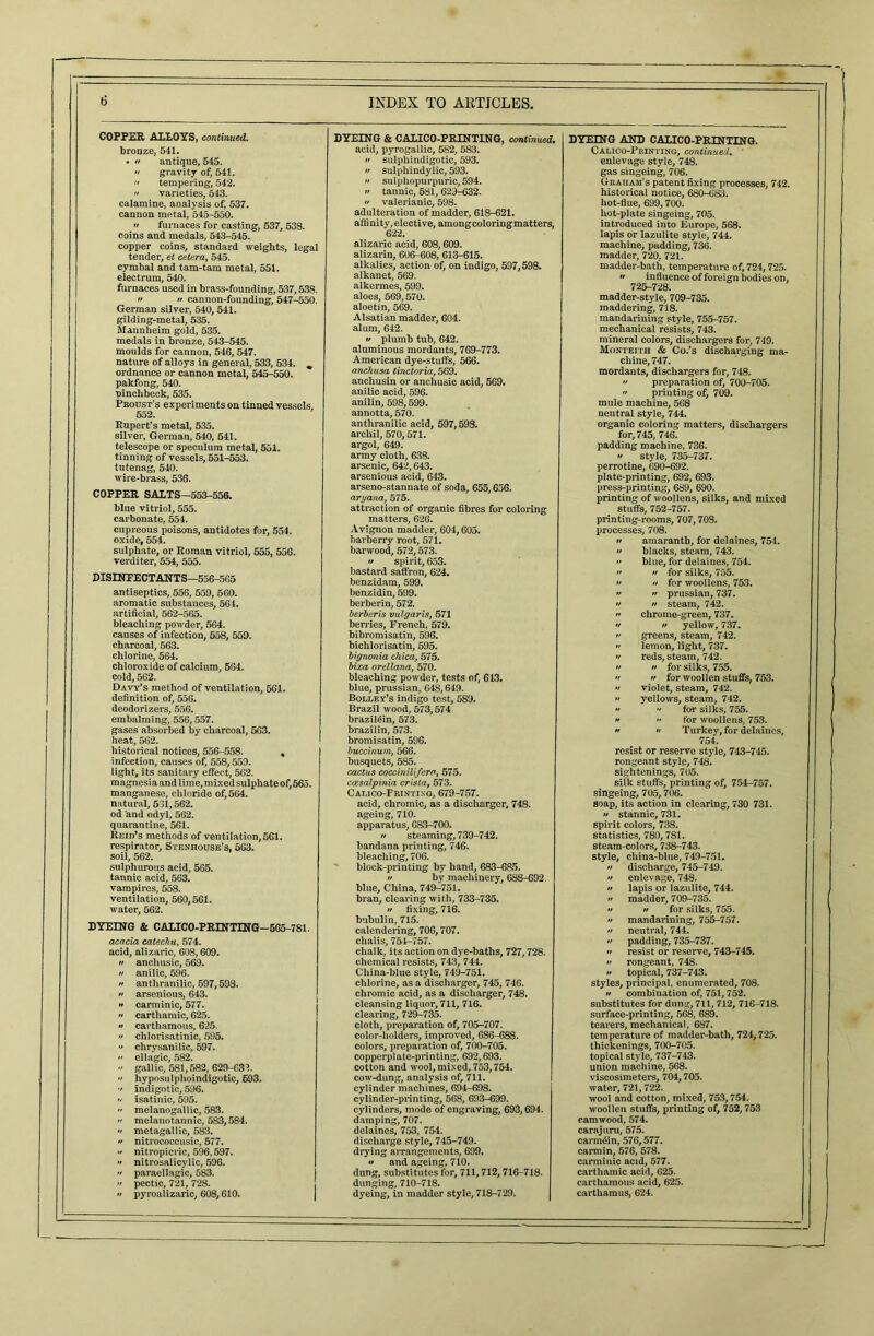 COPPER ALLOYS, continued. bronze, 541. • •• antique, 545. » gravity of, 541. f' tempering, 542.  varieties, 543. calamine, analysis of, 537. cannon metal, 545-550.  furnaces for casting, 537, 538. coins and medals, 543-545. copper coins, standard weights, legal tender, et cetera, 545. cymbal and tam-tam metal, 551. electrum, 540. furnaces used in brass-founding, 537,538. •• •• cannon-founding, 547-550. German silver, 540, 541. gilding-metal, 535. Mannheim gold, 535. medals in bronze, 543-545. moulds for cannon, 546, 547. nature of alloys in general, 533, 534. ^ ordnance or cannon metal, 545-550. pakfong, 540. pinchbeck, 535. Proust’s experiments on tinned vessels, 552. Rupert’s metal, 535. silver, German, 540, 541. telescope or speculum metal, 551. tinning of vessels, 551-553. tutenag, 540. wire-brass, 536. COPPER SALTS—553-556. blue vitriol, 555. carbonate, 554. cupreous poisons, antidotes for, 554. oxide, 554. sulphate, or Roman vitriol, 555, 556. verditer, 554, 555. DISINFECTANTS—556-565 antiseptics, 556, 559, 560. aromatic substances, 564. artificial, 562-565. bleaching powder, 564. causes of infection, 558, 559. charcoal, 563. chlorine, 564. chloroxide of calcium, 564. cold, 562. Davy’s method of ventilation, 561. definition of, 556. deodorizers, 556. embalming, 556,557. gases absorbed by charcoal, 563. heat, 562. historical notices, 556-558. . infection, causes of, 558,559. light, its sanitary effect, 562. magnesia and lime, mixed sulphateof,565. manganese, chloride of, 564. natural, 531,562. od and odyl, 562. quarantine, 561. Reid’s methods of ventilation, 561. respirator, Stenhouse’s, 563. soil, 562. sulphurous acid, 565. tannic acid, 563. vampires, 558. ventilation, 560,561. water, 562. DYEING & CALICO-PRINTING-565-781. acacia catechu, 574. acid, alizaric, 608,609. a anchusic, 569. » anilic, 596.  anthranilic, 597,598. •> arsenious, 643.  carminic, 577. •• carthamic, 625. » carthamous, 625.  chlorisatinic, 595.  chrysanilic, 597.  ellagic, 582. - gallic, 581,582, 629-632.  hyposulphoindigotic, 693.  indigotic, 596.  isatinic, 595. •> melanogallic, 583.  melanotannic, 583,584. •> metagallic, 583.  nitrococcusic, 577. •' nitropicric, 596,597.  nitrosalicylic, 596.  paraellagic, 583.  pectic, 721, 728. •> pyroalizaric, 608,610. DYEING & CALICO-PRINTING, continued. acid, pyrogallic, 582, 583. •• sulphindigotic, 593.  sulphindylic, 593. •• sulpliopurpuric, 594. »/ tannic, 581, 629-632.  valerianic, 598. adulteration of madder, 618-621. affinity, elective, among coloring matters, 622. alizaric acid, 608,609. alizarin, 606-608, 613-615. alkalies, action of, on indigo, 597,598. alkanet, 569. alkermes, 599. aloes, 569,570. aloetin, 569. Alsatian madder, 604. alum, 642. » plumb tub, 642. aluminous mordants, 769-773. American dye-stuffs, 566. anchusa tinctoria, 569. anchusin or anchusic acid, 569. anilic acid, 596. anilin, 598,599. annotta, 570. anthranilic acid, 597,598. archil, 570,571. argol, 649. army cloth, 638. arsenic, 642,643. arsenious acid, 643. arseno-stannate of soda, 655,656. artjana, 575. attraction of organic fibres for coloring matters, 626. Avignon madder, 604,605. barberry root, 571. bar wood, 572,573.  spirit, 653. bastard saffron, 624. benzidam, 599. benzidin, 599. berberin, 572. berberis vulgaris, 571 berries, French, 579. bibromisatin, 596. bichlorisatin, 595. bignonia chica, 575. bixa orellana, 570. bleaching powder, tests of, 613. blue, prussian, 648,649. Bolley’s indigo test, 589. Brazil wood, 573,574 brazil&n, 573. brazilin, 573. bromisatin, 596. buccinum, 566. busquets, 585. cactus coccinilifcra, 575. coesalpinia crista, 573. Calico-Frintixg, 679-757. acid, chromic, as a discharger, 748. ageing, 710. apparatus, 683-700. •i steaming, 739-742. bandana printing, 746. bleaching, 706. block-printing by hand, 683-685.  by machinery, 688-692. blue, China, 749-751. bran, clearing with, 733-735. // fixing, 716. bnbulin, 715. calendering, 706,707. chalis, 754-757. chalk, its action on dye-baths, 727,728. chemical resists, 743, 744. China-blue style, 749-751. chlorine, as a discharger, 745, 746. chromic acid, as a discharger, 748. cleansing liquor, 711, 716. clearing, 729-735. cloth, preparation of, 705-707. color-holders, improved, 686-688. colors, preparation of, 700-705. copperplate-printing, 692,693. cotton and wool, mixed, 753,754. cow-dung, analysis of, 711. cylinder machines, 694-698. cylinder-printing, 568, 693-699. cylinders, mode of engraving, 693,694. damping, 707. delaines, 753, 754. discharge style, 745-749. drying arrangements, 699. •> and ageing, 710. dung, substitutes for, 711,712, 716-718. dunging, 710-718. dyeing, in madder style, 718-729. DYEING AND CALICO-PRINTING. Calico-Printing, continued. ' enlevage style, 748. gas singeing, 706. Graham’s patent fixing processes, 742. historical notice, 680-683. hot-flue, 699,700. liot-plate singeing, 705. introduced into Europe, 568. lapis or lazulite style, 744. machine, pudding, 736. madder, 720, 721. madder-bath, temperature of, 724,725.  influence of foreign bodies on, 725-728. madder-style, 709-735. maddering, 718. mandarining style, 755-757. mechanical resists, 743. mineral colors, dischargers for, 749. Monteith & Co.’s discharging ma- chine, 747. mordants, dischargers for, 748.  preparation of, 700-705. •• printing of, 709. mule machine, 568 neutral style, 744. organic coloring matters, dischargers for, 745, 746. padding machine, 736.  style, 735-737. perrotine, 690-692. plate-printing, 692, 693. press-printing, 689, 690. printing of woollens, silks, and mixed stuffs, 752-757. printing-rooms, 707,70S. processes, 708. tt amaranth, for delaines, 754.  blacks, steam, 743.  blue, for delaines, 754.  u for silks, 755.  « for woollens, 753.  » prussian, 737.  » steam, 742. » chrome-green, 737. */ if yellow, 737. i' greens, steam, 742. if lemon, light, 737. n reds, steam, 742. i' •' for silks, 755. a a for woollen stuffs, 753. » violet, steam, 742. •' yellows, steam, 742. a •> for silks, 755. a a for woollens, 753. n n Turkey, for delaines, 754. resist or reserve style, 743-745. rongeant style, 748. sightenings, 705. silk stuffs, printing of, 754-757. singeing, 705,706. soap, its action in clearing, 730 731. •f stannic, 731. spirit colors, 738. statistics, 780,781. steam-colors, 738-743. style, china-blue, 749-751. n discharge, 745-749. */ enlevage, 748. a lapis or lazulite, 744. a madder, 709-735. a if for silks, 755. •i mandarining, 755-757. •f neutral, 744. padding, 735-737. a resist or reserve, 743-745. a rongeant, 748. a topical, 737-743. styles, principal, enumerated, 708. a combination of, 751,752. substitutes for dung, 711,712, 716-718. surface-printing, 568, 689. tearers, mechanical, 687. temperature of madder-bath, 724,725. thickenings, 700-705. topical style, 737-743. union machine, 568. viscosimeters, 704,705. water, 721,722. wool and cotton, mixed, 753,754. woollen stuffs, printing of, 752, 753 camwood, 574. carajuru, 575. carmdin, 576,577. carmin, 576, 578. carminic acid, 577. carthamic acid, 625. carthamous acid, 625. carthamus, 624.