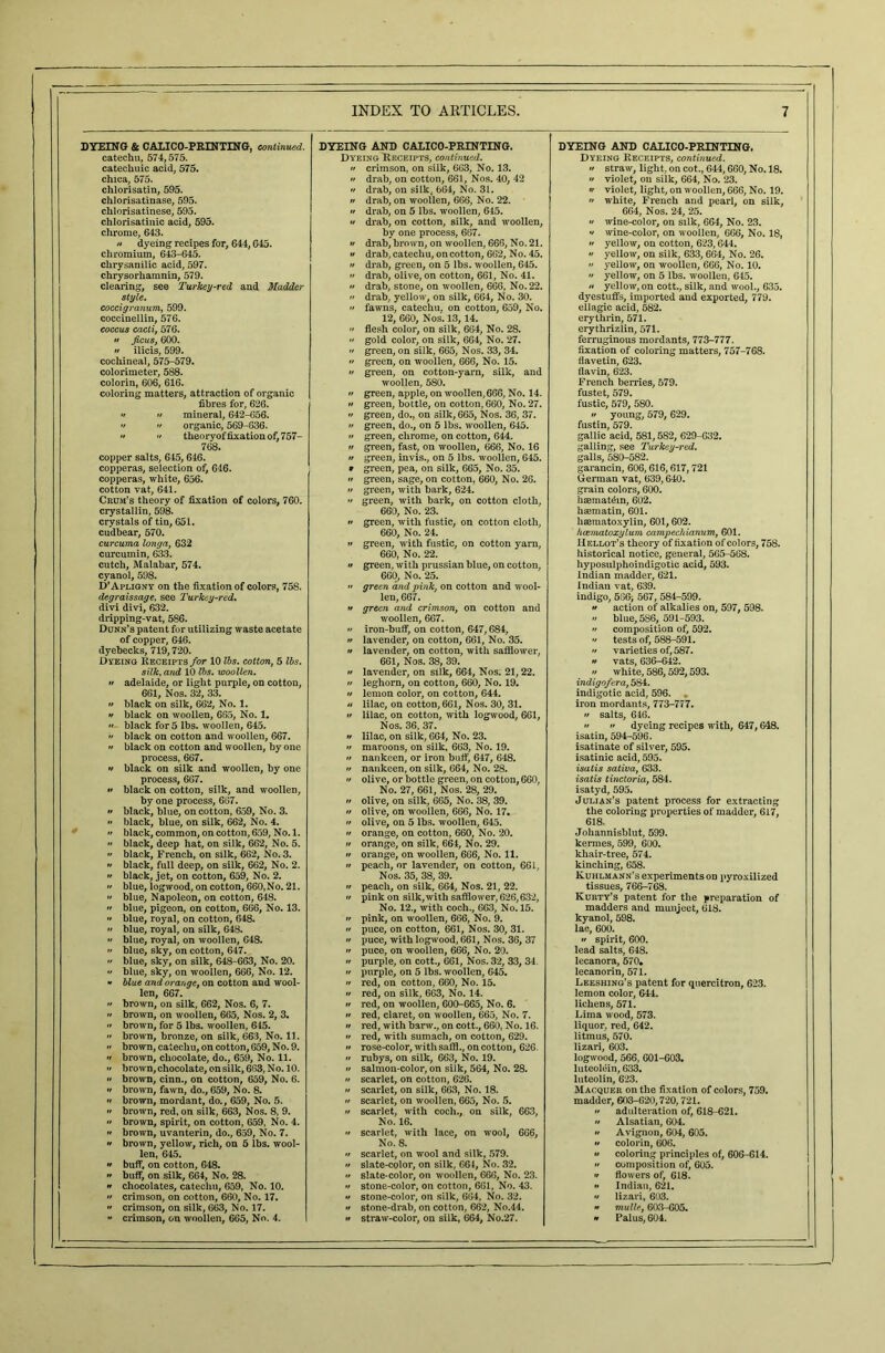 DYEING & CALICO-PRINTING, continued. catechu, 574,575. catechuic acid, 575. chica, 575. chlorisatin, 595. chlorisatinase, 595. chlorisatinese, 595. chlorisatinic acid, 595. chrome, 643. « dyeing recipes for, 644,645. chromium, 643-645. clirysanilic acid, 597. chrysorhamnin, 579. clearing, see Turkey-red and Madder style. coccigranum, 599. coccinellin, 576. coccus cacti, 576.  ficus, 600.  ilicis, 599. cochineal, 575-579. colorimeter, 588. colorin, 606, 616. coloring matters, attraction of organic fibres for, 626.  •• mineral, 642-656.   organic, 569-636. ••  theoryoffixationof,757- 768. copper salts, 645, 646. copperas, selection of, 646. copperas, white, 656. cotton vat, 641. Crum’s theory of fixation of colors, 760. crystallin, 598. crystals of tin, 651. cudbear, 570. curcuma longa, 632 curcumin, 633. cutch, Malabar, 574. cyanol, 598. D’Apligny on the fixation of colors, 758. degraissage, see Turkey-red. divi divi, 632. dripping-vat, 586. Dunn’s patent for utilizing waste acetate of copper, 646. dyehecks, 719,720. Dyeing Receipts for 10 lbs. cotton, 5 lbs. silk, and 10 lbs. woollen. •t adelaide, or light purple, on cotton, 661, Nos. 32, 33. •f black on silk, 662, No. 1. » black on woollen, 665, No. 1.  black for 5 lbs. woollen, 645.  black on cotton and woollen, 667.  black on cotton and woollen, by one process, 667. '/ black on silk and woollen, by one process, 667. » black on cotton, silk, and woollen, by one process, 667.  black, blue, on cotton, 659, No. 3.  black, blue, on silk, 662, No. 4.  black, common, on cotton, 659, No. 1.  black, deep hat, on silk, 662, No. 5.  black, French, on silk, 662, No. 3.  black, full deep, on silk, 662, No. 2. » black, jet, on cotton, 659, No. 2.  blue, logwood, on cotton, 660,No. 21.  blue, Napoleon, on cotton, 648. •• blue, pigeon, on cotton, 666, No. 13.  blue, royal, on cotton, 648.  blue, royal, on silk, 648. » blue, royal, on woollen, 648.  blue, sky, on cotton, 647. •' blue, sky, on silk, 648-663, No. 20.  blue, sky, on woollen, 666, No. 12. « blue and orange, on cotton and wool- len, 667.  brown, on silk, 662, Nos. 6, 7.  brown, on woollen, 665, Nos. 2, 3.  brown, for 5 lbs. woollen, 645.  brown, bronze, on silk, 663, No. 11. •• brown, catechu, on cotton, 659, No. 9.  brown, chocolate, do., 659, No. 11. >f brown, chocolate, on silk, 663, No. 10. •f brown, cinn., on cotton, 659, No. 6. •f brown, fawn, do., 659, No. 8. •t brown, mordant, do., 659, No. 5. •f brown, red, on silk, 663, Nos. 8, 9. •f brown, spirit, on cotton, 659, No. 4. if brown, uvanterin, do., 659, No. 7. •f brown, yellow, rich, on 5 lbs. wool- len, 645.  buff, on cotton, 648. •• buff, on silk, 664, No. 28. n chocolates, catechu, 659, No. 10. •f crimson, on cotton, 660, No. 17. » crimson, on silk, 663, No. 17.  crimson, on woollen, 665, No. 4. DYEING AND CALICO-PRINTING. Dyeing Receipts, continued, ff crimson, on silk, 663, No. 13. n drab, on cotton, 661, Nos. 40, 42 if drab, on silkt 664, No. 31. ff drab, on woollen, 666, No. 22. ft drab, on 5 lbs. woollen, 645. •t drab, on cotton, silk, and woollen, by one process, 667. tf drab, brown, on woollen, 666, No. 21. if drab, catechu, on cotton, 662, No. 45. n drab, green, on 5 lbs. woollen, 645. >f drab, olive, on cotton, 661, No. 41. if drab, stone, on woollen, 666, No. 22. if drab, yellow, on silk, 664, No. 30. •f fawns, catechu, on cotton, 659, No. 12, 660, Nos. 13, 14. 'f flesh color, on silk, 664, No. 28. if gold color, on silk, 664, No. 27. •f green, on silk, 665, Nos. 33, 34. >f green, on woollen, 666, No. 15. ff green, on cotton-yarn, silk, and woollen, 580. if green, apple, on woollen,666, No. 14. •f green, bottle, on cotton, 660, No. 27. >f green, do., on silk, 665, Nos. 36, 37. if green, do., on 5 lbs. woollen, 645. if green, chrome, on cotton, 644. a green, fast, on woollen, 666, No. 16 n green, invis., on 5 lbs. woollen, 645. 9 green, pea, on silk, 665, No. 35. it green, sage, on cotton, 660, No. 26. a green, with bark, 624. >t green, with bark, on cotton cloth, 660, No. 23. ft green, with fustic, on cotton cloth, 660, No. 24. it green, with fustic, on cotton yarn, 660, No. 22. •i green, with prussian blue, on cotton, 660, No. 25. » green and pink, on cotton and wool- len, 667. •t green and crimson, on cotton and woollen, 667. •t iron-buff, on cotton, 647,684, it lavender, on cotton, 661, No. 35. a lavender, on cotton, with safflower, 661, Nos. 38, 39. it lavender, on silk, 664, Nos. 21,22. it leghorn, on cotton, 660, No. 19. it lemon color, on cotton, 644. tf lilac, on cotton, 661, Nos. 30, 31. it lilac, on cotton, with logwood, 661, Nos. 36, 37. it lilac, on silk, 664, No. 23. it maroons, on silk, 663, No. 19. it nankeen, or iron buff, 647, 648. ft nankeen, on silk, 664, No. 28. >t olive, or bottle green, on cotton, 660, No. 27, 661, Nos. 28, 29. it olive, on silk, 665, No. 38, 39. it olive, on woollen, 666, No. 17. •t olive, on 5 lbs. woollen, 645. it orange, on cotton, 660, No. 20. it orange, on silk, 664, No. 29. it orange, on woollen, 666, No. 11. it peach, or lavender, on cotton, 661, Nos. 35, 38, 39. •r peach, on silk, 664, Nos. 21, 22. it pink on silk, with safflower, 626,632, No. 12., with coch., 663, No. 15. it pink, on woollen, 666, No. 9. n puce, on cotton, 661, Nos. 30, 31. it puce, with logwood, 661, Nos. 36, 37 •r puce, on woollen, 666, No. 20. ft purple, on cott., 661, Nos. 32, 33, 34. it purple, on 5 lbs. woollen, 645. •r red, on cotton, 660, No. 15. ft red, on silk, 663, No. 14. a red, on woollen, 600-665, No. 6. it red, claret, on woollen, 665, No. 7. ft red, with barw., on cott., 660, No. 16. •t red, with sumach, on cotton, 629. ft rose-color, with saffl., on cotton, 626. it rubys, on silk, 663, No. 19. •t salmon-color, on silk, 564, No. 28. •i scarlet, on cotton, 626. •f scarlet, on silk, 663, No. 18. it scarlet, on woollen, 665, No. 5. it scarlet, with coch., on silk, 663, No. 16. •f scarlet, with lace, on wool, 666, No. 8. it scarlet, on wool and silk, 579. it slate-color, on silk, 664, No. 32. •t slate-color, on woollen, 666, No. 23. •t stone-color, on cotton, 661, No. 43. ft stone-color, on silk, 664, No. 32. •f stone-drab, on cotton, 662, No.44. it straw-color, on silk, 664, No.27. DYEING AND CALICO-PRINTING. Dyeing Receipts, continued, n straw, light, on cot., 644,660, No. 18. it violet, on silk, 664, No. 23. •r violet, light, on woollen, 666, No. 19. n white, French and pearl, on silk, 664, Nos. 24, 25. •t wine-color, on silk, 664, No. 23. •t wine-color, on woollen, 666, No. 18, ft yellow, on cotton, 623,644. •t yellow, on silk, 633,664, No. 26.  yellow, on woollen, 666, No. 10. •f yellow, on 5 lbs. woollen, 645. ft yellow, on cott., silk, and wool., 635. dyestuffs, imported and exported, 779. ellagic acid, 582. erythrin, 571. erythrizlin, 571. ferruginous mordants, 773-777. fixation of coloring matters, 757-768. flavetin, 623. flavin, 623. French berries, 579. fustet, 579. fustic, 579, 580. ft young, 579, 629. fustin, 579. gallic acid, 581,582, 629-632. galling, see Turkey^red. galls, 580-582. garancin, 606,616,617, 721 German vat, 639,640. grain colors, 600. haemat^in, 602. haematin, 601. lisematoxylin, 601,602. hcematoxylum campechianum, 601. Hellot’s theory of fixation of colors, 758. historical notice, general, 565-568. hyposulphoindigotic acid, 593. Indian madder, 621. Indian vat, 639. indigo, 586) 567, 584-599. ft action of alkalies on, 597, 598.  blue, 586, 591-593. •f composition of, 592. •f tests of, 588-591. if varieties of, 587. « vats, 636-642. // white, 586,592,593. indigofera, 584. indigotic acid, 596. iron mordants, 773-777. ft salts, 646. ft •> dyeing recipes with, 647,648. isatin, 594-596. isatinate of silver, 595. isatinic acid, 595. isatis saliva, 633. isatis t victoria, 584. isatyd, 595. Julian’s patent process for extracting the coloring properties of madder, 617, 618. Johannisblut, 599. kermes, 599, 600. khair-tree, 574. kinching, 658. Kuhlmann’s experiments on pyroxilized tissues, 766-768. Kurty’s patent for the preparation of madders and munjeet, 618. kyanol, 598. lac, 600. if spirit, 600. lead salts, 648. lecanora, 670* lecanorin, 571. Leeshing’s patent for quercitron, 623. lemon color, 644. lichens, 571. Lima wood, 573. liquor, red, 642. litmus, 570. lizari, 603. logwood, 566, 601-603. luteolein, 633. luteolin, 623. Macquer on the fixation of colors, 759. madder, 603-620,720,721. ft adulteration of, 618-621. it Alsatian, 604. tt Avignon, 604, 605. it colorin, 606. */ coloring principles of, 606-614. •t composition of, 605. •t flow ers of, 618. •t Indian, 621. •t lizari, 603. f* mulle, 603-605. •t Palus, 604. ,