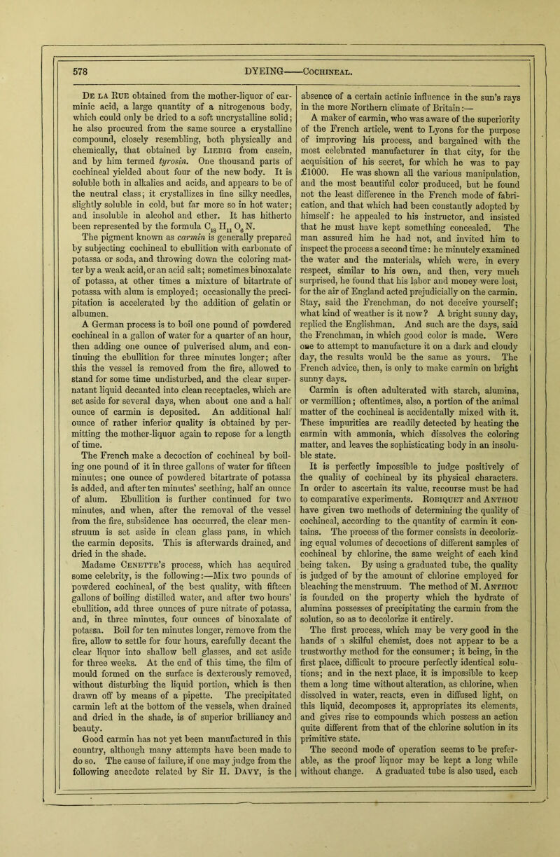 De la Rue obtained from the mother-liquor of car- minic acid, a large quantity of a nitrogenous body, which could only be dried to a soft uncrystalline solid; he also procured from the same source a crystalline compound, closely resembling, both physically and chemically, that obtained by Liebig from casein, and by him termed tyrosin. One thousand parts of cochineal yielded about four of the new body. It is soluble both in alkalies and acids, and appears to be of the neutral class; it crystallizes in fine silky needles, slightly soluble in cold, but far more so in hot water; and insoluble in alcohol and ether. It has hitherto been represented by the formula CJ8 IIn 06 N. The pigment known as carmin is generally prepared by subjecting cochineal to ebullition with carbonate of potassa or soda, and throwing down the coloring mat- ter by a weak acid, or an acid salt; sometimes binoxalate of potassa, at other times a mixture of bitartrate of potassa with alum is employed; occasionally the preci- pitation is accelerated by the addition of gelatin or albumen. A German process is to boil one pound of powdered cochineal in a gallon of water for a quarter of an hour, then adding one ounce of pulverised alum, and con- tinuing the ebullition for three minutes longer; after this the vessel is removed from the fire, allowed to stand for some time undisturbed, and the clear super- natant liquid decanted into clean receptacles, which are set aside for several days, when about one and a half ounce of carmin is deposited. An additional half ounce of rather inferior quality is obtained by per- mitting the mother-liquor again to repose for a length of time. The French make a decoction of cochineal by boil- ing one pound of it in three gallons of water for fifteen minutes; one ounce of powdered bitartrate of potassa is added, and after ten minutes’ seething, half an ounce of alum. Ebullition is further continued for two minutes, and when, after the removal of the vessel from the fire, subsidence has occurred, the clear men- struum is set aside in clean glass pans, in which the carmin deposits. This is afterwards drained, and dried in the shade. Madame Cenette’s process, which has acquired some celebrity, is the following:—Mix two pounds of powdered cochineal, of the best quality, with fifteen gallons of boiling distilled water, and after two hours’ ebullition, add three ounces of pure nitrate of potassa, and, in three minutes, four ounces of binoxalate of potassa. Boil for ten minutes longer, remove from the fire, allow to settle for four hours, carefully decant the clear liquor into shallow bell glasses, and set aside for three weeks. At the end of this time, the film of mould formed on the surface is dexterously removed, without disturbing the liquid portion, which is then drawn off by means of a pipette. The precipitated carmin left at the bottom of the vessels, when drained and dried in the shade, is of superior brilliancy and beauty. Good carmin has not yet been manufactured in this country, although many attempts have been made to do so. The cause of failure, if one may judge from the following anecdote related by Sir H. Davy, is the absence of a certain actinic influence in the sun’s rays in the more Northern climate of Britain A maker of carmin, who was aware of the superiority of the French article, went to Lyons for the purpose of improving his process, and bargained with the most celebrated manufacturer in that city, for the acquisition of his secret, for which he was to pay £1000. He was shown all the various manipulation, and the most beautiful color produced, but he found not the least difference in the French mode of fabri- cation, and that which had been constantly adopted by himself: he appealed to his instructor, and insisted that he must have kept something concealed. The man assured him he had not, and invited him to inspect the process a second time: he minutely examined the water and the materials, which were, in every respect, similar to his own, and then, very much surprised, he found that his labor and money were lost, for the air of England acted prejudicially on the carmin. Stay, said the Frenchman, do not deceive yourself; what kind of weather is it now ? A bright sunny day, replied the Englishman. And such are the days, said the Frenchman, in which good color is made. Were one to attempt to manufacture it on a dark and cloudy day, the results would be the same as yours. The French advice, then, is only to make carmin on bright sunny days. Carmin is often adulterated with starch, alumina, or vermillion; oftentimes, also, a portion of the animal matter of the cochineal is accidentally mixed with it. These impurities are readily detected by heating the carmin with ammonia, which dissolves the coloring matter, and leaves the sophisticating body in an insolu- ble state. It is perfectly impossible to judge positively of the quality of cochineal by its physical characters. In order to ascertain its value, recourse must be had to comparative experiments. Robiquet and Anthou have given two methods of determining the quality of cochineal, according to the quantity of carmin it con- tains. The process of the former consists in decoloriz- ing equal volumes of decoctions of different samples of cochineal by chlorine, the same weight of each kind being taken. By using a graduated tube, the quality is judged of by the amount of chlorine employed for bleaching the menstruum. The method of M. Anthou is founded on the property which the hydrate of alumina possesses of precipitating the carmin from the solution, so as to decolorize it entirely. The first process, which may be very good in the hands of a skilful chemist, does not appear to be a trustworthy method for the consumer; it being, in the first place, difficult to procure perfectly identical solu- tions; and in the next place, it is impossible to keep them a long time without alteration, as chlorine, when dissolved in water, reacts, even in diffused light, on this liquid, decomposes it, appropriates its elements, and gives rise to compounds which possess an action quite different from that of the chlorine solution in its primitive state. The second mode of operation seems to be prefer- able, as the proof liquor may be kept a long while without change. A graduated tube is also used, each