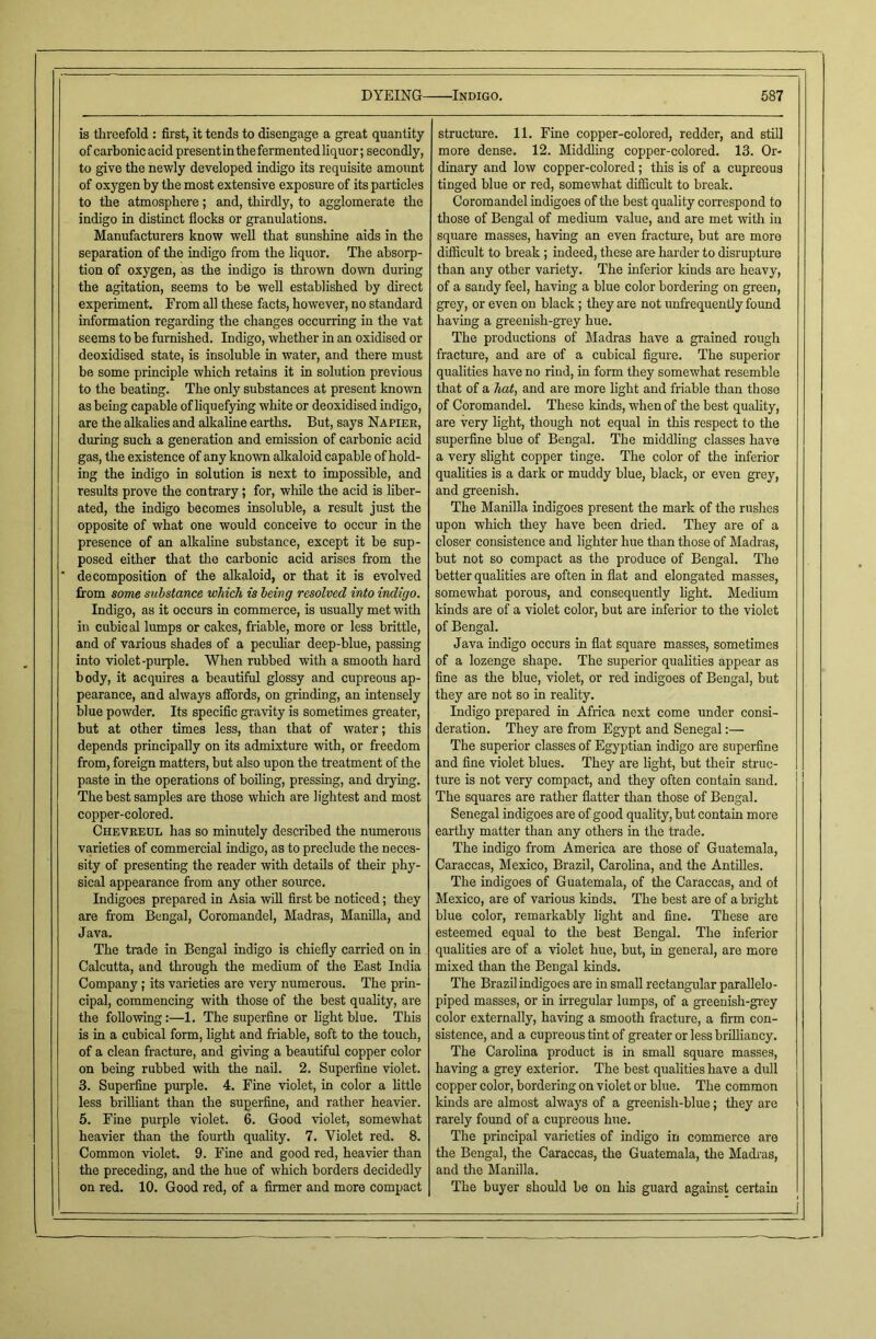 is threefold : first, it tends to disengage a great quantity of carbonic acid present in the fermented liquor; secondly, to give the newly developed indigo its requisite amount of oxygen by the most extensive exposure of its particles to the atmosphere; and, thirdly, to agglomerate the indigo in distinct flocks or granulations. Manufacturers know well that sunshine aids in the separation of the indigo from the liquor. The absorp- tion of oxygen, as the indigo is thrown down during the agitation, seems to be well established by direct experiment. From all these facts, however, no standard information regarding the changes occurring in the vat seems to be furnished. Indigo, whether in an oxidised or deoxidised state, is insoluble in water, and there must be some principle which retains it in solution previous to the beating. The only substances at present known as being capable of liquefying white or deoxidised indigo, are the alkalies and alkaline earths. But, says Napier, during such a generation and emission of carbonic acid gas, the existence of any known alkaloid capable of hold- ing the indigo in solution is next to impossible, and results prove the contrary; for, while the acid is liber- ated, the indigo becomes insoluble, a result just the opposite of what one would conceive to occur in the presence of an alkaline substance, except it be sup- posed either that the carbonic acid arises from the decomposition of the alkaloid, or that it is evolved from some substance which is being resolved into indigo. Indigo, as it occurs in commerce, is usually met with in cubical lumps or cakes, friable, more or less brittle, and of various shades of a peculiar deep-blue, passing into violet-purple. When rubbed with a smooth hard body, it acquires a beautiful glossy and cupreous ap- pearance, and always affords, on grinding, an intensely blue powder. Its specific gravity is sometimes greater, but at other times less, than that of water; this depends principally on its admixture with, or freedom from, foreign matters, but also upon the treatment of the paste in the operations of boiling, pressing, and drying. The best samples are those which are lightest and most copper-colored. Chevreul has so minutely described the numerous varieties of commercial indigo, as to preclude the neces- sity of presenting the reader with details of their phy- sical appearance from any other source. Indigoes prepared in Asia will first be noticed; they are from Bengal, Coromandel, Madras, Manilla, and Java. The trade in Bengal indigo is chiefly carried on in Calcutta, and through the medium of the East India Company; its varieties are very numerous. The prin- cipal, commencing with those of the best quality, are the following:—1. The superfine or light blue. This is in a cubical form, light and friable, soft to the touch, of a clean fracture, and giving a beautiful copper color on being rubbed with the nail. 2. Superfine violet. 3. Superfine purple. 4. Fine violet, in color a little less brilliant than the superfine, and rather heavier. 5. Fine purple violet. 6. Good violet, somewhat heavier than the fourth quality. 7. Violet red. 8. Common violet. 9. Fine and good red, heavier than the preceding, and the hue of which borders decidedly on red. 10. Good red, of a firmer and more compact structure. 11. Fine copper-colored, redder, and still more dense. 12. Middling copper-colored. 13. Or- dinary and low copper-colored; this is of a cupreous tinged blue or red, somewhat difficult to break. Coromandel indigoes of the best quality correspond to those of Bengal of medium value, and are met with in square masses, having an even fracture, but are more difficult to break; indeed, these are harder to disrupture than any other variety. The inferior kinds are heavy, of a sandy feel, having a blue color bordering on green, grey, or even on black; they are not unfrequently found having a greenish-grey hue. The productions of Madras have a grained rough fracture, and are of a cubical figure. The superior qualities have no ritid, in form they somewhat resemble that of a hat, and are more light and friable than those of Coromandel. These kinds, when of the best quality, are very light, though not equal in this respect to the superfine blue of Bengal. The middling classes have a very slight copper tinge. The color of the inferior qualities is a dark or muddy blue, black, or even grey, and greenish. The Manilla indigoes present the mark of the rushes upon which they have been dried. They are of a closer consistence and lighter hue than those of Madras, but not so compact as the produce of Bengal. The better qualities are often in flat and elongated masses, somewhat porous, and consequently light. Medium kinds are of a violet color, but are inferior to the violet of Bengal. Java indigo occurs in flat square masses, sometimes of a lozenge shape. The superior qualities appear as fine as the blue, violet, or red indigoes of Bengal, but they are not so in reality. Indigo prepared in Africa next come under consi- deration. They are from Egypt and Senegal:— The superior classes of Egyptian indigo are superfine and fine violet blues. They are light, but their struc- ture is not very compact, and they often contain sand. The squares are rather flatter than those of Bengal. Senegal indigoes are of good quality, but contain more earthy matter than any others in the trade. The indigo from America are those of Guatemala, Caraccas, Mexico, Brazil, Carolina, and the Antilles. The indigoes of Guatemala, of the Caraccas, and of Mexico, are of various kinds. The best are of a bright blue color, remarkably light and fine. These are esteemed equal to the best Bengal. The inferior qualities are of a violet hue, but, in general, are more mixed than the Bengal kinds. The Brazil indigoes are in small rectangular parallele- piped masses, or in irregular lumps, of a greenish-grey color externally, having a smooth fracture, a firm con- sistence, and a cupreous tint of greater or less brilliancy. The Carolina product is in small square masses, having a grey exterior. The best qualities have a dull copper color, bordering on violet or blue. The common lands are almost always of a greenish-blue; they are rarely found of a cupreous hue. The principal varieties of indigo in commerce are the Bengal, the Caraccas, the Guatemala, the Madras, and the Manilla. The buyer should be on his guard against certain