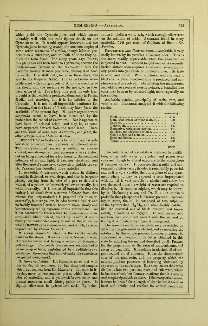 •which yields the Cyrenaic juice, and which agrees tolerably well with the rude figures struck on the Oyrenian coins. It would appear, however, that the Cyrenaic juice becoming scarce, the ancients employed some other substance of similar, though inferior, pro- perties as a substitute, and to both of these they ap- plied the term laser. For many years, says Pliny, this plant has not been found in Cyrenaica, because the publicans—or farmers of the taxes—who rent the pastures, finding it more profitable, destroy it as food for cattle. One stalk only, found in these days, was sent to the Emperor Nero. It may be known when cattle meet with young shoots of it, by the sleeping of the sheep, and the sneezing of the goats, when they have eaten of it. For a long time past the only laser brought is that which is produced abundantly in Persia, Media, and America, but it is far inferior to the Cyrenaic. It is not at all improbable, continues Dr. Pereira, that the laser of Persia may have been the asafoetida of the present day. Murray says the word asafeetida seems to have been introduced by the monks into the school of Salernum. But it appears to have been of oriental origin, and may be, as some have suspected, derived from the word laser. There are two kinds of assa, says Avicenna, one fetid, the other odoriferous.—Materia Medica. Description.—Asafoetida is found in irregular yel- lowish or pinkish-brown fragments, of different sizes. The newly-fractured surface is whitish or cream- colored, semi-transparent, and possesses a waxy lustre; but on being subjected for a few hours to the combined influence of air and light, it becomes violet-red, and after the lapse of some days, yellowish or pinkish-brown. Dr. Pereira has described three varieties:— 1. Asafoetida in the tear, which occurs in distinct, roundish, flattened, or oval drops, and also in irregular pieces, varying from the size of a pea to that of a walnut, of a yellow or brownish-yellow externally, but white internally. It is not at all improbable that this variety is obtained from a source different from that whence the lump asafoetida is procured; for its color, externally, is more yellow, its odor is much feebler, and its freshly-fractured surface becomes more slowly and less intensely red by exposure to the atmosphere. As it has considerable resemblance to arrwtwniacum in the tear—with which, indeed, except by its odor, it might readily be confounded—may it not be the substance which Olivier calls ammoniacum, and which, he says, is produced by Ferula Persica? 2. Lump asafoetida, which is the variety usually found in the shops. It occurs in variable-sized masses, of irregular forms, and having a reddish or brownish- yellow tinge. Frequently these masses are observed to be made up of tears, agglutinated by a reddish-brown substance; these form that kind of asafoetida sometimes designated amygdaloid. 3. Stony asafeetida. Dr. Pereira never met with this in English commerce, but has described samples which he received from Dr. Martiny : It occurs in ir- regular, more or less angular, pieces, which have the odor of asafoetida, and a yellowish-brown color, and present numerous small shining points or plates. It slightly effervesces in hydrochloric acid. By incine- ration it yields a white ash, which strongly effervesces on the addition of acids. Angelini found in stony asafoetida 51'9 per cent, of s'ulphate of lime.—Dr. Pereira. Properties and Composition.—Asafoetida is very easily known by its peculiar alliaceous odor. This is the more readily appreciable when the gum-resin is subjected to heat. Exposed to light and air, its recently broken surface soon acquires a red color, which gradu- ally passes into yellowish or pinkish-brown. Its taste is acrid and bitter. With sulphuric acid and heat it blackens; a dark, blood-red fluid is produced, and sul- phurous acid is evolved. On diluting the menstruum, aDd adding an excess of caustic potassa, a beautiful blue color may be seen by reflected light, more especially on the surface. Asafoetida consists principally of resin, gum, and volatile oil. Brandes analysed it with the following results Centesimally. Resin,.,... 48-5 Gum, with traces of saline matters 19-0 Bassorin, 6 4 Volatile oil, 4-5 Extractive, with saline matters, 1-4 Sulphate and carbonate of lime, 9-3 Oxide of iron and alumina, 04 Sand and lignin, 4-5 Water, 6-0 100-0 The volatile oil of asafoetida is prepared by distilla- tion, either with water or alcohol, and passes over colorless, though by a brief exposure to the atmosphere it becomes yellow. It possesses first a mild, and sub- sequently a bitter taste ; its odor is remarkably powerful, and as it is very volatile, the atmosphere of any apart- ment where it may be exposed is soon impregnated with it. It is very soluble in alcohol and ether, but two thousand times its weight of water are required to dissolve it. It contains sulphur, which may be known by its blackening silver, and Dr. Pereira thinks it probable that phosphorus is likewise present. Accord- ing to some, the oil is composed of two sulphides of the hydrocarbon, C]2 Hu, and when freshly distilled, like the essential oils of black mustard and horse- radish, it contains no oxygen. It acquires an acid reaction from continued contact with the air, and on boiling it, sulphide of hydrogen is disengaged. The resinous matter of asafoetida may be isolated by digesting the gum-resin in alcohol, and evaporating the solution; by this simple process, however, it cannot be considered as pure, and it is better obtained in this state by adopting the method described by M. Picard for the preparation of the resin of ammoniacum, and given at page 321. It is soluble in alcohol, oil of tur- pentine, and oil of almonds. It has the characteristic odor of the gum-resin, and the property which the natural product possesses of becoming violet-red by exposure to the sun’s rays. Brandes states that ether divides it into two portions, resin and sub-resin, which he has described; but Johnston affirms that it is readily and completely soluble in ether. Like many other resins, it must be heated for a length of time before it becomes hard and brittle, and reaches its normal condition.