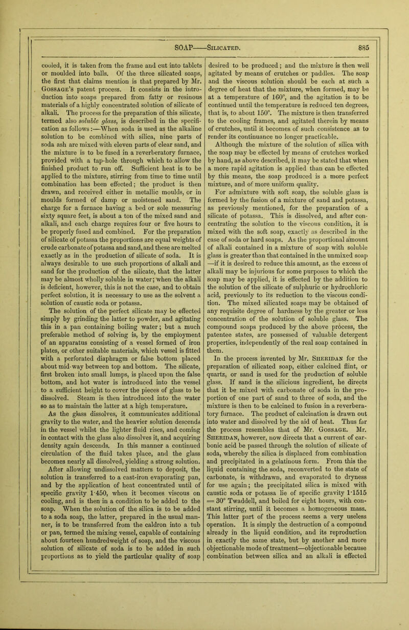 cooled, it is taken from the frame and cut into tablets or moulded into balls. Of the three silicated soaps, the first that claims mention is that prepared by Mr. Gossage’s patent process. It consists in the intro- duction into soaps prepared from fatty or resinous materials of a highly concentrated solution of silicate of alkali. The process for the preparation of this silicate, termed also soluble glass, is described in the specifi- cation as follows :—When soda is used as the alkaline solution to be combined with silica, nine parts of soda ash are mixed with eleven parts of clear sand, and the mixture is to be fused in a reverberatory furnace, provided with a tap-hole through which to allow the finished product to run off. Sufficient heat is to be applied to the mixture, stirring from time to time until combination has been effected; the product is then drawn, and received either in metallic moulds, or in moulds formed of damp or moistened sand. The charge for a furnace having a bed or sole measuring sixty square feet, is about a ton of the mixed sand and alkali, and each charge requires four or five hours to be properly fused and combined. For the preparation of silicate of potassa the proportions are equal weights of crude carbonate of potassa and sand, and these are melted exactly as in the production of silicate of soda. It is always desirable to use such proportions of alkali and sand for the production of the silicate, that the latter may be almost wholly soluble in water; when the alkali is deficient, however, this is not the case, and to obtain perfect solution, it is necessary to use as the solvent a solution of caustic soda or potassa. The solution of the perfect silicate may be effected simply by grinding the latter to powder, and agitating this in a pan containing boiling water; but a much preferable method of solving is, by the employment of an apparatus consisting of a vessel formed of iron plates, or other suitable materials, which vessel is fitted with a perforated diaphragm or false bottom placed about mid-way between top and bottom. The silicate, first broken into small lumps, is placed upon the false bottom, and hot water is introduced into the vessel to a sufficient height to cover the pieces of glass to be dissolved. Steam is then introduced into the water so as to maintain the latter at a high temperature. As the glass dissolves, it communicates additional gravity to the water, and the heavier solution descends in the vessel whilst the lighter fluid rises, and coming in contact with the glass also dissolves it, and acquiring density again descends. In this manner a continued circulation of the fluid takes place, and the glass becomes nearly all dissolved, yielding a strong solution. After allowing undissolved matters to deposit, the solution is transferred to a cast-iron evaporating pan, and by the application of heat concentrated until of specific gravity 1-450, when it becomes viscous on cooling, and is then in a condition to be added to the soap. When the solution of the silica is to be added to a soda soap, the latter, prepared in the usual man- ner, is to be transferred from the caldron into a tub or pan, termed the mixing vessel, capable of containing about fourteen hundredweight of soap, and the viscous solution of silicate of soda is to be added in such proportions as to yield the particular quality of soap desired to be produced; and the mixture is then well agitated by means of crutches or paddles. The soap and the viscous solution should be each at such a degree of heat that the mixture, when formed, may be at a temperature of 160°, and the agitation is to bo continued until the temperature is reduced ten degrees, that is, to about 150°. The mixture is then transferred to the cooling frames, and agitated therein by means of crutches, until it becomes of such consistence as to render its continuance no longer practicable. Although the mixture of the solution of silica with the soap may be effected by means of crutches worked by hand, as above described, it may be stated that when a more rapid agitation is applied than can be effected by this means, the soap produced is a more perfect mixture, and of more uniform quality. For admixture with soft soap, the soluble glass is formed by the fusion of a mixture of sand and potassa, as previously mentioned, for the preparation of a silicate of potassa. This is dissolved, and after con- centrating the solution to the viscous condition, it is mixed with the soft soap, exactly as described in the case of soda or hard soaps. As the proportional amount of alkali contained in a mixture of soap with soluble glass is greater than that contained in the unmixed soap —if it is desired to reduce this amount, as the excess of alkali may be injurious for some purposes to which the soap may be applied, it is effected by the addition to the solution of the silicate of sulphuric or hydrochloric acid, previously to its reduction to the viscous condi- tion. The mixed silicated soaps may be obtained of any requisite degree of hardness by the greater or less concentration of the solution of soluble glass. The compound soaps produced by the above process, the patentee states, are possessed of valuable detergent properties, independently of the real soap contained in them. In the process invented by Mr. Sheridan for the preparation of silicated soap, either calcined flint, or quartz, or sand is used for the production of soluble glass. If sand is the silicious ingredient, he directs that it be mixed with carbonate of soda in the pro- portion of one part of sand to three of soda, and the mixture is then to be calcined to fusion in a reverbera- tory furnace. The product of calcination is drawn out into water and dissolved by the aid of heat. Thus far the process resembles that of Mr. Gossage. Mr. Sheridan, however, now directs that a current of car- bonic acid be passed through the solution of silicate of soda, whereby the silica is displaced from combination and precipitated in a gelatinous form. From this the liquid containing the soda, reconverted to the state of carbonate, is withdrawn, and evaporated to dryness for use again; the precipitated silica is mixed with caustic soda or potassa lie of specific gravity 1-1515 = 30° Twaddell, and boiled for eight hours, with con- stant stirring, until it becomes a homogeneous mass. This latter part of the process seems a very useless operation. It is simply the destruction of a compound already in the liquid condition, and its reproduction in exactly the same state, but by another and more objectionable mode of treatment—objectionable because combination between silica and an alkali is effected