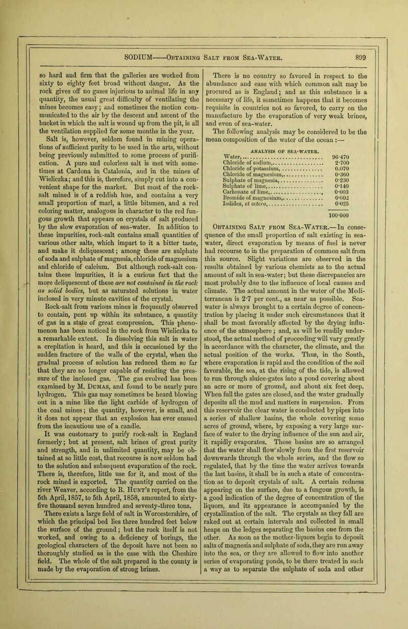 so hard and firm that the galleries are worked from sixty to eighty feet broad without danger. As the rock gives off no gases injurious to animal life in any quantity, the usual great difficulty of ventilating the mines becomes easy; and sometimes the motion com- municated to the air by the descent and ascent of the bucket in which the salt is wound up from the pit, is all the ventilation supplied for some months in the year. Salt is, however, seldom found in mining opera- tions of sufficient purity to be used in the arts, without being previously submitted to some process of purifi- cation. A pure and colorless salt is met with some- times at Cardona in Catalonia, and in the mines of Wieliczka; and this is, therefore, simply cut into a con- venient shape for the market. But most of the rock- salt mined is of a reddish hue, and contains a very small proportion of marl, a little bitumen, and a red coloring matter, analogous in character to the red fun- gous growth that appears on crystals of salt produced by the slow evaporation of sea-water. In addition to these impurities, rock-salt contains small quantities of various other salts, which impart to it a bitter taste, and make it deliquescent; among these are sulphate of soda and sulphate of magnesia, chloride of magnesium and chloride of calcium. But although rock-salt con- tains these impurities, it is a curious fact that the more deliquescent of these are not contained in the rock as solid bodies, but as saturated solutions in water inclosed in very minute cavities of the crystal. Rock-salt from various mines is frequently observed to contain, pent up within its substance, a quantity of gas in a state of great compression. This pheno- menon has been noticed in the rock from Wieliczka to a remarkable extent. In dissolving this salt in water a crepitation is heard, and this is occasioned by the sudden fracture of the walls of the crystal, when the gradual process of solution has reduced them so far that they are no longer capable of resisting the pres- sure of the inclosed gas. The gas evolved has been examined by M. Dumas, and found to be nearly pure hydrogen. This gas may sometimes be heard blowing out in a mine like the light carbide of hydrogen of the coal mines; the quantity, however, is small, and it does not appear that an explosion has ever ensued from the incautious use of a candle. It was customary to purify rock-salt in England formerly; but at present, salt brines of great purity and strength, and in unlimited quantity, may be ob- tained at so little cost, that recourse is now seldom had to the solution and subsequent evaporation of the rock. There is, therefore, little use for it, and most of the rock mined is exported. The quantity carried on the river Weaver, according to R. Hunt’s report, from the 5th April, 1857, to 5th April, 1858, amounted to sixty- five thousand seven hundred and seventy-three tons. There exists a large field of salt in Worcestershire, of which the principal bed lies three hundred feet below the surface of the ground; but the rock itself is not worked, and owing to a deficiency of borings, the geological characters of the deposit have not been so thoroughly studied as is the case with the Cheshire field. The whole of the salt prepared in the county is made by the evaporation of strong brines. There is no country so favored in respect to the abundance and ease with which common salt may be procured as is England; and as this substance is a necessary of life, it sometimes happens that it becomes requisite in countries not so favored, to carry on the manufacture by the evaporation of very weak brines, and even of sea-water. The following analysis may be considered to be the mean composition of the water of the ocean :— ANALYSIS OF SEA-WATEK. Water, 96-470 Chloride of sodium, 2-700 Chloride of potassium, 0.070 Chloride of magnesium, 0-360 Sulphate of magnesia, 0-230 Sulphate of lime, 0-140 Carbonate of lime, , 0-003 Bromide of magnesium, 0-002 Iodides, et cetera 0-025 100-000 Obtaining Salt from Sea-Water.—In conse- quence of the small proportion of salt existing in sea- water, direct evaporation by means of fuel is never had recourse to in the preparation of common salt from this source. Slight variations are observed in the results obtained by various chemists as to the actual amount of salt in sea-water; but these discrepancies are most probably due to the influence of local causes and climate. The actual amount in the water of the Medi- terranean is 2-7 per cent., as near as possible. Sea- water is always brought to a certain degree of concen- tration by placing it under such circumstances that it shall be most favorably affected by the drying influ- ence of the atmosphere ; and, as will be readily under- stood, the actual method of proceeding will vary greatly in accordance with the character, the climate, and the actual position of the works. Thus, in the South, where evaporation is rapid and the condition of the soil favorable, the sea, at the rising of the tide, is allowed to run through sluice-gates into a pond covering about an acre or more of ground, and about six feet deep. When full the gates are closed, and the water gradually deposits all the mud and matters in suspension. From this reservoir the clear water is conducted by pipes into a series of shallow basins, the whole covering some acres of ground, where, by exposing a very large sur- face of water to the drying influence of the sun and air, it rapidly evaporates. These basins are so arranged that the water shall flow' slowly from the first reservoir downwards through the whole series, and the flow so regulated, that by the time the water arrives towards the last basins, it shall be in such a state of concentra- tion as to deposit crystals of salt. A certain redness appearing on the surface, due to a fungous growth, is a good indication of the degree of concentration of the liquors, and its appearance is accompanied by the crystallization of the salt. The crystals as they fall are raked out at certain intervals and collected in small heaps on the ledges separating the basins one from the other. As soon as the mother-liquors begin to deposit salts of magnesia and sulphate of soda, they are run away into the sea, or they are allowed to flow into another series of evaporating ponds, to be there treated in such a way as to separate the sulphate of soda and other