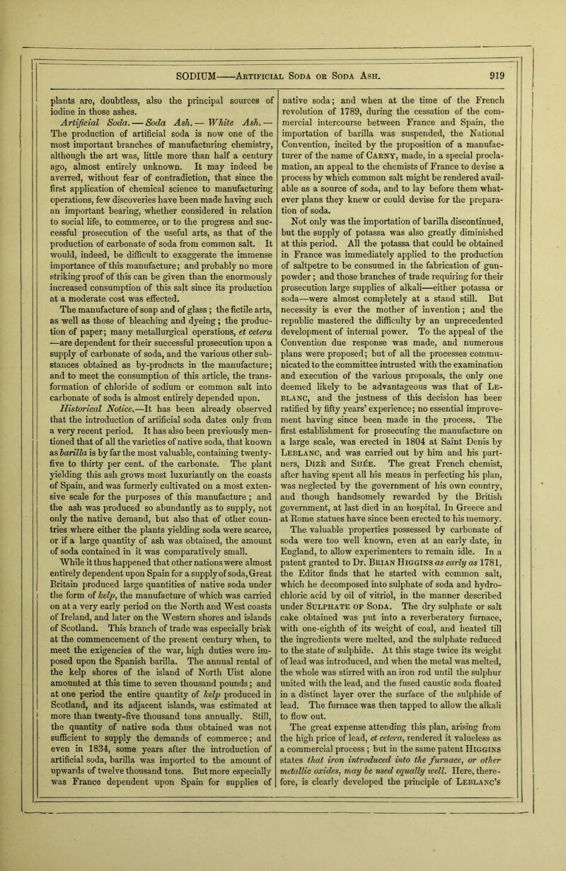 plants are, doubtless, also the principal sources of iodine in those ashes. Artificial Soda. — Soda Asli.— White Ash.— The production of artificial soda is now one of the most important branches of manufacturing chemistry, although the art was, little more than half a century ago, almost entirely unknown. It may indeed be averred, without fear of contradiction, that since the first application of chemical science to manufacturing operations, few discoveries have been made having such an important bearing, whether considered in relation to social life, to commerce, or to the progress and suc- cessful prosecution of the useful arts, as that of the production of carbonate of soda from common salt. It would, indeed, he difficult to exaggerate the immense importance of this manufacture; and probably no more striking proof of this can he given than the enormously increased consumption of this salt since its production at a moderate cost was effected. The manufacture of soap and of glass ; the fictile arts, as well as those of bleaching and dyeing; the produc- tion of paper; many metallurgical operations, et cetera —are dependent for their successful prosecution upon a supply of carbonate of soda, and the various other sub- stances obtained as by-products in the manufacture; and to meet the consumption of this article, the trans- formation of chloride of sodium or common salt into carbonate of soda is almost entirely depended upon. Historical Notice.—It has been already observed that the introduction of artificial soda dates only from a very recent period. It has also been previously men- tioned that of all the varieties of native soda, that known as barilla is by far the most valuable, containing twenty- five to thirty per cent, of the carbonate. The plant yielding this ash grows most luxuriantly on the coasts of Spain, and was formerly cultivated on a most exten- sive scale for the purposes of this manufacture; and the ash was produced so abundantly as to supply, not only the native demand, but also that of other coun- tries where either the plants yielding soda were scarce, or if a large quantity of ash was obtained, the amount of soda contained in it was comparatively small. While it thus happened that other nations were almost entirely dependent upon Spain for a supply of soda, Great Britain produced large quantities of native soda under the form of kelp, the manufacture of which was carried on at a very early period on the North and West coasts of Ireland, and later on the Western shores and islands of Scotland. This branch of trade was especially brisk at the commencement of the present century when, to meet the exigencies of the war, high duties were im- posed upon the Spanish barilla. The annual rental of the kelp shores of the island of North Uist alone amounted at this time to seven thousand pounds; and at one period the entire quantity of kelp produced in Scotland, and its adjacent islands, was estimated at more than twenty-five thousand tons annually. Still, the quantity of native soda thus obtained was not sufficient to supply the demands of commerce; and even in 1834, some years after the introduction of artificial soda, barilla was imported to the amount of upwards of twelve thousand tons. But more especially was France dependent upon Spain for supplies of native soda; and when at the time of the French revolution of 1789, during the cessation of the com- mercial intercourse between France and Spain, the importation of barilla was suspended, the National Convention, incited by the proposition of a manufac- turer of the name of Carny, made, in a special procla- mation, an appeal to the chemists of France to devise a process by which common salt might be rendered avail- able as a source of soda, and to lay before them what- ever plans they knew or could devise for the prepara- tion of soda. Not only was the importation of barilla discontinued, but the supply of potassa was also greatly diminished at this period. All the potassa that could be obtained in France was immediately applied to the production of saltpetre to he consumed in the fabrication of gun- powder ; and those branches of trade requiring for their prosecution large supplies of alkali—either potassa or soda—were almost completely at a stand still. But necessity is ever the mother of invention; and the republic mastered the difficulty by an unprecedented development of internal power. To the appeal of the Convention due response was made, and numerous plans were proposed; but of all the processes commu- nicated to the committee intrusted with the examination and execution of the various proposals, the only one deemed likely to be advantageous was that of Le- blanc, and the justness of this decision has been ratified by fifty years’ experience; no essential improve- ment having since been made in the process. The first establishment for prosecuting the manufacture on a large scale, was erected in 1804 at Saint Denis by Leblanc, and was carried out by him and his part- ners, Dizk and ShAe. The great French chemist, after having spent all his means in perfecting his plan, was neglected by the government of his own country, and though handsomely rewarded by the British government, at last died in an hospital. In Greece and at Home statues have since been erected to his memory. The valuable properties possessed by carbonate of soda were too well known, even at an early date, in England, to allow experimenters to remain idle. In a patent granted to Dr. Brian Higgins as early as 1781, the Editor finds that he started with common salt, which he decomposed into sulphate of soda and hydro- chloric acid by oil of vitriol, in the manner described under Sulphate of Soda. The dry sulphate or salt cake obtained was put into a reverberatory furnace, with one-eighth of its weight of coal, and heated till the ingredients were melted, and the sulphate reduced to the state of sulphide. At this stage twice its weight of lead was introduced, and when the metal was melted, the whole was stirred with an iron rod until the sulphur united with the lead, and the fused caustic soda floated in a distinct layer over the surface of the sulphide of lead. The furnace was then tapped to allow the alkali to flow out. The great expense attending this plan, arising from the high price of lead, et cetera, rendered it valueless as a commercial process ; but in the same patent Higgins states that iron introduced into the furnace, or other metallic oxides, may be used equally well. Here, there- fore, is clearly developed the principle of Leblanc’s