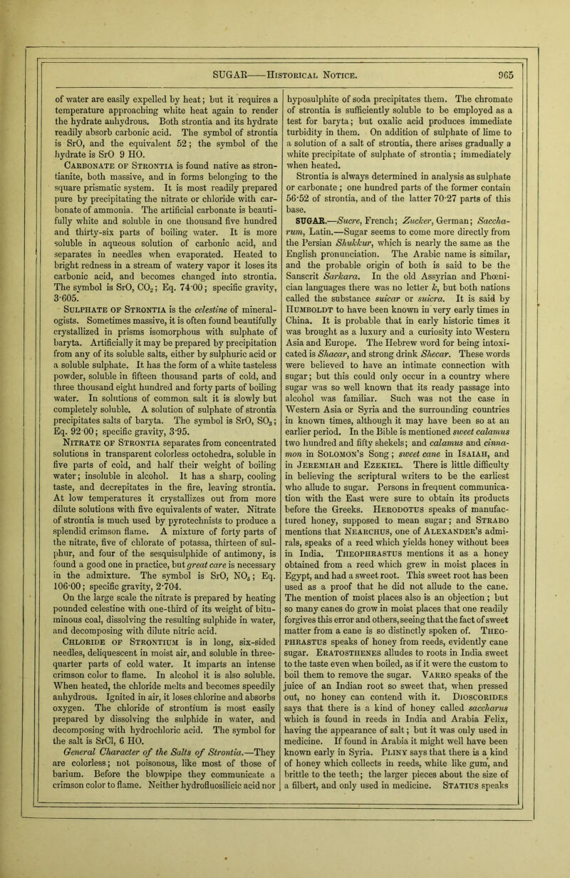 of water are easily expelled by heat; but it requires a temperature approaching white heat again to render the hydrate anhydrous. Both strontia and its hydrate readily absorb carbonic acid. The symbol of strontia is SrO, and the equivalent 52; the symbol of the hydrate is SrO 9 HO. Carbonate of Strontia is found native as stron- tianite, both massive, and in forms belonging to the square prismatic system. It is most readily prepared pure by precipitating the nitrate or chloride with car- bonate of ammonia. The artificial carbonate is beauti- fully white and soluble in one thousand five hundred and thirty-six parts of boiling water. It is more soluble in aqueous solution of carbonic acid, and separates in needles when evaporated. Heated to bright redness in a stream of watery vapor it loses its carbonic acid, and becomes changed into strontia. The svmbol is SrO, C02; Eq. 74 00; specific gravity, 3-605' Sulphate of Strontia is the celestine of mineral- ogists. Sometimes massive, it is often found beautifully crystallized in prisms isomorphous with sulphate of baryta. Artificially it may be prepared by precipitation from any of its soluble salts, either by sulphuric acid or a soluble sulphate. It has the form of a white tasteless powder, soluble in fifteen thousand parts of cold, and three thousand eight hundred and forty parts of boiling water. In solutions of common salt it is slowly but completely soluble. A solution of sulphate of strontia precipitates salts of baryta. The symbol is SrO, S03; Eq. 92 00; specific gravity, 3'95. Nitrate of Strontia separates from concentrated solutions in transparent colorless octohedra, soluble in five parts of cold, and half their weight of boiling water; insoluble in alcohol. It has a sharp, cooling taste, and decrepitates in the fire, leaving strontia. At low temperatures it crystallizes out from more dilute solutions with five equivalents of water. Nitrate of strontia is much used by pyrotechnists to produce a splendid crimson flame. A mixture of forty parts of the nitrate, five of chlorate of potassa, thirteen of sul- phur, and four of the sesquisulphide of antimony, is found a good one in practice, but great care is necessary in the admixture. The symbol is SrO, NOfi; Eq. 106-00; specific gravity, 2-704. On the large scale the nitrate is prepared by heating pounded celestine with one-third of its weight of bitu- minous coal, dissolving the resulting sulphide in water, and decomposing with dilute nitric acid. Chloride of Strontium is in long, six-sided needles, deliquescent in moist air, and soluble in three- quarter parts of cold water. It imparts an intense crimson color to flame. In alcohol it is also soluble. When heated, the chloride melts and becomes speedily anhydrous. Ignited in air, it loses chlorine and absorbs oxygen. The chloride of strontium is most easily prepared by dissolving the sulphide in water, and decomposing with hydrochloric acid. The symbol for the salt is SrCl, 6 HO. General Character of the Salts of Strontia.—They are colorless; not poisonous, like most of those of barium. Before the blowpipe they communicate a crimson color to flame. Neither hydrofluosilicic acid nor hyposulphite of soda precipitates them. The chromate of strontia is sufficiently soluble to be employed as a test for baryta; but oxalic acid produces immediate turbidity in them. On addition of sulphate of lime to a solution of a salt of strontia, there arises gradually a white precipitate of sulphate of strontia; immediately when heated. Strontia is always determined in analysis as sulphate or carbonate ; one hundred parts of the former contain 56-52 of strontia, and of the latter 70-27 parts of this base. SUGAR.—Sucre, French; Zacker, German; Saccha- rum, Latin.—Sugar seems to come more directly from the Persian Shukkur, which is nearly the same as the English pronunciation. The Arabic name is similar, and the probable origin of both is said to be the Sanscrit Sarkara. In the old Assyrian and Phoeni- cian languages there was no letter k, but both nations called the substance suicar or suicra. It is said by Humboldt to have been known in very early times in China. It is probable that in early historic times it was brought as a luxury and a curiosity into Western Asia and Europe. The Hebrew word for being intoxi- cated is Shacar, and strong drink Shecar. These words were believed to have an intimate connection with sugar; but this could only occur in a country where sugar was so well known that its ready passage into alcohol was familiar. Such was not the case in Western Asia or Syria and the surrounding countries in known times, although it may have been so at an earlier period. In the Bible is mentioned sweet calamus two hundred and fifty shekels; and calamus and cinna- mon in Solomon’s Song; sweet cane in Isaiah, and in Jeremiah and Ezekiel. There is little difficulty in believing the scriptural writers to be the earliest who allude to sugar. Persons in frequent communica- tion with the East were sure to obtain its products before the Greeks. Herodotus speaks of manufac- tured honey, supposed to mean sugar; and Strabo mentions that Nearchus, one of Alexander’s admi- rals, speaks of a reed which yields honey without bees in India. Theophrastus mentions it as a honey obtained from a reed which grew in moist places in Egypt, and had a sweet root. This sweet root has been used as a proof that he did not allude to the cane. The mention of moist places also is an objection ; but so many canes do grow in moist places that one readily forgives this error and others, seeing that the fact of sweet matter from a cane is so distinctly spoken of. Theo- phrastus speaks of honey from reeds, evidently cane sugar. Eratosthenes alludes to roots in India sweet to the taste even when boiled, as if it were the custom to boil them to remove the sugar. Varro speaks of the juice of an Indian root so sweet that, when pressed out, no honey can contend with it. Dioscorides says that there is a kind of honey called saccharus which is found in reeds in India and Arabia Felix, having the appearance of salt; but it was only used in medicine. If found in Arabia it might well have been known early in Syria. Pliny says that there is a kind of honey which collects in reeds, white like gum', and brittle to the teeth; the larger pieces about the size of a filbert, and only used in medicine. Statius speaks