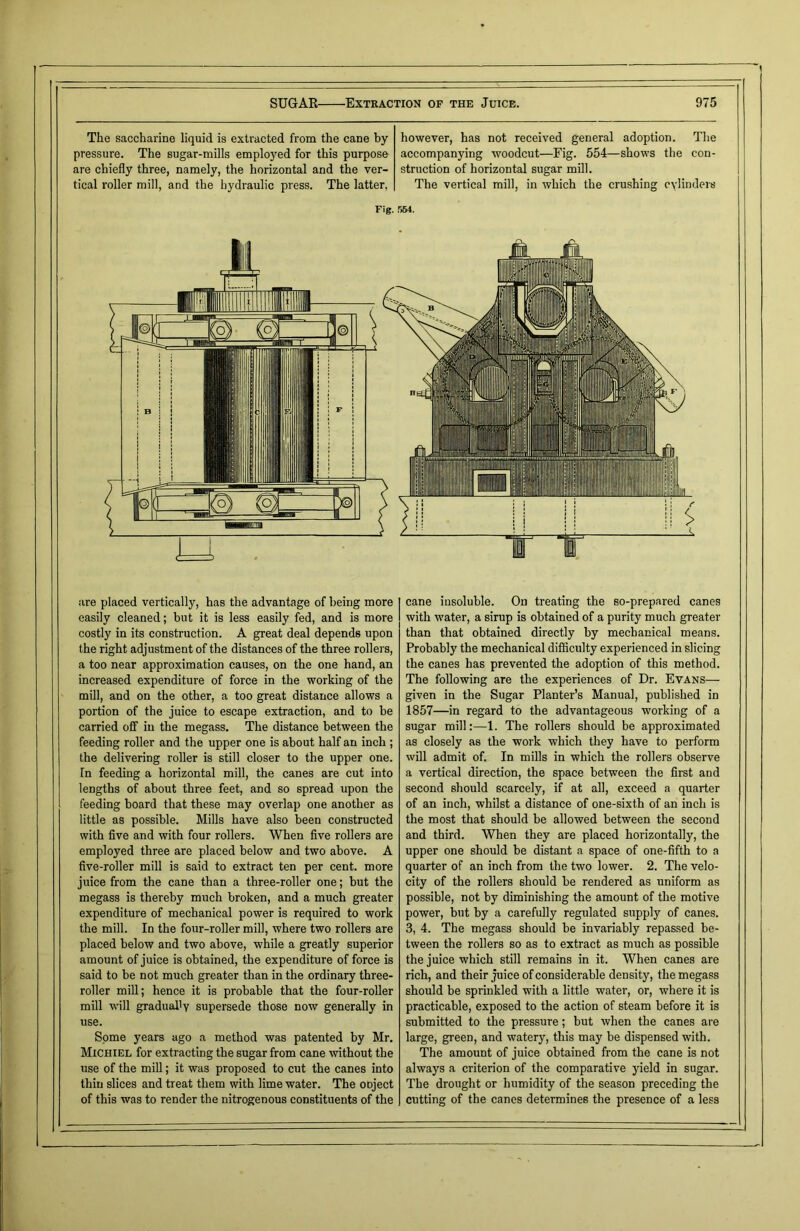 The saccharine liquid is extracted from the cane by pressure. The sugar-mills employed for this purpose are chiefly three, namely, the horizontal and the ver- tical roller mill, and the hydraulic press. The latter, however, has not received general adoption. The accompanying woodcut—Fig. 554—shows the con- struction of horizontal sugar mill. The vertical mill, in which the crushing cylinders Fig. r>64. are placed vertically, has the advantage of being more easily cleaned; but it is less easily fed, and is more costly in its construction. A great deal depends upon the right adjustment of the distances of the three rollers, a too near approximation causes, on the one hand, an increased expenditure of force in the working of the mill, and on the other, a too great distance allows a portion of the juice to escape extraction, and to be carried off in the megass. The distance between the feeding roller and the upper one is about half an inch ; the delivering roller is still closer to the upper one. [n feeding a horizontal mill, the canes are cut into lengths of about three feet, and so spread upon the feeding board that these may overlap one another as little as possible. Mills have also been constructed with five and with four rollers. When five rollers are employed three are placed below and two above. A five-roller mill is said to extract ten per cent, more juice from the cane than a three-roller one; but the megass is thereby much broken, and a much greater expenditure of mechanical power is required to work the mill. In the four-roller mill, where two rollers are placed below and two above, while a greatly superior amount of juice is obtained, the expenditure of force is said to be not much greater than in the ordinary three- roller mill; hence it is probable that the four-roller mill will gradually supersede those now generally in use. Some years ago a method was patented by Mr. Michiel for extracting the sugar from cane without the use of the mill; it was proposed to cut the canes into thin slices and treat them with lime water. The ooject of this was to render the nitrogenous constituents of the cane insoluble. On treating the so-prepared canes with water, a sirup is obtained of a purity much greater than that obtained directly by mechanical means. Probably the mechanical difficulty experienced in slicing the canes has prevented the adoption of this method. The following are the experiences of Dr. Evans— given in the Sugar Planter’s Manual, published in 1857—in regard to the advantageous working of a sugar mill:—1. The rollers should be approximated as closely as the work which they have to perform will admit of. In mills in which the rollers observe a vertical direction, the space between the first and second should scarcely, if at all, exceed a quarter of an inch, whilst a distance of one-sixth of an inch is the most that should be allowed between the second and third. When they are placed horizontally, the upper one should be distant a space of one-fifth to a quarter of an inch from the two lower. 2. The velo- city of the rollers should be rendered as uniform as possible, not by diminishing the amount of the motive power, but by a carefully regulated supply of canes. 3, 4. The megass should be invariably repassed be- tween the rollers so as to extract as much as possible the juice which still remains in it. When canes are rich, and their juice of considerable density, the megass should be sprinkled with a little water, or, where it is practicable, exposed to the action of steam before it is submitted to the pressure; but when the canes are large, green, and watery, this may be dispensed with. The amount of juice obtained from the cane is not always a criterion of the comparative yield in sugar. The drought or humidity of the season preceding the cutting of the canes determines the presence of a less