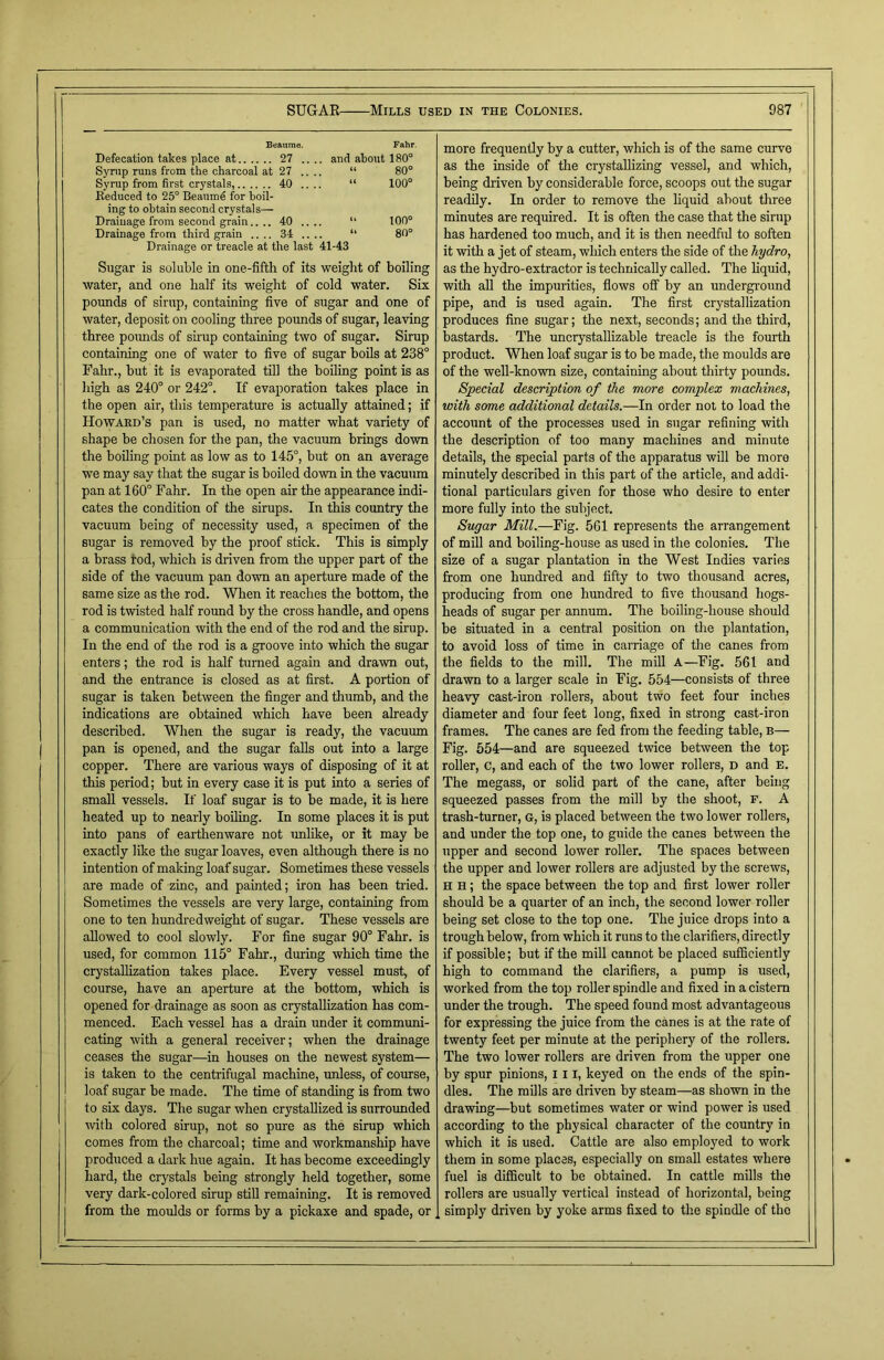 Beaume. Fahr. Defecation takes place at 27 .. .. and about 180° Syrup runs from the charcoal at 27 .. “ 80° Syrup from first crystals, Reduced to 25° Beaumd for boil- ing to obtain second crystals— 40 .. U 100° Drainage from second grain.... 40 .. u 100° Drainage from third grain .... 34 .... “ Drainage or treacle at the last 41-43 80° Sugar is soluble in one-fifth of its weight of boiling water, and one half its weight of cold water. Six pounds of sirup, containing five of sugar and one of water, deposit on cooling three pounds of sugar, leaving three pounds of sirup containing two of sugar. Sirup containing one of water to five of sugar boils at 238° Fahr., hut it is evaporated till the boiling point is as high as 240° or 242°. If evaporation takes place in the open air, this temperature is actually attained; if Howard’s pan is used, no matter what variety of shape be chosen for the pan, the vacuum brings down the boiling point as low as to 145°, but on an average we may say that the sugar is boiled down in the vacuum pan at 160° Fahr. In the open air the appearance indi- cates the condition of the sirups. In this country the vacuum being of necessity used, a specimen of the sugar is removed by the proof stick. This is simply a brass rod, which is driven from the upper part of the side of the vacuum pan down an aperture made of the same size as the rod. When it reaches the bottom, the rod is twisted half round by the cross handle, and opens a communication with the end of the rod and the sirup. In the end of the rod is a groove into which the sugar enters; the rod is half turned again and drawn out, and the entrance is closed as at first. A portion of sugar is taken between the finger and thumb, and the indications are obtained which have been already described. When the sugar is ready, the vacuum pan is opened, and the sugar falls out into a large copper. There are various ways of disposing of it at this period; but in every case it is put into a series of small vessels. If loaf sugar is to be made, it is here heated up to nearly boiling. In some places it is put into pans of earthenware not unlike, or it may be exactly like the sugar loaves, even although there is no intention of making loaf sugar. Sometimes these vessels are made of zinc, and painted; iron has been tried. Sometimes the vessels are very large, containing from one to ten hundredweight of sugar. These vessels are allowed to cool slowly. For fine sugar 90° Fahr. is used, for common 115° Fahr., during which time the crystallization takes place. Every vessel must, of course, have an aperture at the bottom, which is opened for drainage as soon as crystallization has com- menced. Each vessel has a drain under it communi- cating with a general receiver; when the drainage ceases the sugar—in houses on the newest system— is taken to the centrifugal machine, unless, of course, loaf sugar be made. The time of standing is from two to six days. The sugar when crystallized is surrounded ■with colored sirup, not so pure as the sirup which comes from the charcoal; time and workmanship have produced a dark hue again. It has become exceedingly hard, the crystals being strongly held together, some very dark-colored sirup still remaining. It is removed from the moulds or forms by a pickaxe and spade, or more frequently by a cutter, which is of the same curve as the inside of the crystallizing vessel, and which, being driven by considerable force, scoops out the sugar readily. In order to remove the liquid about three minutes are required. It is often the case that the sirup has hardened too much, and it is then needful to soften it with a jet of steam, which enters the side of the hydro, as the hydro-extractor is technically called. The liquid, with all the impurities, flows off by an underground pipe, and is used again. The first crystallization produces fine sugar; the next, seconds; and the third, bastards. The uncrystallizable treacle is the fourth product. When loaf sugar is to be made, the moulds are of the well-known size, containing about thirty pounds. Special description of the more complex machines, with some additional details.—In order not to load the account of the processes used in sugar refining with the description of too many machines and minute details, the special parts of the apparatus will be more minutely described in this part of the article, and addi- tional particulars given for those who desire to enter more fully into the subject. Sugar Mill.—Fig. 561 represents the arrangement of mill and boiling-house as used in the colonies. The size of a sugar plantation in the West Indies varies from one hundred and fifty to two thousand acres, producing from one hundred to five thousand hogs- heads of sugar per annum. The boiling-house should be situated in a central position on the plantation, to avoid loss of time in carriage of the canes from the fields to the mill. The mill A—Fig. 561 and drawn to a larger scale in Fig. 554—consists of three heavy cast-iron rollers, about two feet four inches diameter and four feet long, fixed in strong cast-iron frames. The canes are fed from the feeding table, b— Fig. 554—and are squeezed twice between the top roller, c, and each of the two lower rollers, D and e. The megass, or solid part of the cane, after being squeezed passes from the mill by the shoot, F. A trash-turner, G, is placed between the two lower rollers, and under the top one, to guide the canes between the upper and second lower roller. The spaces between the upper and lower rollers are adjusted by the screws, h h ; the space between the top and first lower roller should be a quarter of an inch, the second lower roller being set close to the top one. The juice drops into a trough below, from which it runs to the clarifiers, directly if possible; but if the mill cannot be placed sufficiently high to command the clarifiers, a pump is used, worked from the top roller spindle and fixed in a cistern under the trough. The speed found most advantageous for expressing the juice from the canes is at the rate of twenty feet per minute at the periphery of the rollers. The two lower rollers are driven from the upper one by spur pinions, III, keyed on the ends of the spin- dles. The mills are driven by steam—as shown in the drawing—but sometimes water or wind power is used according to the physical character of the country in which it is used. Cattle are also employed to work them in some places, especially on small estates where fuel is difficult to be obtained. In cattle mills the rollers are usually vertical instead of horizontal, being simply driven by yoke arms fixed to the spindle of the