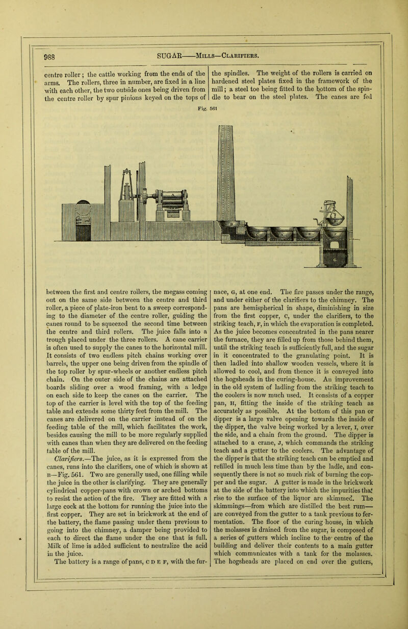 SUGAR Mills— Clarifiers. centre roller ; the cattle working from the ends of the arms. The rollers, three in number, are fixed in a line with each other, the two outside ones being driven from the centre roller by spur pinions keyed on the tops of the spindles. The weight of the rollers is carried on hardened steel plates fixed in the framework of the mill; a steel toe being fitted to the bottom of the spin- dle to bear on the steel plates. The canes are fed Fig. 56t between the first and centre rollers, the megass coming out on the same side between the centre and third roller, a piece of plate-iron bent to a sweep correspond- ing to the diameter of the centre roller, guiding the canes round to be squeezed the second time between the centre and third rollers. The juice falls into a trough placed under the three rollers. A cane carrier is often used to supply the canes to the horizontal mill. It consists of two endless pitch chains working over barrels, the upper one being driven from the spindle of the top roller by spur-wheels or another endless pitch chain. On the outer side of the chains are attached boards sliding over a wood framing, with a ledge on each side to keep the canes on the carrier. The top of the carrier is level with the top of the feeding table and extends some thirty feet from the mill. The canes are delivered on the carrier instead of on the feeding table of the mill, which facilitates the work, besides causing the mill to be more regularly supplied with canes than when they are delivered on the feeding table of the mill. Clarifiers.—The juice, as it is expressed from the canes, runs into the clarifiers, one of which is shown at n—Fig. 561. Two are generally used, one filling while the juice in the other is clarifying. They are generally cylindrical copper-pans with crown or arched bottoms to resist the action of the fire. They are fitted with a large cock at the bottom for running the juice into the first copper. They are set in brickwork at the end of the battery, the flame passing under them previous to going into the chimney, a damper being provided to each to direct the flame under the one that is full. Milk of lime is added sufficient to neutralize the acid in the juice. The battery is a range of pans, CDEF, with the fur- nace, G, at one end. The fire passes under the range, and under either of the clarifiers to the chimney. The pans are hemispherical in shape, diminishing in size from the first copper, C, under the clarifiers, to the striking teach, F, in which the evaporation is completed. As the juice becomes concentrated in the pans nearer the furnace, they are filled up from those behind them, until the striking teach is sufficiently full, and the sugar in it concentrated to the granulating point. It is then ladled into shallow wooden vessels, where it is allowed to cool, and from thence it is conveyed into the hogsheads in the curing-house. An improvement in the old system of ladling from the striking teach to the coolers is now much used. It consists of a copper pan, H, fitting the inside of the striking teach as accurately as possible. At the bottom of this pan or dipper is a large valve opening towards the inside of the dipper, the valve being worked by a lever, X, over the side, and a chain from the ground. The dipper is attached to a crane, J, which commands the striking teach and a gutter to the coolers. The advantage of the dipper is that the striking teach can be emptied and refilled in much less time than by the ladle, and con- sequently there is not so much risk of burning the cop- per and the sugar. A gutter is made in the brickwork at the side of the battery into which the impurities that rise to the surface of the liquor are skimmed. The skimmings—from which are distilled the best rum— are conveyed from the gutter to a tank previous to fer- mentation. The floor of the curing house, in which the molasses is drained from the sugar, is composed of a series of gutters which incline to the centre of the building and deliver their contents to a main gutter which communicates with a tank for the molasses. The hogsheads are placed on end over the gutters,