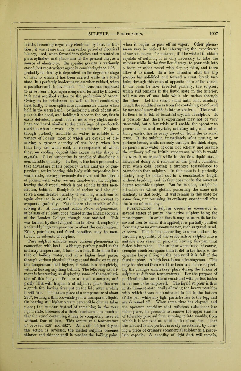 brittle, becoming negatively electrical by heat or fric- tion ; it was at one time, in an earlier period of electrical history, used, when formed into globes and mounted as glass cylinders and plates are at the present day, as a source of electricity. Its specific gravity is variously stated, but most writers agree in considering it as 1'98— probably its density is dependent on the degree or stage of heat to which it has been carried while in a fused state. It is perfectly inodorous unless when rubbed, when a peculiar smell is developed. This was once supposed to arise from a hydrogen compound formed by friction; it is now ascribed rather to the production of ozone. Owing to its brittleness, as well as from conducting heat badly, it soon splits into innumerable cracks when held in the warm hand ; by inclosing a stick of cast sul- phur in the hand, and holding it close to the ear, this is easily detected, a continued series of very slight crack- lings are heard similar to the cracklings of an electric machine when in work, only much fainter. Sulphur, though perfectly insoluble in water, is soluble in a variety of liquids, most of which are capable of dis- solving a greater quantity of the body when hot than they are when cold, in consequence of which they, on cooling, deposit this excess in the shape of crystals. Oil of turpentine is capable of dissolving a considerable quantity. In fact, it has been proposed to take advantage of this property in the analysis of gun- powder ; for by heating this body with turpentine in a warm state, having previously dissolved out the nitrate of potassa with water, we can dissolve out the sulphur, leaving the charcoal, which is not soluble in this men- struum, behind. Bisulphide of carbon will also dis- solve a considerable quantity of sulphur, which can be again obtained in crystals by allowing the solvent to evaporate gradually. Fat oils are also capable of dis- solving it. A compound called oleum sulphuratum, or balsam of sulphur, once figured in the Pharmacopoeia of the London College, though now omitted. This was formed by dissolving sulphur in olive oil, employing a tolerably high temperature to effect the combination. Ether, petroleum, and fused paraffine, may be men- tioned as solvents of sulphur. Pure sulphur exhibits some curious phenomena in connection with heat. Although perfectly solid at the ordinary temperature, it fuses at a heat little more than that of boiling water, and at a higher heat passes through various physical changes; and finally, on raising the temperature still higher, it volatilizes completely, without leaving anything behind. The following experi- ment is interesting, as displaying some of the peculiari- ties of this body:—Procure a small saucepan, and partly fill it with fragments of sulphur ; place this over a gentle fire, having first put on the lid ; after a while it will fuse. This takes place at a temperature of about 228°. forming a thin brownish-yellow transparent liquid. On heating still higher a very perceptible change takes place; the sulphur, instead of remaining in the very liquid state, becomes of a thick consistence, so much so that the vessel containing it may be completely inverted without fear of loss. This occurs at a temperature of between 428° and 482°. At a still higher degree the action is reversed, the melted sulphur becomes thinner and thinner until it reaches the boiling point, when it begins to pass off as vapor. Other pheno- mena may be noticed by interrupting the experiment at various stages; for instance, if it be wished to obtain crystals of sulphur, it is only necessary to take the sulphur while in the first liquid stage, to pour this into a basin or other vessel with sloping sides, and there allow it to stand. In a few minutes after the top portion has solidified and formed a crust, break two holes through this crust at opposite sides of the vessel. If the basin be now inverted partially, the sulphur, which still remains in the liquid state in the interior, will run out of one hole while air rushes through the other. Let the vessel stand until cold, carefully detach the solidified mass from the containing vessel, and by means of a saw divide it into two halves. These will be found to be full of beautiful crystals of sulphur. It is possible that the first experiment may not be very successful, but a few trials will enable the operator to procure a mass of crystals, radiating into, and inter- lacing each other in every direction from the external crust. If the sulphur, immediately after passing, or perhaps better, while scarcely through the thick stage, be poured into water, it does not solidify and assume the ordinary yellow brittle appearance which it would do were it so treated while in the first liquid state; instead of doing so it remains in this plastic condition even when cold, bearing a stronger resemblance to caoutchouc than sulphur. In this state it is perfectly elastic, may be pulled out to a considerable length without breaking, and, in fact, does not in the remotest degree resemble sulphur. But for its color, it might be mistaken for wheat gluten, possessing the same soft elasticity as that body. It will remain in this state for some time, not resuming its ordinary aspect until after the lapse of some days. Purification. — Sulphur occurs in commerce in several states of purity, the native sulphur being the most impure. In order that it may be more fit for the several uses to which it is applied, it is partially purified from the grosser extraneous matter, such as gravel, sand, et cetera. This is done, according to some authors, by throwing a quantity of the crude native sulphur into a suitable iron vessel or pan, and heating this pan until fusion takes place. The sulphur when fused, of course, occupies much less space than it did in the heap, so the operator keeps filling up the pan until it is full of the fused sulphur. A high heat is not advantageous. This may be inferred from what has been said before respect- ing the changes which take place during the fusion of sulphur at different temperatures. For the purpose of purification the lowest heat consistent with perfect fusion is the one to be employed. The liquid sulphur is thus in its thinnest state, easily allowing the heavy particles with which it was contaminated to fall to the bottom of the pan, while any light particles rise to the top, and are skimmed off. When some time has elapsed, and the operator considers that sufficient subsidence has taken place, he proceeds to remove the upper stratum of tolerably pure sulphur, running it into moulds, from which it is removed as solid blocks of sulphur. That the method is not perfect is easily ascertained by burn- ing a piece of ordinary commercial sulphur in a porce- lain capsule. A quantity of light dust will remain,