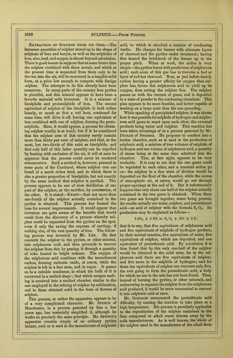 Extraction of Sulphur from its Ores.—The immense quantities of sulphur stored up in the shape of sulphate of lime and baryta, as well as the sulphides of iron, zinc, lead, and copper, is almost beyond calculation. There is good reason to suppose that at some future time the sulphur combined with these metals, and which at the present time is separated from them only to be thrown into the air, will be recovered in a tangible solid form, at a price low enough to compete with foreign sulphur. The attempts to do this already have been numerous. In many parts of the country iron pyrites is plentiful, and this mineral appears to have been a favorite material with inventors. It is a mixture of bisulphide and protosulphide of iron. The second equivalent of sulphur of the bisulphide is held rather loosely, so much so that a red heat, continued for some time, will drive it off, leaving one equivalent of iron combined with one of sulphur, forming the proto- sulphide. Here, it would appear, a process for obtain- ing sulphur readily is at hand; but if it be considered that the sulphur ores of this country rarely contain more than thirty per cent, of sulphur, and that, at the most, but two-thirds of this exist as bisulphide, and that only half of this latter quantity can be expelled by heating with exclusion of the air, it will at once be apparent that the process could never be rendered remunerative. Such a method is, however, pursued in some parts of the Continent, where sulphur ores are found of a much richer kind, and in which there is also a greater proportion of bisulphide, but not exactly by the same method that sulphur is purified. The process appears to be one of slow distillation of one part of the sulphur, at the sacrifice, by combustion, of the other. It is stated—Knapp—that not more than one-fourth of the sulphur actually contained in the pyrites is obtained. This process has formed the base for several improvements. It would appear that inventors are quite aware of the benefits that would result from the discovery of a process whereby sul- phur could be separated from the pyrites on the spot, even if only the saving the expense of carriage, if nothing else, of the vast quantity of iron. The follow- ing process was invented by Mr. Lee. He first converts the sulphur in the pyrites, or other mineral, into sulphurous acid, and then proceeds to recover the sulphur from this by passing it through a quantity of coke heated to bright redness. The oxygen of the sulphurous acid combines with the incandescent carbon, forming carbonic oxide, et cetera, while the sulphur is left in a free state, and in vapor. It passes on to a suitable condensor, in which the bulk of it is recovered in a melted shape ; that which escapes melt- ing is received into a vaulted chamber similar to the one employed in the refining of sulphur by sublimation, and in these obtained solid in the form of flowers of sulphur. This process, or rather the apparatus, appears to be of a very complicated character. Mr. Spence of Manchester, in a process patented by him a few years ago, has materially simplified it, although he works on precisely the same principle. Mr. Spence’s apparatus consists simply of an ordinary pyrites burner, such as is used in the manufacture of sulphuric acid, to which is attached a number of condensing vaults. He charges his burner with alternate layers of charcoal and the pyrites under treatment; having first heated the brickwork of the burner up to the proper pitch. When at work, the action is very simple—the pyrites burns with production of sulphurous acid; each atom of this gas has to traverse a bed or layer of red-hot charcoal. No.w, as just before stated, carbon having a greater affinity for oxygen than sul- phur has, forces this sulphurous acid to yield up its oxygen, thus setting the sulphur free. The sulphur passes on with the current of gases, and is deposited in a state of powder in the condensing chambers. This plan appears to be more feasible, and better capable of working on a large scale than the one preceding. While speaking of precipitated sulphur, it was shown how it was possible for sulphide of hydrogen and sulphu- rous acid gases to react upon each other, the eventual products being water and sulphur. This reaction has been taken advantage of in a process patented by Mr. Duclos of Swansea. He proposes to conduct into a leaden chamber, such as is used in the production of sulphuric acid, a mixture of two volumes of sulphide of hydrogen and one volume of sulphurous acid, a quantity of steam being at the same time admitted into the chamber. This, at first sight, appears to be very workable. It is easy to see that the two gases could be regulated to each other, and a constant action go on: the sulphur in a fine state of division would be deposited on the floor of the chamber, while the excess of atmospheric air, et cetera, would go out through proper openings at the end of it. But it unfortunately happens that only about one-half of the sulphur actually contained in the two gases is obtained. When these two gases are brought together, water being present, the results actually are water, sulphur, and pentathionic acid—an acid of sulphur with the formula S5 05. Its production may be explained as follows— 5 S02 + 5 HS = S6 06 + HO + 5 S ; that is to say, that five equivalents of sulphurous acid and five equivalents of sulphide of hydrogen produce, i by their mutual reaction, five equivalents of water, five equivalents of sulphur, which are deposited, and one equivalent of pentathionic acid. By calculation it is thus found that by this only one-half of the sulphur would be obtained in the solid state, for in the sul- phurous acid there are five equivalents of sulphur, and five more in the sulphide of hydrogen; and for these ten equivalents of sulphur one recovers only five, the rest going to form the pentathionic acid, a body for which no use in the arts has yet been found. Thus, instead of burning the pyrites, or other minerals, and endeavoring to separate the sulphur from the sulphurous acid produced, it would be more economical to convert it into sulphuric acid at once. Mr. Gossage surmounted the pentathionic acid difficulty, by causing the reaction to take place at a high temperature. His process is peculiarly applicable to the reproduction of the sulphur contained in the lime compound or alkali waste thrown away by the soda manufacturers. As is well known, the whole of the sulphur used in the manufacture of the alkali finds