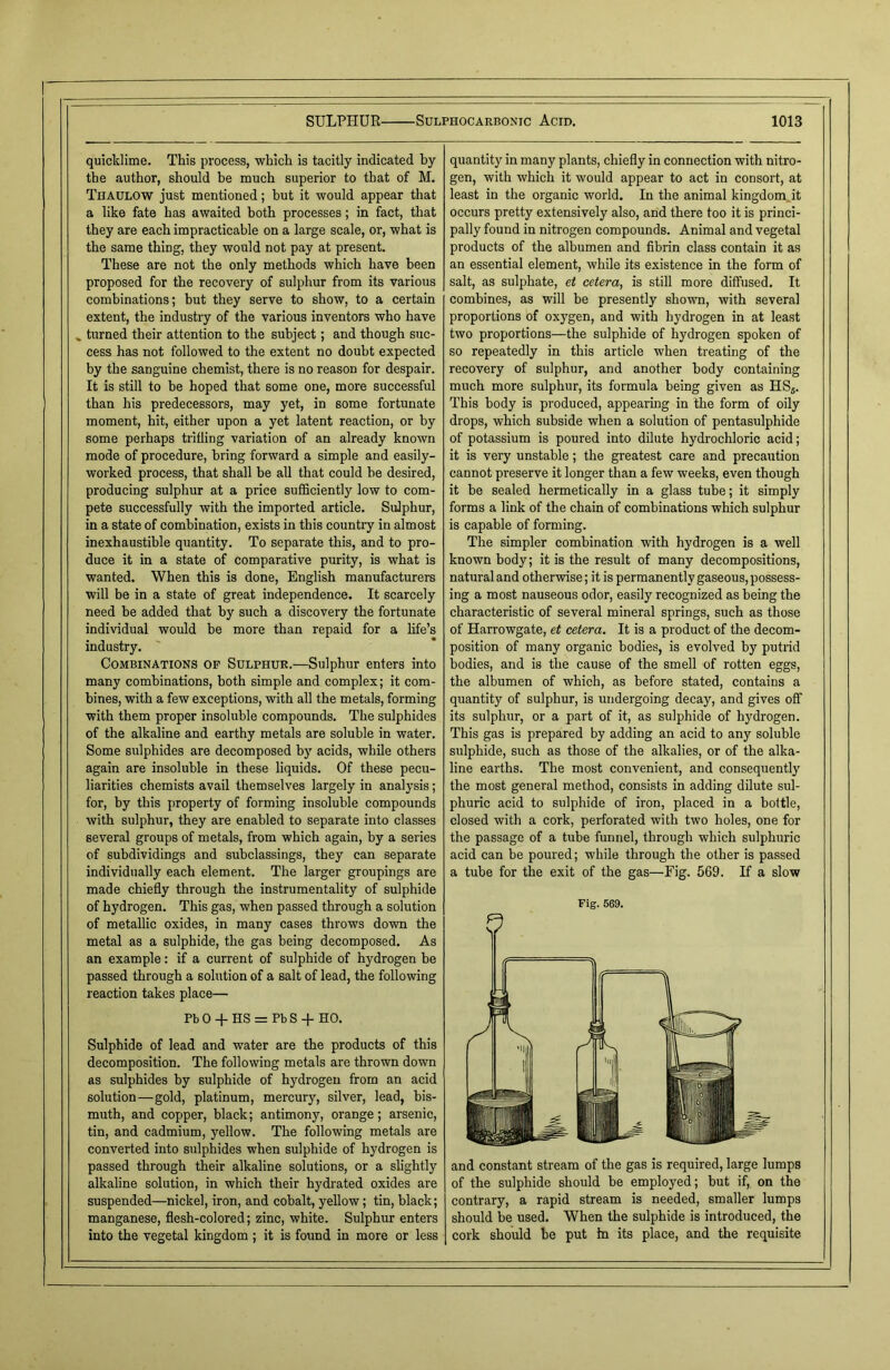 quicklime. This process, which is tacitly indicated by the author, should be much superior to that of M. Thaulow just mentioned; but it would appear that a like fate has awaited both processes; in fact, that they are each impracticable on a large scale, or, what is the same thing, they would not pay at present. These are not the only methods which have been proposed for the recovery of sulphur from its various combinations; but they serve to show, to a certain extent, the industry of the various inventors who have * turned their attention to the subject; and though suc- cess has not followed to the extent no doubt expected by the sanguine chemist, there is no reason for despair. It is still to be hoped that some one, more successful than his predecessors, may yet, in some fortunate moment, hit, either upon a yet latent reaction, or by some perhaps trifling variation of an already known mode of procedure, bring forward a simple and easily- worked process, that shall be all that could be desired, producing sulphur at a price sufficiently low to com- pete successfully with the imported article. Sulphur, in a state of combination, exists in this country in almost inexhaustible quantity. To separate this, and to pro- duce it in a state of comparative purity, is what is wanted. When this is done, English manufacturers will be in a state of great independence. It scarcely need be added that by such a discovery the fortunate individual would be more than repaid for a fife’s industry. Combinations op Sulphur.—Sulphur enters into many combinations, both simple and complex; it com- bines, with a few exceptions, with all the metals, forming with them proper insoluble compounds. The sulphides of the alkaline and earthy metals are soluble in water. Some sulphides are decomposed by acids, while others again are insoluble in these liquids. Of these pecu- liarities chemists avail themselves largely in analysis; for, by this property of forming insoluble compounds with sulphur, they are enabled to separate into classes several groups of metals, from which again, by a series of subdividings and subclassings, they can separate individually each element. The larger groupings are made chiefly through the instrumentality of sulphide of hydrogen. This gas, when passed through a solution of metallic oxides, in many cases throws down the metal as a sulphide, the gas being decomposed. As an example: if a current of sulphide of hydrogen be passed through a solution of a salt of lead, the following reaction takes place— PbO + HS = PbS-f HO. Sulphide of lead and water are the products of this decomposition. The following metals are thrown down as sulphides by sulphide of hydrogen from an acid solution—gold, platinum, mercury, silver, lead, bis- muth, and copper, black; antimony, orange; arsenic, tin, and cadmium, yellow. The following metals are converted into sulphides when sulphide of hydrogen is passed through their alkaline solutions, or a slightly alkaline solution, in which their hydrated oxides are suspended—nickel, iron, and cobalt, yellow; tin, black; manganese, flesh-colored; zinc, white. Sulphur enters into the vegetal kingdom ; it is found in more or less quantity in many plants, chiefly in connection with nitro- gen, with which it would appear to act in consort, at least in the organic world. In the animal kingdom it occurs pretty extensively also, and there too it is princi- pally found in nitrogen compounds. Animal and vegetal products of the albumen and fibrin class contain it as an essential element, while its existence in the form of salt, as sulphate, et cetera, is still more diffused. It combines, as will be presently shown, with several proportions of oxygen, and with hydrogen in at least two proportions—the sulphide of hydrogen spoken of so repeatedly in this article when treating of the recovery of sulphur, and another body containing much more sulphur, its formula being given as HS5. This body is produced, appearing in the form of oily drops, which subside when a solution of pentasulphide of potassium is poured into dilute hydrochloric acid; it is very unstable; the greatest care and precaution cannot preserve it longer than a few weeks, even though it be sealed hermetically in a glass tube; it simply forms a fink of the chain of combinations which sulphur is capable of forming. The simpler combination with hydrogen is a well known body; it is the result of many decompositions, natural and otherwise; it is permanently gaseous, possess- ing a most nauseous odor, easily recognized as being the characteristic of several mineral springs, such as those of Harrowgate, et cetera. It is a product of the decom- position of many organic bodies, is evolved by putrid bodies, and is the cause of the smell of rotten eggs, the albumen of which, as before stated, contains a quantity of sulphur, is undergoing decay, and gives off its sulphur, or a part of it, as sulphide of hydrogen. This gas is prepared by adding an acid to any soluble sulphide, such as those of the alkalies, or of the alka- line earths. The most convenient, and consequently the most general method, consists in adding dilute sul- phuric acid to sulphide of iron, placed in a bottle, closed with a cork, perforated with two holes, one for the passage of a tube funnel, through which sulphuric acid can be poured; while through the other is passed a tube for the exit of the gas—Fig. 569. If a slow Fig. 569. V and constant stream of the gas is required, large lumps of the sulphide should be employed; but if, on the contrary, a rapid stream is needed, smaller lumps should be used. When the sulphide is introduced, the cork should be put In its place, and the requisite