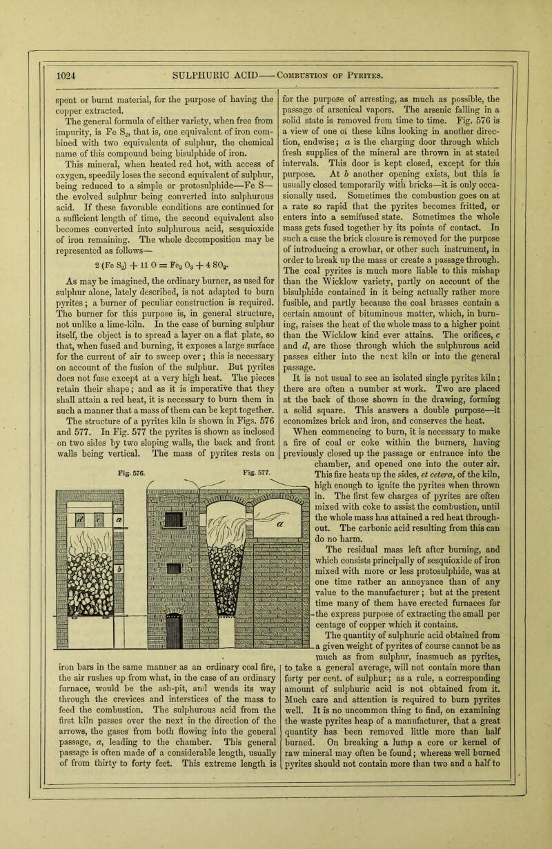 spent or burnt material, for the purpose of having the copper extracted. The general formula of either variety, when free from impurity, is Fe S2, that is, one equivalent of iron com- bined with two equivalents of sulphur, the chemical name of this compound being bisulphide of iron. This mineral, when heated red hot, with access of oxygen, speedily loses the second equivalent of sulphur, being reduced to a simple or protosulphide—Fe S— the evolved sulphur being converted into sulphurous acid. If these favorable conditions are continued for a sufficient length of time, the second equivalent also becomes converted into sulphurous acid, sesquioxide of iron remaining. The whole decomposition may be represented as follows— 2 (Fe S2) + 11 0 = Fe2 03 + 4 S02. As may be imagined, the ordinary burner, as used for sulphur alone, lately described, is not adapted to burn pyrites ; a burner of peculiar construction is required. The burner for this purpose is, in general structure, not unlike a lime-kiln. In the case of burning sulphur itself, the object is to spread a layer on a flat plate, so that, when fused and burning, it exposes a large surface for the current of air to sweep over; this is necessary on account of the fusion of the sulphur. But pyrites does not fuse except at a very high heat. The pieces retain their shape; and as it is imperative that they shall attain a red heat, it is necessary to burn them in such a manner that a mass of them can be kept together. The structure of a pyrites kiln is shown in Figs. 576 and 577. In Fig. 577 the pyrites is shown as inclosed on two sides by two sloping walls, the back and front walls being vertical. The mass of pyrites rests on Fig. 576. Fig. 577. iron bars in the same manner as an ordinary coal fire, the air rushes up from what, in the case of an ordinary furnace, would be the ash-pit, and wends its way through the crevices and interstices of the mass to feed the combustion. The sulphurous acid from the first kiln passes over the next in the direction of the arrows, the gases from both flowing into the general passage, a, leading to the chamber. This general passage is often made of a considerable length, usually of from thirty to forty feet. This extreme length is for the purpose of arresting, as much as possible, the passage of arsenical vapors. The arsenic falling in a solid state is removed from time to time. Fig. 576 is a view of one of these kilns looking in another direc- tion, endwise; a is the charging door through which fresh supplies of the mineral are thrown in at stated intervals. This door is kept closed, except for this purpose. At b another opening exists, but this is usually closed temporarily with bricks—it is only occa- sionally used. Sometimes the combustion goes on at a rate so rapid that the pyrites becomes fritted, or enters into a semifused state. Sometimes the whole mass gets fused together by its points of contact. In such a case the brick closure is removed for the purpose of introducing a crowbar, or other such instrument, in order to break up the mass or create a passage through. The coal pyrites is much more liable to this mishap than the Wicklow variety, partly on account of the bisulphide contained in it being actually rather more fusible, and partly because the coal brasses contain a certain amount of bituminous matter, which, in burn- ing, raises the heat of the whole mass to a higher point than the Wicklow kind ever attains. The orifices, c and d, are those through which the sulphurous acid passes either into the next kiln or into the general passage. It is not usual to see an isolated single pyrites kiln; there are often a number at work. Two are placed at the back of those shown in the drawing, forming a solid square. This answers a double purpose—it economizes brick and iron, and conserves the heat. When commencing to burn, it is necessary to make a fire of coal or coke within the burners, having previously closed up the passage or entrance into the chamber, and opened one into the outer air. This fire heats up the sides, et cetera, of the kiln, high enough to ignite the pyrites when thrown in. The first few charges of pyrites are often mixed with coke to assist the combustion, until the whole mass has attained a red heat through- out. The carbonic acid resulting from this can do no harm. The residual mass left after burning, and which consists principally of sesquioxide of iron mixed with more or less protosulphide, was at one time rather an annoyance than of any value to the manufacturer ; but at the present time many of them have erected furnaces for -the express purpose of extracting the small per centage of copper which it contains. The quantity of sulphuric acid obtained from a given weight of pyrites of course cannot be as much as from sulphur, inasmuch as pyrites, to take a general average, will not contain more than forty per cent, of sulphur; as a rule, a corresponding amount of sulphuric acid is not obtained from it. Much care and attention is required to burn pyrites well. It is no uncommon thing to find, on examining the waste pyrites heap of a manufacturer, that a great quantity has been removed little more than half burned. On breaking a lump a core or kernel of raw mineral may often be found; whereas well burned pyrites should not contain more than two and a half to