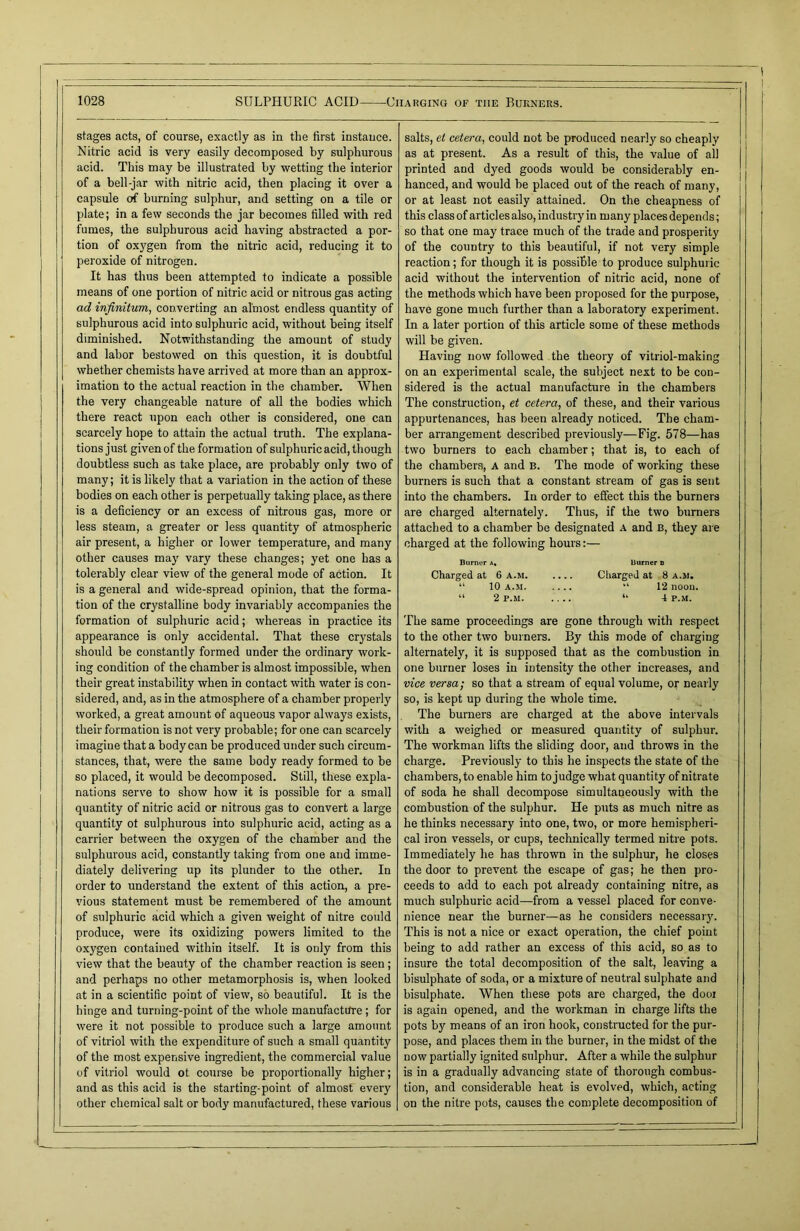 stages acts, of course, exactly as in the first instance. Nitric acid is very easily decomposed by sulphurous acid. This may be illustrated by wetting the interior of a bell-jar with nitric acid, then placing it over a capsule of burning sulphur, and setting on a tile or plate; in a few seconds the jar becomes filled with red fumes, the sulphurous acid having abstracted a por- tion of oxygen from the nitric acid, reducing it to peroxide of nitrogen. It has thus been attempted to indicate a possible means of one portion of nitric acid or nitrous gas acting ad infinitum, converting an almost endless quantity of sulphurous acid into sulphuric acid, without being itself diminished. Notwithstanding the amount of study and labor bestowed on this question, it is doubtful whether chemists have arrived at more than an approx- imation to the actual reaction in the chamber. When the very changeable nature of all the bodies which there react upon each other is considered, one can scarcely hope to attain the actual truth. The explana- tions just given of the formation of sulphuric acid, though doubtless such as take place, are probably only two of many; it is likely that a variation in the action of these bodies on each other is perpetually taking place, as there is a deficiency or an excess of nitrous gas, more or less steam, a greater or less quantity of atmospheric air present, a higher or lower temperature, and many other causes may vary these changes; yet one has a tolerably clear view of the general mode of action. It is a general and wide-spread opinion, that the forma- tion of the crystalline body invariably accompanies the formation of sulphuric acid; whereas in practice its appearance is only accidental. That these crystals should be constantly formed under the ordinary work- ing condition of the chamber is almost impossible, when their great instability when in contact with water is con- sidered, and, as in the atmosphere of a chamber properly worked, a great amount of aqueous vapor always exists, their formation is not very probable; for one can scarcely imagine that a body can be produced under such circum- stances, that, were the same body ready formed to be so placed, it would be decomposed. Still, these expla- nations serve to show how it is possible for a small quantity of nitric acid or nitrous gas to convert a large quantity ot sulphurous into sulphuric acid, acting as a carrier between the oxygen of the chamber and the sulphurous acid, constantly taking from one and imme- diately delivering up its plunder to the other. In order to understand the extent of this action, a pre- vious statement must be remembered of the amount of sulphuric acid which a given weight of nitre could produce, were its oxidizing powers limited to the oxygen contained within itself. It is only from this view that the beauty of the chamber reaction is seen ; and perhaps no other metamorphosis is, when looked at in a scientific point of view, so beautiful. It is the hinge and turning-point of the whole manufacture ; for were it not possible to produce such a large amount of vitriol with the expenditure of such a small quantity of the most expensive ingredient, the commercial value of vitriol would ot course be proportionally higher; and as this acid is the starting-point of almost every other chemical salt or body manufactured, these various salts, et cetera, could not be produced nearly so cheaply as at present. As a result of this, the value of all printed and dyed goods would be considerably en- hanced, and would be placed out of the reach of many, or at least not easily attained. On the cheapness of this class of articles also, industry in many places depends; so that one may trace much of the trade and prosperity of the country to this beautiful, if not very simple reaction; for though it is possible to produce sulphuric acid without the intervention of nitric acid, none of the methods which have been proposed for the purpose, have gone much further than a laboratory experiment. In a later portion of this article some of these methods will be given. Having now followed the theory of vitriol-making on an experimental scale, the subject next to be con- sidered is the actual manufacture in the chambers The construction, et cetera, of these, and their various appurtenances, has been already noticed. The cham- ber arrangement described previously—Fig. 578—has two burners to each chamber; that is, to each of the chambers, a and B. The mode of working these burners is such that a constant stream of gas is sent into the chambers. In order to effect this the burners are charged alternately. Thus, if the two burners attached to a chamber be designated A and B, they are charged at the following hours:— Burner a, burner d Charged at 6 a.m Charged at 8 a.m. “ 10 a.m. .... “ 12 noon. “ 2 P.M. .... “ 4 P.M. The same proceedings are gone through with respect to the other two burners. By this mode of charging alternately, it is supposed that as the combustion in one burner loses in intensity the other increases, and vice versa; so that a stream of equal volume, or nearly so, is kept up during the whole time. The burners are charged at the above intervals with a weighed or measured quantity of sulphur. The workman lifts the sliding door, and throws in the charge. Previously to this he inspects the state of the chambers, to enable him to judge what quantity of nitrate of soda he shall decompose simultaneously with the combustion of the sulphur. He puts as much nitre as he thinks necessary into one, two, or more hemispheri- cal iron vessels, or cups, technically termed nitre pots. Immediately he has thrown in the sulphur, he closes the door to prevent the escape of gas; he then pro- ceeds to add to each pot already containing nitre, as much sulphuric acid—from a vessel placed for conve- nience near the burner—as he considers necessary. This is not a nice or exact operation, the chief point being to add rather an excess of this acid, so as to insure the total decomposition of the salt, leaving a bisulphate of soda, or a mixture of neutral sulphate and bisulphate. When these pots are charged, the dooi is again opened, and the workman in charge lifts the pots by means of an iron hook, constructed for the pur- pose, and places them in the burner, in the midst of the now partially ignited sulphur. After a while the sulphur is in a gradually advancing state of thorough combus- tion, and considerable heat is evolved, which, acting on the nitre pots, causes the complete decomposition of