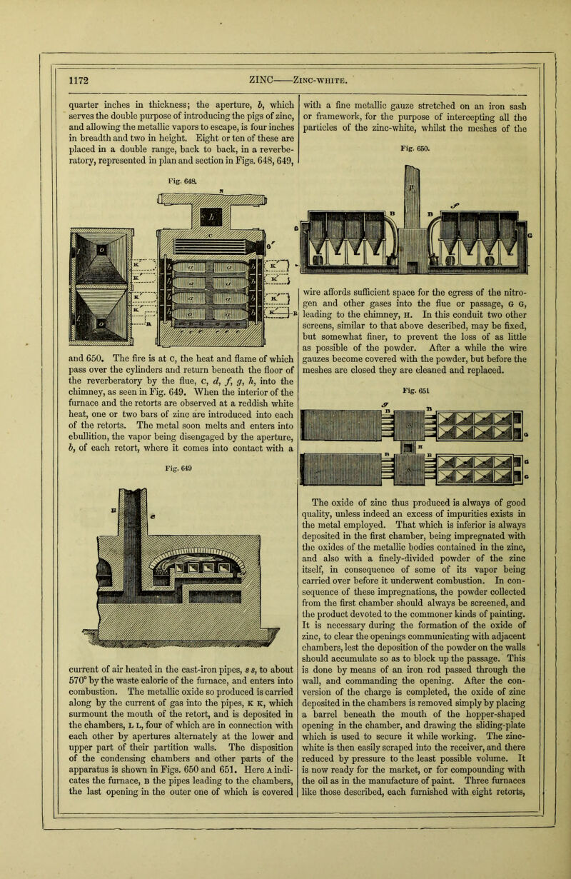 and 650. The fire is at c, the heat and flame of which pass over the cylinders and return beneath the floor of the reverberatory by the flue, c, d, f, <7, h, into the chimney, as seen in Fig. 649. When the interior of the furnace and the retorts are observed at a reddish white heat, one or two bars of zinc are introduced into each of the retorts. The metal soon melts and enters into ebullition, the vapor being disengaged by the aperture, b, of each retort, where it comes into contact with a Fig. 649 wire affords sufficient space for the egress of the nitro- gen and other gases into the flue or passage, G G, leading to the chimney, H. In this conduit two other screens, similar to that above described, may he fixed, but somewhat finer, to prevent the loss of as little as possible of the powder. After a while the wire gauzes become covered with the powder, but before the meshes are closed they are cleaned and replaced. Fig. 651 quarter inches in thickness; the aperture, b, which serves the double purpose of introducing the pigs of zinc, and allowing the metallic vapors to escape, is four inches in breadth and two in height. Eight or ten of these are placed in a double range, back to hack, in a reverbe- ratory, represented in plan and section in Figs. 648, 649, Fig. 64a with a fine metallic gauze stretched on an iron sash or framework, for the purpose of intercepting all the particles of the zinc-white, whilst the meshes of the Fig. 650. current of air heated in the cast-iron pipes, s s, to about 570° by the waste caloric of the furnace, and enters into combustion. The metallic oxide so produced is carried along by the current of gas into the pipes, K k, which surmount the mouth of the retort, and is deposited in the chambers, l l, four of which are in connection with each other by apertures alternately at the lower and upper part of their partition walls. The disposition of the condensing chambers and other parts of the apparatus is shown in Figs. 650 and 651. Here A indi- cates the furnace, b the pipes leading to the chambers, the last opening in the outer one of which is covered The oxide of zinc thus produced is always of good quality, unless indeed an excess of impurities exists in the metal employed. That which is inferior is always deposited in the first chamber, being impregnated with the oxides of the metallic bodies contained in the zinc, and also with a finely-divided powder of the zinc itself, in consequence of some of its vapor being carried over before it underwent combustion. In con- sequence of these impregnations, the powder collected from the first chamber should always be screened, and the product devoted to the commoner kinds of painting. It is necessary during the formation of the oxide of zinc, to clear the openings communicating with adjacent chambers, lest the deposition of the powder on the walls should accumulate so as to block up the passage. This is done by means of an iron rod passed through the wall, and commanding the opening. After the con- version of the charge is completed, the oxide of zinc deposited in the chambers is removed simply by placing a barrel beneath the mouth of the hopper-shaped opening in the chamber, and drawing the sliding-plate which is used to secure it while working. The zinc- white is then easily scraped into the receiver, and there reduced by pressure to the least possible volume. It is now ready for the market, or for compounding with the oil as in the manufacture of paint. Three furnaces like those described, each furnished with eight retorts,