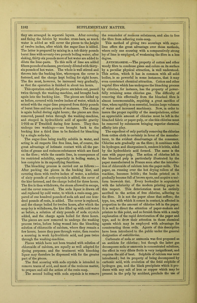 they are arranged in separate layers. After covering and fixing the fabrics by wooden cross-bars, as much water is added as will cover the pieces to the height of twelve inches, after which the sugar-lime is added. The latter is prepared by mixing in a tub thirty pounds burnt lime with seventy-two pounds boiling water; after slaking, thirty-six pounds more of hot water are added to dilute the lime-paste. To this milk of lime are added fifteen pounds of molasses, previously diluted with thirty- six pounds of hot water. The whole is well stirred and thrown into the bucking kier, whereupon the cover is fastened, and the charge kept boiling for eight hours. The fire must, however, be increased very gradually, so that the operation is finished in about ten hours. This operation ended, the pieces are taken out, passed twice through the washing-machine, and brought back again into the bucking kier. The pieces are folded up as before, covered with twelve inches of water, which is mixed with the sugar-lime prepared from thirty pounds of burnt lime and ten pounds of molasses. The charge is again boiled during eight hours; the pieces are then removed, passed twice through the washing-machine, and steeped in hydrochloric acid of specific gravity 1-010 = 2° Twaddell during four hours. They then undergo two washings—are brought back to the bucking kier a third time to be finished for bleaching by a single soda-ley. The sugar-lime being readily soluble in water, and acting in all respects like free lime, has, of course, the great advantage of intimate contact with all the par- ticles of grease and resinous substances which are fixed on the fibre ; while the caustic lime, in consequence of its restricted solubility, especially in boiling water, is less complete in its saponifying functions. The bleaching process is carried out as follows:— After packing the pieces in the bucking kier, and covering them with twelve inches of water, a solution of sixty pounds of soda-crystals is added, the cover of the kier fastened, and the charge boiled for three hours. The fire is then withdrawn, the steam allowed to escape, and the cover removed. The soda liquor is drawn off and replaced by cold water, to which a resin-soap, pre- pared of one hundred pounds of soda ash and one hun- dred pounds of resin, is added. The cover is replaced, and the charge boiled for twelve hours, after which the soap-ley is withdrawn, the kier filled up with cold water as before, a solution of sixty pounds of soda crystals added, and the charge again boiled for three hours. The pieces are now removed to undergo the washing process twice, before being wound into the bleaching solution of chloroxide of calcium, where they remain a few hours; hence they pass through water, then receive a scouring in weak hydrochloric acid, and pass twice through the washing-machine. Pieces which have not been treated with solution of chloroxide of calcium, are equally as well adapted for dyeing purposes; and the treatment with bleaching liquor may therefore be dispensed with for the greater part of the pieces. The first scouring with soda crystals is intended to remove traces of acid, and most of the resinous matter, to prepare and aid the action of the resin-soap. The second boiling with soda crystals is to remove the remainder of resinous substances, and also to free the fibre from adhering rosin-soap. This method of giving two scourings with sugar- lime offers the great advantage over those methods, where only one scouring with a comparatively strong ley of lime is employed, of weakening the fibre in a less degree. Antichlorine.—The property of cotton and other woody fibre to condense gases and colors on its surface by a peculiar physical attraction, is well understood. This action, which it has in common with all solid bodies, is so powerful in some instances, that it may even counteract chemical attraction. Cotton and other vegetal fibre which has undergone the bleaching process by chlorine, for instance, has the property of power- fully retaining some chlorine gas. The difficulty of removing this effectually from the bleached fibre is almost insurmountable, requiring a great sacrifice of time, when rapidity is so essential, besides large volumes of water and increased machinery. Now, in order to insure the proper rapidity of the manipulations, either an appreciable amount of chlorine must be left in the bleached fabric or paper-pulp, or else this chlorine must be removed by substances bringing superior chemical affinity into play. The expedient of only partially removing the chlorine from cotton cloth is certainly in favor of the manufac- turer, to the evident disadvantage of the consumer. Chlorine acts gradually on the fibre; it combines with its hydrogen and disorganizes it, renders it brittle, aided by the hydrochloric acid formed. The same is the case with paper-pulp. The action of chlorine left in the bleached pulp is particularly illustrated by the paper manufactured in France soon after the introduc- tion of chloroxide of calcium into the paper-mills. The paper, on running over the hot drying rollers of the machine, becomes brittle; the books printed on it gradually become full of brown spots, and acquire a uni- form brownish tint. Every bookseller is acquainted with the inferiority of the modern printing paper in this respect. This deterioration must be entirely ascribed to the action of free chlorine, adhering to the fibre. It is not the paper alone that suffers; the type, too, with which it comes in contact, is affected in proportion to the amount of chlorine left in the paper. It is well to direct the attention of paper-makers and printers to this point, and so furnish them with a ready explanation of the rapid deterioration of the paper and type, and to draw their attention to those chemical agents which may be employed with advantage for counteracting these evils. Agents of this description have been introduced to the public under the general designation of antichlorine. Carbonate of soda or ammonia was first proposed as an antidote for chlorine; but though the latter gas decomposes soda or ammonia in concentrated solutions, the effect in very dilute fluids is very insignificant, and requires the aid of heat. Sulphide of calcium was next introduced; but its property of being decomposed by carbonic acid, with evolution of the fetid sulphide of hydrogen gas, and the black precipitate which it pro- duces with any salt of iron or copper which may be present in the pulp by accident, preclude the use of