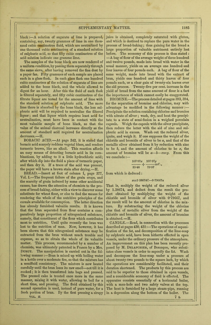 I black:—A solution of sugarate of lime is prepared, containing, say, twenty grammes of lime in one thou- sand cubic centimetres fluid, which are neutralized by one thousand cubic centimetres of a standard solution of sulphuric acid, so that fifty cubic centimetres of the acid solution indicate one gramme lime. The samples of the bone black are now rendered of a uniform condition, by passing them separately through the same sieve, after having removed the fine dust by a paper fan. Fifty grammes of each sample are placed each in a glass flask. In each glass flask one hundred cubic centimetres of the solution of sugarate of lime are added to the bone black, and the whole allowed to digest for an hour. After this the fluid of each flask is filtered separately, and fifty cubic centimetres of the filtrate liquor are tested for the amount of lime with the standard solution of sulphuric acid. The more lime there is absorbed by the bone black, the less sul- phuric acid will be required to neutralize the filtered liquor; and that liquor which requires least acid for neutralization, must have been in contact with the most valuable sample of bone black, so that the value of the animal charcoal increases directly as the amount of standard acid required for neutralization decreases.—H. BORACIC ACID.—At page 342, it is stated that boracic acid scarcely reddens vegetal blues, and renders turmeric brown, like an alkali. This reaction affords an easy means of detecting boracic acid in its com- binations, by adding to it a little hydrochloric acid; after which dip into the fluid a piece of turmeric paper, and then dry it. If a trace of the acid was present, the paper will have a brown stain after drying.—H. BREAD.—Insert at foot of column 1, page 377, Vol. I.—The frequent failure of the grain crops, and the scarcity of grain induced by some other accidental causes, has drawn the attention of chemists to the pro- cess of bread-baking, either with a view to discover some substitute for wheat flour, or else to find the means for rendering the whole of the nutritive principles of the cereals available for consumption. The latter direction has already furnished valuable results. It is known that the bran separated from flour contains a com- paratively large proportion of nitrogenized substance, namely, that constituent of the flour which contributes most to nutrition. Until quite recently the bran was lost to the nutrition of man. Now, however, it has been shown that this nitrogenized substance may be extracted from the bran without much trouble and expense, so as to obtain the whole of its valuable matter. This process, recommended by a number of chemists, was ultimately patented in France by a Mrs. Durut. The manipulation is carried out in the fol- lowing manner Bran is mixed up with boiling water in a kettle over a moderate fire, so that the mixture has a semifluid consistency. The mixture is now heated carefully until the bran loses its raw smell—not till it is cooked; it is then transferred into bags and pressed. The pressed cake is treated once more in the same manner, mixing it with water, allowing to boil for a short time, and pressing. The fluid obtained by this second operation is used, instead of pure water, for a fresh portion of bran. By the first pressing a sirupy VOL. II. juice is obtained, completely saturated with gluten, and which is destined to replace the pure water in the process of bread-baking; thus gaining for the bread a large proportion of valuable nutriment entirely lost before. The economy of this process is thus stated : —A bag of flour of the average weight of three hundred and twelve pounds, made into bread with water in the usual manner, yields on an average one hundred and four loaves of four pounds each. A bag of flour of the same weight, made into bread with the extract of bran, yields one hundred and thirty loaves of four pounds each, or a clear gain of twenty-six loaves over the old process. Twenty-five per cent, increase in the yield of bread from the same amount of flour is a fact the importance of which cannot easily be exaggerated. BROMINE.—The process detailed at pages 393,394, for the separation of bromine and chlorine, may with advantage be modified in the following manner:— Precipitate the solution containing chlorine and bromine with nitrate of silver ; wash, dry, and heat the precipi- tate to a state of semi-fusion in a weighed porcelain capsule. Weigh the capsule with the silver precipitate, then reduce the latter with the aid of zinc and sul- phuric acid in excess. Wash out the reduced silver, ignite, and weigh it. If one supposes the weight of the chloride and bromide of silver to be a, and that of the metallic silver obtained from it by reduction with zinc to be b, and the amount of chlorine to be x, the amount of bromine will be a—b—xz—y. From this we conclude:— 107-97a! 107-97y i =0. 35-46 ‘ 79-97 from which is deduced : 2=1-386740—0-796G7a That is, multiply the weight of the reduced silver by 1.38674, and deduct from the result the pro- duct obtained by multiplying the weight of the chloride and bromide of silver with 0’79G67, and the result will be the amount of chlorine in the mix- ture. By substracting the weight of the chlorine plus that of metallic silver from the weight of the chloride and bromide of silver, the amount of bromine is obtained.—H. CANDLE.—Read, in connection with the processes described at pages 430,431:—The operations of saponi- fication of the fat, and decomposition of the lime-soap by sulphuric acid, have been hitherto effected in open vessels, under the ordinary pressure of the atmosphere. An improvement on this plan has been recently pro- posed by M. Delapchier, of Besanfon, who substi- tutes close vessels in order to saponify the fat. Wash and decompose the lime-soap under a pressure of about twenty-two pounds to the square inch, by which the operations are considerably facilitated, and their duration shortened. The products by this process are said to be superior to those obtained in open vessels, and a considerable economy of fluid is effected. The apparatus consists essentially of a horizontal boiler, with a man-hole and two safety valves at the top. The heat is furnished by a large steam-pipe, running in a depression along the bottom of the boiler. The 7 L