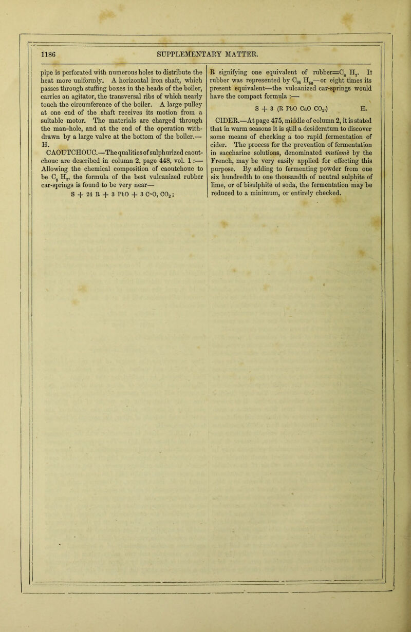 pipe is perforated with numerous holes to distribute the heat more uniformly. A horizontal iron shaft, which passes through stuffing boxes in the heads of the boiler, carries an agitator, the transversal ribs of which nearly touch the circumference of the boiler. A large pulley at one end of the shaft receives its motion from a suitable motor. The materials are charged through the man-hole, and at the end of the operation with- drawn by a large valve at the bottom of the boiler.— H. CAOUTCHOUC.—The qualities of sulphurized caout- chouc are described in column 2, page 448, vol. 1:— Allowing the chemical composition of caoutchouc to be C8 H7, the formula of the best vulcanized rubber car-springs is found to be very near— S + 24 R -f 3 PbO + 3 OO, C02; R signifying one equivalent of rubber=C8 H?. It rubber was represented by C64 H66—or eight times its present equivalent—the vulcanized car-springs would have the compact formula :— S + 3 (R PbO CaO C02.) H. CIDER.—At page 475, middle of column 2, it is stated that in warm seasons it is s,till a desideratum to discover some means of checking a too rapid fermentation of cider. The process for the prevention of fermentation in saccharine solutions, denominated mutisme by the French, may be very easily applied for effecting this purpose. By adding to fermenting powder from one six hundredth to one thousandth of neutral sulphite of lime, or of bisulphite of soda, the fermentation may be reduced to a minimum, or entirely checked.