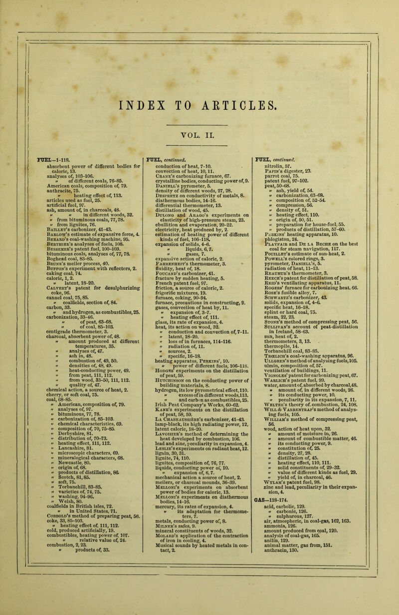 INDEX TO ARTICLES. I VOL. II. FUEL—1-118. FUEL, continued. FUEL, continued. absorbent power of different bodies for conduction of heat, 7-10. nitrolin, 57. caloric, 13. convection of heat, 10,11. Papin's digester, 23. analyses of, 103-106. Crane’s carbonizing furnace, 67. parrot coal, 75. •f of different coals, 76-85. crystalline bodies, conducting power of, 9. patent fuel, 97-102. American coals, composition of, 79. Daniell’s pyrometer, 5. peat, 50-68. anthracite, 75. if heating effect of, 113. density of different woods, 27, 28. it ash, yield of, 54. Despretz on conductivity of metals, 8. a carbonization. 63-68. articles used as fuel, 25. diathermous bodies, 14-16. it composition of, 52-54 artificial fuel, 97. differential thermometer, 13. a compression, 56. ash, amount of, in charcoals, 48. distillation of wood, 45. a density of, 51. it tt in different woods, 32. Dulong and Arago’s experiments on a heating effect, 110. » from bituminous coals, 77,78. elasticity of high-pressure steam, 23. it origin of, 50, 51. it preparation for house-fuel, 55. •i from lignites, 76. ebullition and evaporation, 20-22. Baillet’s carbonizer, 41-43. electricity, heat produced by, 2. it products of distillation, 57-60. Perkins’ heating apparatus, 10. Barlow’s estimate of expansive force, 4 estimation of heating power of different Berard’s coal-washing machine, 95. kinds of fuel, 106-118. phlogiston, 24. Berthier’s analyses of fuels, 108. expansion of solids, 4-6. Playfair and De la Beche on the best Bessemer’s patent fuel, 100-103. a liquids, 6, 7. coal for steam navigation, 117. bituminous coals, analyses of, 77, 78. n gases, 7. Pouillet’s estimate of sun-heat, 2. Boghead coal, 83-85. expansive action of caloric, 2. Powell’s colored rings, 3. pyrometer, Daniell’s, 5. Brune’s meiler process, 40. Fahrenheit's thermometer, 3. Buffon’s experiment with reflectors, 2. fluidity, heat of, 18. radiation of heat, 11-13. caking coal, 74. Foucand’s carbonizer, 41. Reaumur’s thermometer, 3. caloric, 1, 2. fracture by sudden heating, 5. Reece’s patent for distillation of peat, 58. it latent, 18-20. French patent fuel, 97. Reid’s ventilating apparatus, 11. Rogers’ furnace for carbonizing heat. 66. Calvert’s patent for desulphurizing friction, a source of caloric, 2. coke, 96. frigorific mixtures, 19. Rose’s fusible alloy, 7. cannel coal, 75,85. furnace, coking, 90-94. Schwartz’s carbonizer, 43. n coalfields, section of, 84. furnace, precautions in constructing, 9. solids, expansion of, 4-6. carbon, 33. gases, convection of heat by, 11. specific heat, 16-18. n and hydrogen, as combustibles, 25. •t expansion of, 3-7. splint or hard coal, 75. carbonization, 33-46. •t heating effect of, 111. steam, 22, 23. Stone’s method of compressing peat, 56. •i of peat, 63-68. glass, its rate of expansion, 4. •t of coal, 85-103. heat, its action on wood, 32. Sullivan’s account of peat-distillation centigrade thermometer, 3. it conduction and convection of, 7-11. in Ireland, 58-63. charcoal, absorbent power of, 48. it latent, 18-20. sun, heat of, 2. •t amount produced at different a loss of in furnaces, 114-116. thermometers, 3, 13. temperatures, 35. a radiation of, 11. thermopile, 14. n analyses of, 47. a sources, 2. Torbanehill coal, 83-85. it ash in, 48. a specific, 16-18. Trielich’s coal-washing apparatus, 96. •r combustion of, 49, 50. heating apparatus, Perkins’, 10. Ullgren’s method of analysing fuels, 105. a densities of, 48, 49. n power of different fuels, 106-11S. ulmin, composition of, 57. a heat-conducting power, 49. Hodges’ experiments on the distillation ventilation of buildings, 11. •t from peat, 111, 112. of peat, 59. Yignoles’ patent for carbonizing peat, 67. •i from wood, 33-50, 111, 112. Hutchinson on the conducting power of Warlich's patent fuel, 99. a quality of, 47. building materials, 8. water, amount of, absorbed by charcoal,48. chemical action, a source of heat, 2. hydrogen, its low pyrometrical effect, 110. it amount of, in different woods, 26. it its conducting power, 10. cherry, or soft coal, 75. a excess of in different woods,113. coal, 68-85. it and carbon as combustibles, 25. it peculiarity in its expansion, 7, 11. ii American, composition of, 79. Irish Peat Company’s Works, 60-62. Welter’s theory of.combustion, 24, 108. Will & Varrentrap’s method of analys- a analyses of, 97. Kane’s experiments on the distillation a bituminous, 77, 78. of peat, 58, 59. ing fuels, 105. it carbonization of, 85-103. La Chabeaussiere’s carbonizer, 41-43. William’s method of compressing peat. •t chemical characteristics, 69. lamp-black, its high radiating power, 12, 66. •t composition of, 70, 75-85. latent caloric, 18-20. wood, action of heat upon, 32. •t Derbyshire, 81. Lavoisier’s method of determining the it amount of moisture in, 26. •r distribution of, 70-73. heat developed by combustion, 106. it amount of combustible matter, 46. •t heating effect. 111, 112. lead and zinc, peculiarity in expansion, 4. a its conducting power, 9. •i Lancashire, 81. Leslie’s experiments on radiant heat, 12. it constitution of, 25. •t microscopic characters, 69. lignin, 30, 31. a density, 27, 28. •• mineralogical characters, 68. lignite, 74, 110. it distillation of, 45. •t Newcastle, 80. lignites, composition of, 76, 77. it heating effect, 110, 111. a origin of, 68. liquids, conducting power of, 10. it solid constituents of, 29-32. a products of distillation, 86. •t expansion of, 6, 7. it value of different kinds as fuel, 29. •t Scotch, 81,85. mechanical action a source of heat, 2. •t yield of, in charcoal, 46. Wylam’s patent fuel, 98. it soft, 75. meilers, or charcoal mounds, 36-39. •t Torbanehill, 83-85. Melloni’s experiments on absorbent zinc and lead, peculiarity in their expan- •t varieties of, 74, 75. •r washing, 94-96. power of bodies for caloric, 13. Melloni’s experiments on diathermous sion, 4. Welsh, 80. bodies, 14-16. GAS—118-174. coalfields in British isles, 72. mercury, its rates of expansion, 4. acid, carbolic, 129. •t in United States, 71. a its adaptation for thermome- it carbonic, 126. it sulphurous, 127. Cobbold’s method of preparing peat, 56. ters, 7. coke, 33, 85-103. metals, conducting power of, 8. air, atmospheric, in coal-gas, 162,163. it heating effect of, 111, 112. Milner’s safes, 9. ammonia, 126. cold, produced artificially, 19. mineral constituents of woods, 32. amount produced from coal, 120. combustibles, heating power of, 107. Molard’s application of the contraction analysis of coal-gas, 165. a relative value of, 24. of iron in cooling, 4. anilin, 129. combustion, 2, 23. •t products of, 33. Musical sounds by heated metals in con- animal matter, gas from, 151. tact, 2. anthracin, 130.