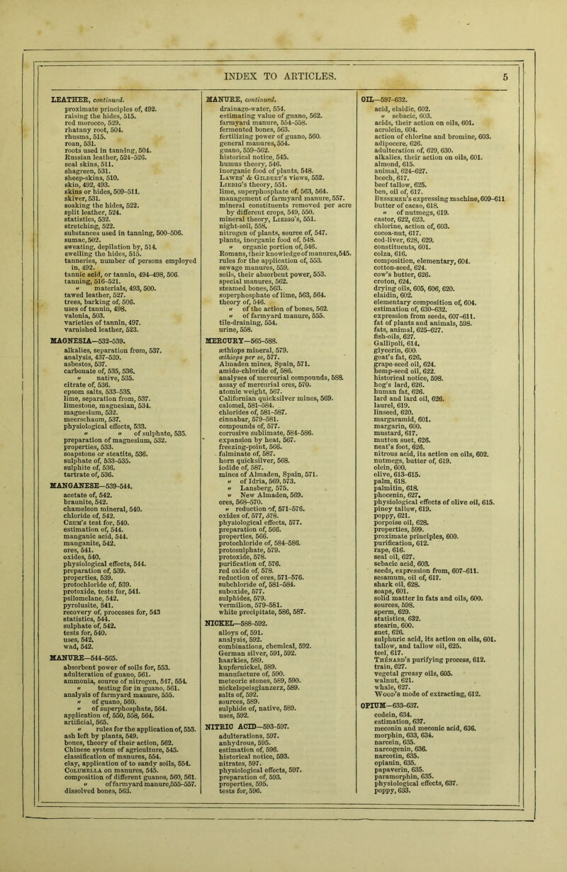 LEATHER, continued. proximate principles of, 492. raising the hides, 515. red morocco, 529. rliatany root, 504. rhusma, 515. roan, 531. roots used in tanning, 504. Russian leather, 524-526. seal skins, 511. shagreen, 531. sheep-skins, 510. skin, 492, 493. skins or hides, 509-511. skiver, 531. soaking the hides, 522. split leather, 524. statistics, 532. stretching, 522. substances used in tanning, 500-506. sumac, 502. sweating, depilation by, 514. swelling the hides, 515. tanneries, number of persons employed in, 492. tannic acid, or tannin, 494-498, 506. tanning, 516-521. » materials, 493,500. tawed leather, 527. trees, barking of, 506. uses of tannin, 498. valonia, 503. varieties of tannin, 497. varnished leather, 523. MAGNESIA—532-539. alkalies, separation from, 537. analysis, 437-539. asbestos, 537. carbonate of, 535, 536. •t native, 535. citrate of, 536. epsom salts, 533-535. lime, separation from, 537. limestone, magnesian, 534. magnesium, 532. meerschaum, 537. physiological effects, 533.  it of sulphate, 535. preparation of magnesium, 532. properties, 533. soapstone or steatite, 536. sulphate of, 533-535. sulphite of, 536. tartrate of, 536. MANGANESE—539-544. acetate of, 542. braunite, 542. chameleon mineral, 540. chloride of, 542. Crum’s test for, 540. estimation of, 544. manganic acid, 544. manganite, 542. ores, 541. oxides, 540. physiological effects, 544. preparation of, 539. properties, 639. protochloride of, 639. protoxide, tests for, 541. psilomelane, 542. pyrolusite, 541. recovery of, processes for, 543 statistics, 544. sulphate of, 542. tests for, 540. uses, 542. wad, 542. MANURE—544-565. absorbent power of soils for, 553. adulteration of guano, 561. ammonia, source of nitrogen, 547, 554. a testing for in guano, 561. analysis of farmyard manure, 555. a of guano, 560. •i of superphosphate, 564. application of, 550, 558, 564. artificial, 565. a rules for the application of, 553. ash left by plants, 649. bones, theory of their action, 562. Chinese system of agriculture, 545. classification of manures, 554. clay, application of to sandy soils, 554. Columella on manures, 545. composition of different guanos, 560, 561. a of farmyard manure,555-557. dissolved bones, 563. MANURE, continued. drainage-water, 554. estimating value of guano, 562. farmyard manure, 554-558. fermented bones, 563. fertilizing power of guano, 560. general manures, 554. guano, 559-562. historical notice, 545. humus theory, 546. inorganic food of plants, 548. Lawes’ & Gilbert’s views, 552. Liebig’s theory, 551. lime, superphosphate of, 563, 564. management of farmyard manure, 557. mineral constituents removed per acre by different crops, 549, 550. mineral theory, Liebig’s, 551. night-soil, 558. nitrogen of plants, source of, 547. plants, inorganic food of, 548. a organic portion of, 546. Romans, their knowledge of manures, 545. rules for the application of, 553. sewage manures, 559. soils, their absorbent power, 553. special manures, 562. steamed bones, 563. superphosphate of lime, 563, 564. theory of, 546. •i of the action of bones, 562. a of farmyard manure, 555. tile-draining, 554. urine, 558. MERCURY—565-588. aethiops mineral, 579. cethiops per se, 577. Almaden mines, Spain, 571. amido-chloride of, 586. analyses of mercurial compounds, 5S8. assay of mercurial ores, 570. atomic weight, 567. Californian quicksilver mines, 569. calomel, 581-584. chlorides of, 581-587. cinnabar, 579-581. compounds of, 577. corrosive sublimate, 584-586. * expansion by heat, 567. freezing-point, 566. fulminate of, 587. horn quicksilver, 568. iodide of, 587. mines of Almaden, Spain, 571. •t of Idria, 569, 573. it Lansberg, 575. a New Almaden, 569. ores, 568-570. it reduction of, 571-576. oxides of, 577, <578. physiological effects, 577. preparation of, 566. properties, 566. protochloride of, 584-586. protosulphate, 579. protoxide, 578. purification of, 576. red oxide of, 578. reduction of ores, 571-576. subchloride of, 581-584. suboxide, 577. sulphides, 579. vermilion, 579-581. white precipitate, 586, 587. NICKEL—5S8-592. alloys of, 591. analysis, 592. combinations, chemical, 592. German silver, 591,592. haarkies, 589. kupfernickel, 589. manufacture of, 590. meteoric stones, 589, 590. nickelspeisglanzerz, 589. salts of, 592. sources, 589. sulphide of, native, 589. uses, 592. NITRIC ACID—593-597. adulterations, 597. anhydrous, 595. estimation of, 596. historical notice, 593. nitrates, 597. physiological effects, 597. preparation of, 593. properties, 595. tests for, 596. OH—597-632. acid, elaidic, 602. u sebacic, 603. acids, their action on oils, 601. acrolein, 604. action of chlorine and bromine, 603. adipocere, 626. adulteration of, 629,630. alkalies, their action on oils, 601. almond, 615. animal, 624-627. beech, 617. beef tallow, 625. ben, oil of, 617. Bessemek’s expressing machine, 609-611 butter of cacao, 618. » of nutmegs, 619. castor, 622, 623. chlorine, action of, 603. cocoa-nut, 617. cod-liver, 628, 629. constituents, 601. colza, 616. composition, elementary, 604. cotton-seed, 624. cow’s butter, 626. croton, 624. drying oils, 605, 606, 620. elaidin, 602. elementary composition of, 604. estimation of, 630-632. expression from seeds, 607-611. fat of plants and animals, 598. fats, animal, 625-627. fish-oils, 627. Gallipoli, 614. glycerin, 600. goat’s fat, 626. grape-seed oil, 624. hemp-seed oil, 622. historical notice, 598. hog's lard, 626. human fat, 626. lard and lard oil, 626. laurel, 619. linseed, 620. margaramid, 601. margarin, 600. mustard, 617. mutton suet, 626. neat’s foot, 626. nitrous acid, its action on oils, 602. nutmegs, butter of, 619. olein, 600. olive, 613-615. palm, 618. palmitin, 618. phocenin, 627. physiological effects of olive oil, 615. piney tallow, 619. poppy, 621. porpoise oil, 628. properties, 599. proximate principles, 600. purification, 612. rape, 616. seal oil, 627. sebacic acid, 603. seeds, expression from, 607-611. sesamum, oil of, 617. shark oil, 628. soaps, 601. solid matter in fats and oils, 600. sources, 598. sperm, 629. statistics, 632. stearin, 600. suet, 626. sulphuric acid, its action on oils, 601. tallow, and tallow oil, 625. teei; 617. Thenard’s purifying process, 612. train, 627. vegetal greasy oils, 605. walnut, 621. whale, 627. Wood's mode of extracting, 612. OPIUM—633-637. codein, 634. estimation, 637. meconin and meconic acid, 636. morphin, 633, 634. narcein, 635. narcogenin, 636. narcotin, 635. opianin, 635. papaverin, 635. paramorphin, 635. physiological effects, 637. poppy, 633.