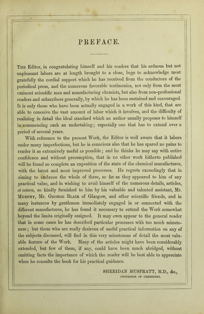 PREFACE. The Editor, in congratulating himself and his readers that his arduous but not unpleasant labors are at length brought to a close, begs to acknowledge most gratefully the cordial support which he has received from the conductors of the periodical press, and the numerous favorable testimonies, not only from the most eminent scientific men and manufacturing chemists, but also from non-professional readers and subscribers generally, by which he has been sustained and encouraged. It is only those who have been actually engaged in a work of this kind, that are able to conceive the vast amount of labor which it involves, and the difficulty of realizing in detail the ideal standard which an author usually proposes to himself in commencing such an undertaking; especially one that has to extend over a period of several years. With reference to the present Work, the Editor is well aware that it labors under many imperfections, but he is conscious also that he has spared no pains to render it as extensively useful as possible; and he thinks he may say with entire confidence and without presumption, that in no other work hitherto published will be found so complete an exposition of the state of the chemical manufactures, with the latest and most improved processes. He regrets exceedingly that in aiming to embrace the whole of these, so far as they appeared to him of any practical value, and in wishing to avail himself of the numerous details, articles, et cetera, so kindly furnished to him by his valuable and talented assistant, Mr. Murphy, Mr. George Blair of Glasgow, and other scientific friends, and in many instances by gentlemen immediately engaged in or connected with the different manufactures, he has found it necessary to extend the Work somewhat beyond the limits originally assigned. It may even appear to the general reader that in some cases he has described particular processes with too much minute- ness ; but those who are really desirous of useful practical information on any of the subjects discussed, will find in this very minuteness of detail the most valu- able feature of the Work. Many of the articles might have been considerably extended, but few of them, if any, could have been much abridged, without omitting facts the importance of which the reader will be best able to appreciate when he consults the book for his practical guidance. SHERIDAN MUSPRATT, M.D., &c., PROFESSOR OF CHEMISTRY.