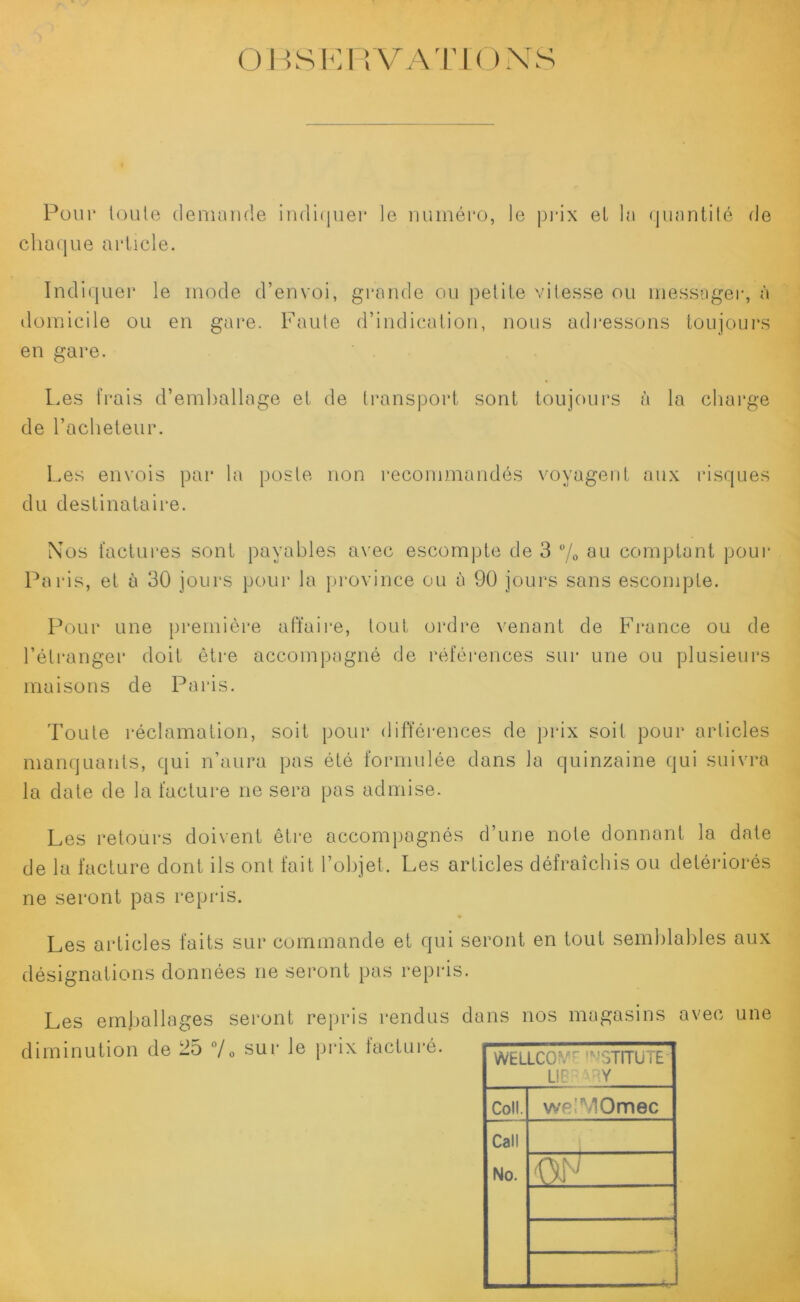 OBSERVATIONS Pour toute demande indiquer le numéro, le prix el la quantité de chaque article. Indiquer le mode d’envoi, grande ou petite vitesse ou messager, à domicile ou en gare. Faute d’indication, nous adressons toujours en gare. Les frais d’emballage et de transport sont toujours à la charge de l’acheteur. Les envois par la poste non recommandés voyagent aux risques du destinataire. Nos factures sont payables avec escompte de 3 % au comptant pour Paris, et à 30 jours pour la province ou à 90 jours sans escompte. Pour une première affaire, tout ordre venant de France ou de l’étranger doit être accompagné de références sur une ou plusieurs maisons de Paris. Toute réclamation, soit pour différences de prix soit pour articles manquants, qui n’aura pas été formulée dans la quinzaine qui suivra la date de la facture ne sera pas admise. Les retours doivent être accompagnés d’une note donnant la date de la facture dont ils ont fait l’objet. Les articles défraîchis ou détériorés ne seront pas repris. Les articles faits sur commande et qui seront en tout semblables aux désignations données ne seront pas repris. Les emballages seront repris rendus dans nos magasins avec diminution de 25 °/0 sur le prix facturé. WELLCOIYE IMSTITÜTE LIBR4RY Coll. welMOmec Call No. oh ■ r ,.r * une