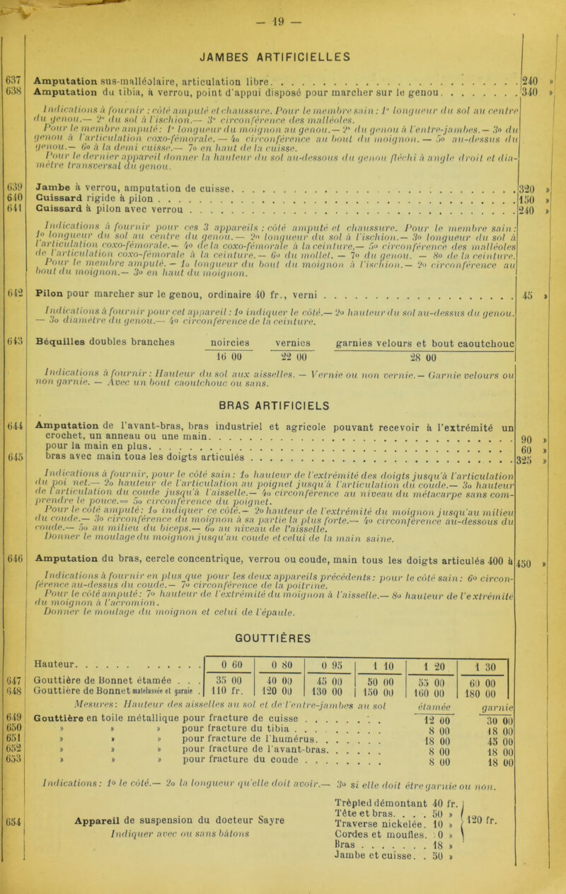 JAMBES ARTIFICIELLES Amputation sus-malléolaire, articulation libre 240 Amputation du tibia, à verrou, point d’appui disposé pour marcher sur le genou '340 Indtentions à fournir : côté amputé et chaussure. Pour le membre sain : 1° longueur du sol au centre du genou.— 2° du sol à l'ischion.— 3° circonférence des malléoles. Pour le membre amputé: P longueur du moignon au genou.— 2° du genou à l’entre-jambes. — .V° du (genou à /'articulation coxo-fémorale.— 4o circonférence au bout du moignon.— 5» au-dessus du genou.— tP à la demi cuisse.— lo en liant de la cuisse. Pour le dernier appareil donner la hauteur du sol au-dessous du genou fléchi à angle droit et dia- mètre transversal du genou. Jambe à verrou, amputation de cuisse. Cuissard rigide à pilon Cuissard à pilon avec verrou ications a fournir pour ces 3 appareils : côté amputé et chaussure. Pour le membre sain: igueur du sol au centre du genou.— 2<> longueur du sol à l'ischion.— 3o longueur du sol à n,tnv' 4o delà coxo-fémorale à la ceinture,— .re> circonférence des malléoles Ind h long l articulation coxo-fémorale.— ^ «cia uuxu-iemorui e a iu ceinture,— au etreu ri / erence ues maueoies de J articulation coxo-fémorale à la ceinture. — 6o du mollet. — 7<> du genou. — Ho de la ceinture. tour le membre amputé. — lo longueur du bout du moignon à l’ischion.— 2» circonférence au bout du moignon.— 3o en haut du moignon. Pilon pour marcher sur le genou, ordinaire 40 fr., verni 320 150 240 Iindications à fournir pour cet appareil : lo indiquer le côté.— ‘2o hauteur du sol au-dessus du genou. — 5o diamètre du genou.— 4» circonférence de la ceinture. Béquilles doubles branches noircies vernies garnies velours et bout caoutchouc 10 01) 22 00 28 00 45 Indications à fournir : Hauteur du sol aux aisselles. — Vernie ou non vernie.— Garnie velours ou non garnie. — Avec un bout caoutchouc ou sans. BRAS ARTIFICIELS Amputation de l’avant-bras, bras industriel et agricole pouvant recevoir à l’extrémité un crochet, un anneau ou une main pour la main en plus bras avec main tous les doigts articulés . Indications à fournir, pour le côté sain: lo hauteur de l’extrémité des doigts jusqu'à l’articulation du pm net.— 2o hauteur de l’articulation au poignet jusqu’à l’articulation du coude.— 3o hauteur de l articulation du coude jusqu à l aisselle.— 4o circonférence au niveau du métacarpe sans com- prendre le pouce. = 5o circonférence du poignet. Pour le côté amputé: lo indiquer ce côté.— 2o hauteur de l’extrémité du moignon jusqu’au milieu du. coude.— 3o circonférence du moignon à sa partie la plus forte — 4o circonférence au-dessous du coude.— oo au milieu du biceps.— 6‘o au niveau de l’aisselle. Donner le moulage du moignon jusqu’au coude et celui de la main saine. Amputation du bras, cercle concentrique, verrou ou coude, main tous les doigts articulés 400 à Indications à fournir en plus que pour les deux appareils précédents: pour le côté sain: 6o circon- férence au-dessus du coude.— lo circonférence de la poitrine. Pour le côté amputé: lo hauteur de l’extrémité du moignon à l'aisselle.— 8o hauteur de l’extrémité du moignon à Vacromion. Donner le moulage du moignon et celui de l'épaule. GOUTTIÈRES Hauteur Gouttière de Bonnet étamée Gouttière de Bonnet matelassée cl Mesures : arme 0 60 0 80 0 95 1 10 1 20 1 30 35 00 110 fr. O O O O O O 45 00 130 00 50 00 150 00 53 00 160 00 60 00 180 00 Hauteur des aisselles au sol et tle Ventre-jambes Gouttière en toile métallique pour fracture de cuisse . . . » » » pour fracture du tibia .... » » » pour fracture de l’humérus. . » » » pour fracture de l’avant-bras. » » » pour fracture du coude . . . au sol Indications: 1° le côté.— 2o la longueur quelle doit avoir.— étamée ~ 12 00 8 00 18 00 8 00 8 00 garnie 30 00 18 00 45 00 18 00 18 00 Appareil de suspension du docteur Sayre Indiquer avec ou sans bâtons 3o si elle doit être garnie ou non. Trépied démontant 40 fr. 1 Tète et bras. ... 50 » ( . Traverse nickelée. 10 » ( *“ ' r- Cordes et moufles. :0 > \ Bras 18 » Jambe et cuisse. . 50 » 90 60 325 450